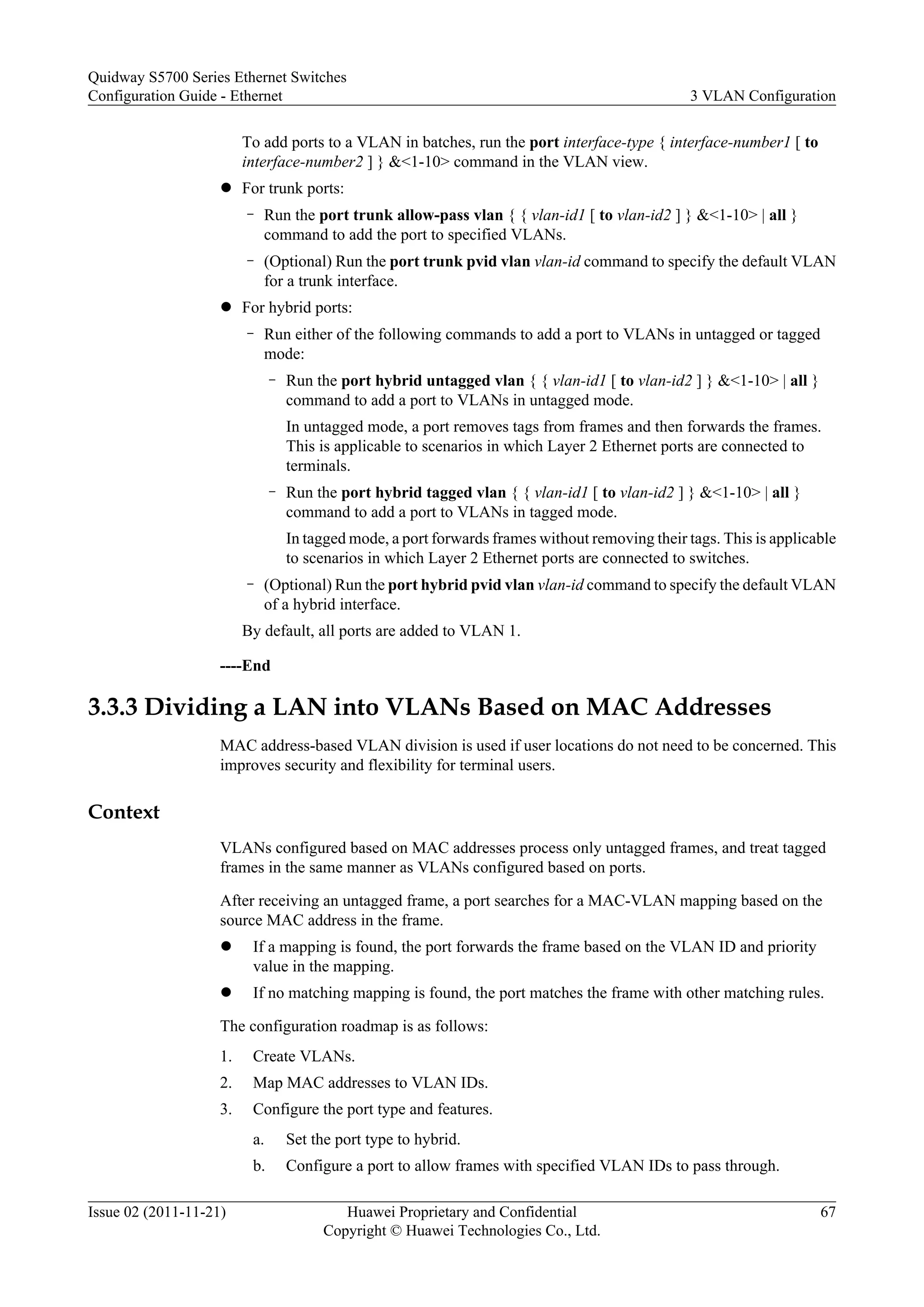 To add ports to a VLAN in batches, run the port interface-type { interface-number1 [ to
interface-number2 ] } &<1-10> command in the VLAN view.
l For trunk ports:
– Run the port trunk allow-pass vlan { { vlan-id1 [ to vlan-id2 ] } &<1-10> | all }
command to add the port to specified VLANs.
– (Optional) Run the port trunk pvid vlan vlan-id command to specify the default VLAN
for a trunk interface.
l For hybrid ports:
– Run either of the following commands to add a port to VLANs in untagged or tagged
mode:
– Run the port hybrid untagged vlan { { vlan-id1 [ to vlan-id2 ] } &<1-10> | all }
command to add a port to VLANs in untagged mode.
In untagged mode, a port removes tags from frames and then forwards the frames.
This is applicable to scenarios in which Layer 2 Ethernet ports are connected to
terminals.
– Run the port hybrid tagged vlan { { vlan-id1 [ to vlan-id2 ] } &<1-10> | all }
command to add a port to VLANs in tagged mode.
In tagged mode, a port forwards frames without removing their tags. This is applicable
to scenarios in which Layer 2 Ethernet ports are connected to switches.
– (Optional) Run the port hybrid pvid vlan vlan-id command to specify the default VLAN
of a hybrid interface.
By default, all ports are added to VLAN 1.
----End
3.3.3 Dividing a LAN into VLANs Based on MAC Addresses
MAC address-based VLAN division is used if user locations do not need to be concerned. This
improves security and flexibility for terminal users.
Context
VLANs configured based on MAC addresses process only untagged frames, and treat tagged
frames in the same manner as VLANs configured based on ports.
After receiving an untagged frame, a port searches for a MAC-VLAN mapping based on the
source MAC address in the frame.
l If a mapping is found, the port forwards the frame based on the VLAN ID and priority
value in the mapping.
l If no matching mapping is found, the port matches the frame with other matching rules.
The configuration roadmap is as follows:
1. Create VLANs.
2. Map MAC addresses to VLAN IDs.
3. Configure the port type and features.
a. Set the port type to hybrid.
b. Configure a port to allow frames with specified VLAN IDs to pass through.
Quidway S5700 Series Ethernet Switches
Configuration Guide - Ethernet 3 VLAN Configuration
Issue 02 (2011-11-21) Huawei Proprietary and Confidential
Copyright © Huawei Technologies Co., Ltd.
67
 
