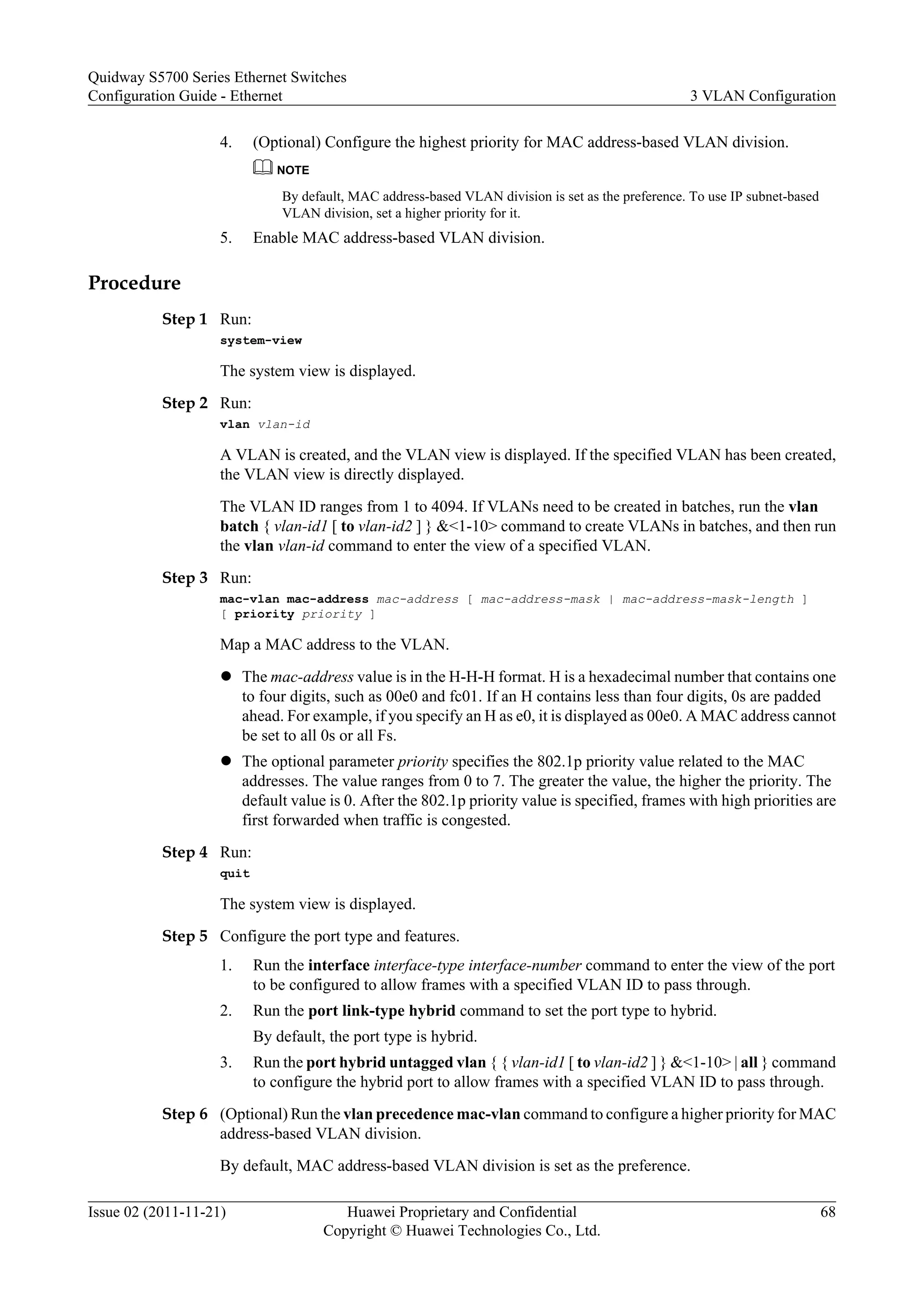 4. (Optional) Configure the highest priority for MAC address-based VLAN division.
NOTE
By default, MAC address-based VLAN division is set as the preference. To use IP subnet-based
VLAN division, set a higher priority for it.
5. Enable MAC address-based VLAN division.
Procedure
Step 1 Run:
system-view
The system view is displayed.
Step 2 Run:
vlan vlan-id
A VLAN is created, and the VLAN view is displayed. If the specified VLAN has been created,
the VLAN view is directly displayed.
The VLAN ID ranges from 1 to 4094. If VLANs need to be created in batches, run the vlan
batch { vlan-id1 [ to vlan-id2 ] } &<1-10> command to create VLANs in batches, and then run
the vlan vlan-id command to enter the view of a specified VLAN.
Step 3 Run:
mac-vlan mac-address mac-address [ mac-address-mask | mac-address-mask-length ]
[ priority priority ]
Map a MAC address to the VLAN.
l The mac-address value is in the H-H-H format. H is a hexadecimal number that contains one
to four digits, such as 00e0 and fc01. If an H contains less than four digits, 0s are padded
ahead. For example, if you specify an H as e0, it is displayed as 00e0. A MAC address cannot
be set to all 0s or all Fs.
l The optional parameter priority specifies the 802.1p priority value related to the MAC
addresses. The value ranges from 0 to 7. The greater the value, the higher the priority. The
default value is 0. After the 802.1p priority value is specified, frames with high priorities are
first forwarded when traffic is congested.
Step 4 Run:
quit
The system view is displayed.
Step 5 Configure the port type and features.
1. Run the interface interface-type interface-number command to enter the view of the port
to be configured to allow frames with a specified VLAN ID to pass through.
2. Run the port link-type hybrid command to set the port type to hybrid.
By default, the port type is hybrid.
3. Run the port hybrid untagged vlan { { vlan-id1 [ to vlan-id2 ] } &<1-10> | all } command
to configure the hybrid port to allow frames with a specified VLAN ID to pass through.
Step 6 (Optional) Run the vlan precedence mac-vlan command to configure a higher priority for MAC
address-based VLAN division.
By default, MAC address-based VLAN division is set as the preference.
Quidway S5700 Series Ethernet Switches
Configuration Guide - Ethernet 3 VLAN Configuration
Issue 02 (2011-11-21) Huawei Proprietary and Confidential
Copyright © Huawei Technologies Co., Ltd.
68
 