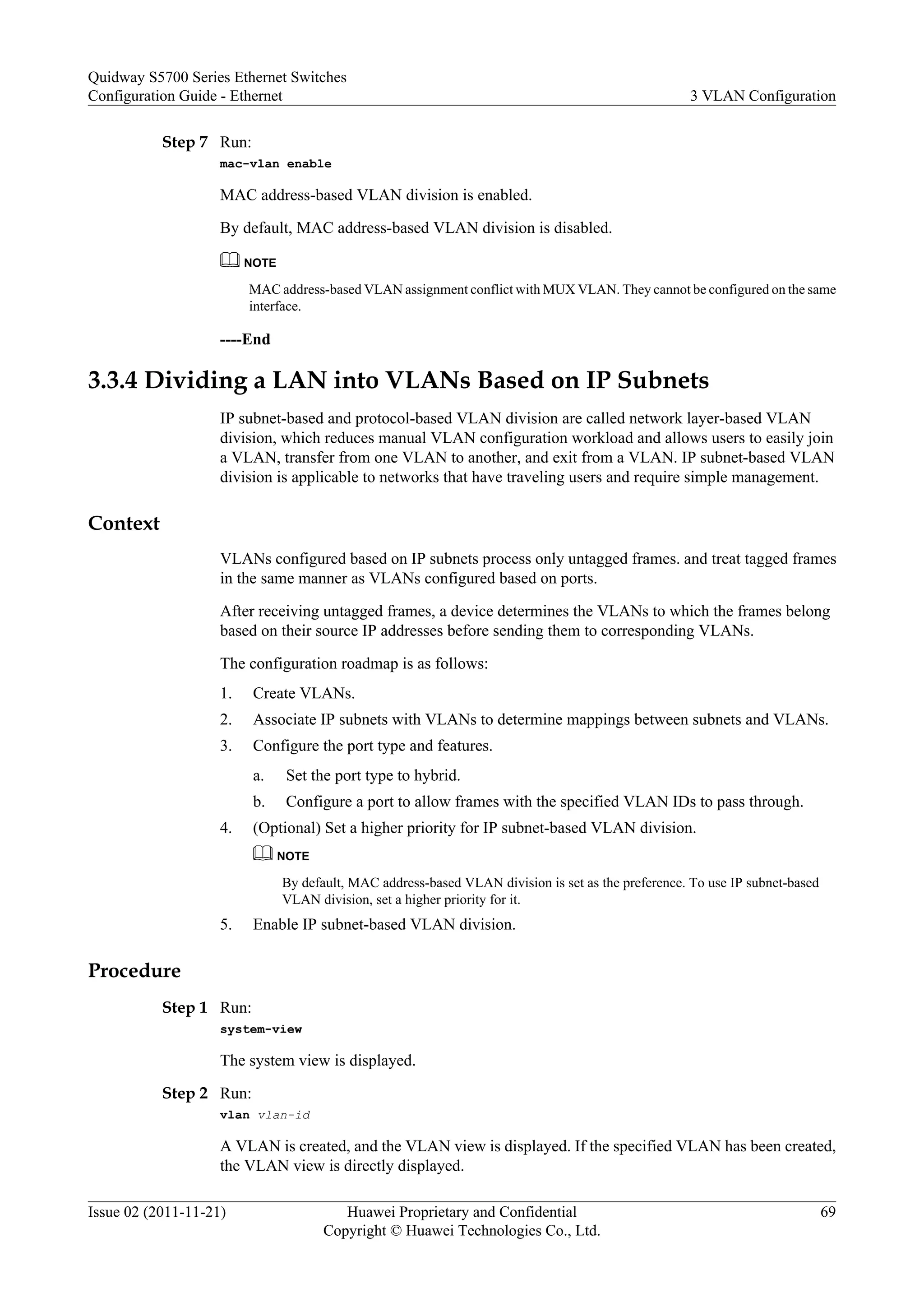 Step 7 Run:
mac-vlan enable
MAC address-based VLAN division is enabled.
By default, MAC address-based VLAN division is disabled.
NOTE
MAC address-based VLAN assignment conflict with MUX VLAN. They cannot be configured on the same
interface.
----End
3.3.4 Dividing a LAN into VLANs Based on IP Subnets
IP subnet-based and protocol-based VLAN division are called network layer-based VLAN
division, which reduces manual VLAN configuration workload and allows users to easily join
a VLAN, transfer from one VLAN to another, and exit from a VLAN. IP subnet-based VLAN
division is applicable to networks that have traveling users and require simple management.
Context
VLANs configured based on IP subnets process only untagged frames. and treat tagged frames
in the same manner as VLANs configured based on ports.
After receiving untagged frames, a device determines the VLANs to which the frames belong
based on their source IP addresses before sending them to corresponding VLANs.
The configuration roadmap is as follows:
1. Create VLANs.
2. Associate IP subnets with VLANs to determine mappings between subnets and VLANs.
3. Configure the port type and features.
a. Set the port type to hybrid.
b. Configure a port to allow frames with the specified VLAN IDs to pass through.
4. (Optional) Set a higher priority for IP subnet-based VLAN division.
NOTE
By default, MAC address-based VLAN division is set as the preference. To use IP subnet-based
VLAN division, set a higher priority for it.
5. Enable IP subnet-based VLAN division.
Procedure
Step 1 Run:
system-view
The system view is displayed.
Step 2 Run:
vlan vlan-id
A VLAN is created, and the VLAN view is displayed. If the specified VLAN has been created,
the VLAN view is directly displayed.
Quidway S5700 Series Ethernet Switches
Configuration Guide - Ethernet 3 VLAN Configuration
Issue 02 (2011-11-21) Huawei Proprietary and Confidential
Copyright © Huawei Technologies Co., Ltd.
69
 
