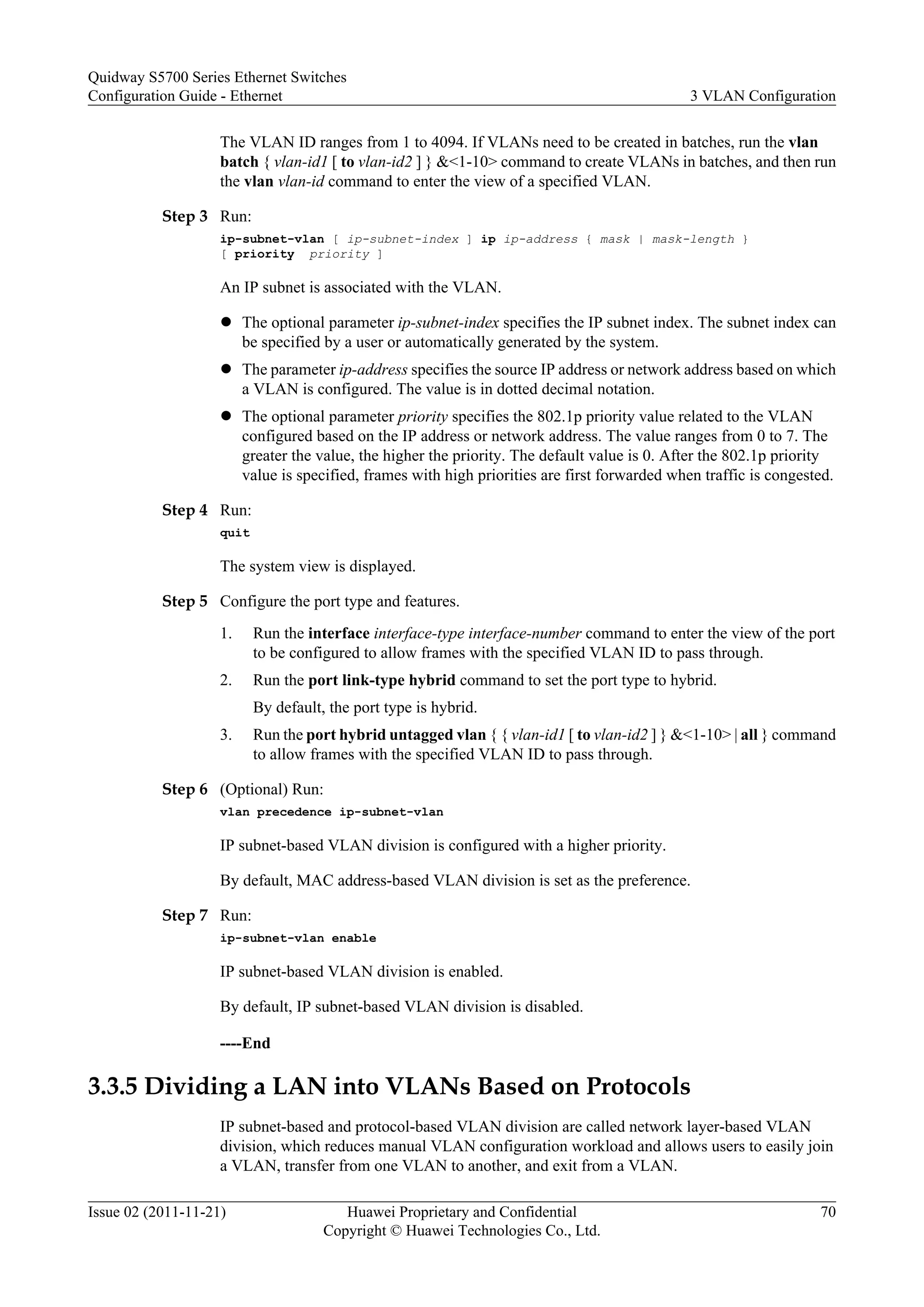 The VLAN ID ranges from 1 to 4094. If VLANs need to be created in batches, run the vlan
batch { vlan-id1 [ to vlan-id2 ] } &<1-10> command to create VLANs in batches, and then run
the vlan vlan-id command to enter the view of a specified VLAN.
Step 3 Run:
ip-subnet-vlan [ ip-subnet-index ] ip ip-address { mask | mask-length }
[ priority priority ]
An IP subnet is associated with the VLAN.
l The optional parameter ip-subnet-index specifies the IP subnet index. The subnet index can
be specified by a user or automatically generated by the system.
l The parameter ip-address specifies the source IP address or network address based on which
a VLAN is configured. The value is in dotted decimal notation.
l The optional parameter priority specifies the 802.1p priority value related to the VLAN
configured based on the IP address or network address. The value ranges from 0 to 7. The
greater the value, the higher the priority. The default value is 0. After the 802.1p priority
value is specified, frames with high priorities are first forwarded when traffic is congested.
Step 4 Run:
quit
The system view is displayed.
Step 5 Configure the port type and features.
1. Run the interface interface-type interface-number command to enter the view of the port
to be configured to allow frames with the specified VLAN ID to pass through.
2. Run the port link-type hybrid command to set the port type to hybrid.
By default, the port type is hybrid.
3. Run the port hybrid untagged vlan { { vlan-id1 [ to vlan-id2 ] } &<1-10> | all } command
to allow frames with the specified VLAN ID to pass through.
Step 6 (Optional) Run:
vlan precedence ip-subnet-vlan
IP subnet-based VLAN division is configured with a higher priority.
By default, MAC address-based VLAN division is set as the preference.
Step 7 Run:
ip-subnet-vlan enable
IP subnet-based VLAN division is enabled.
By default, IP subnet-based VLAN division is disabled.
----End
3.3.5 Dividing a LAN into VLANs Based on Protocols
IP subnet-based and protocol-based VLAN division are called network layer-based VLAN
division, which reduces manual VLAN configuration workload and allows users to easily join
a VLAN, transfer from one VLAN to another, and exit from a VLAN.
Quidway S5700 Series Ethernet Switches
Configuration Guide - Ethernet 3 VLAN Configuration
Issue 02 (2011-11-21) Huawei Proprietary and Confidential
Copyright © Huawei Technologies Co., Ltd.
70
 