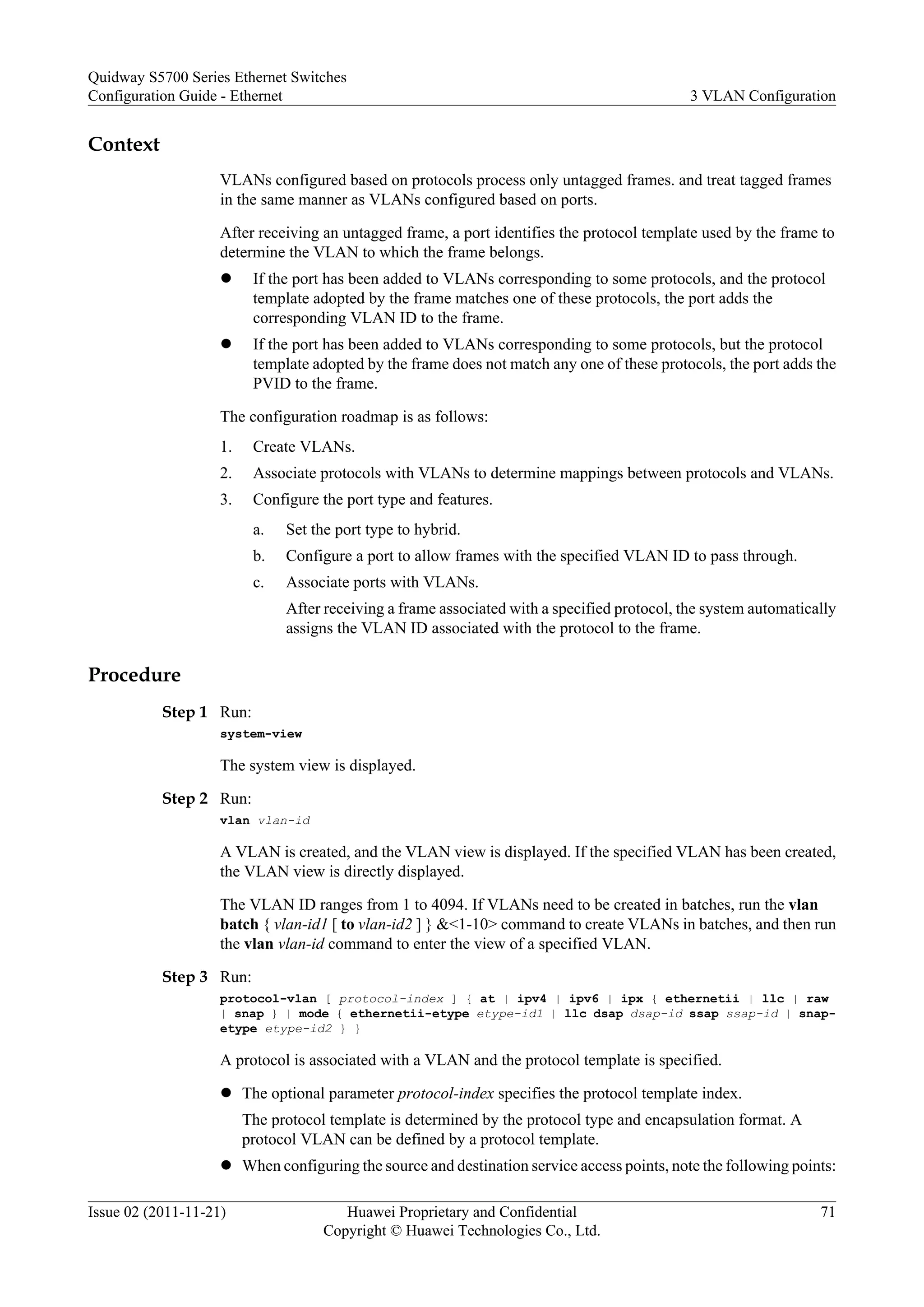 Context
VLANs configured based on protocols process only untagged frames. and treat tagged frames
in the same manner as VLANs configured based on ports.
After receiving an untagged frame, a port identifies the protocol template used by the frame to
determine the VLAN to which the frame belongs.
l If the port has been added to VLANs corresponding to some protocols, and the protocol
template adopted by the frame matches one of these protocols, the port adds the
corresponding VLAN ID to the frame.
l If the port has been added to VLANs corresponding to some protocols, but the protocol
template adopted by the frame does not match any one of these protocols, the port adds the
PVID to the frame.
The configuration roadmap is as follows:
1. Create VLANs.
2. Associate protocols with VLANs to determine mappings between protocols and VLANs.
3. Configure the port type and features.
a. Set the port type to hybrid.
b. Configure a port to allow frames with the specified VLAN ID to pass through.
c. Associate ports with VLANs.
After receiving a frame associated with a specified protocol, the system automatically
assigns the VLAN ID associated with the protocol to the frame.
Procedure
Step 1 Run:
system-view
The system view is displayed.
Step 2 Run:
vlan vlan-id
A VLAN is created, and the VLAN view is displayed. If the specified VLAN has been created,
the VLAN view is directly displayed.
The VLAN ID ranges from 1 to 4094. If VLANs need to be created in batches, run the vlan
batch { vlan-id1 [ to vlan-id2 ] } &<1-10> command to create VLANs in batches, and then run
the vlan vlan-id command to enter the view of a specified VLAN.
Step 3 Run:
protocol-vlan [ protocol-index ] { at | ipv4 | ipv6 | ipx { ethernetii | llc | raw
| snap } | mode { ethernetii-etype etype-id1 | llc dsap dsap-id ssap ssap-id | snap-
etype etype-id2 } }
A protocol is associated with a VLAN and the protocol template is specified.
l The optional parameter protocol-index specifies the protocol template index.
The protocol template is determined by the protocol type and encapsulation format. A
protocol VLAN can be defined by a protocol template.
l When configuring the source and destination service access points, note the following points:
Quidway S5700 Series Ethernet Switches
Configuration Guide - Ethernet 3 VLAN Configuration
Issue 02 (2011-11-21) Huawei Proprietary and Confidential
Copyright © Huawei Technologies Co., Ltd.
71
 