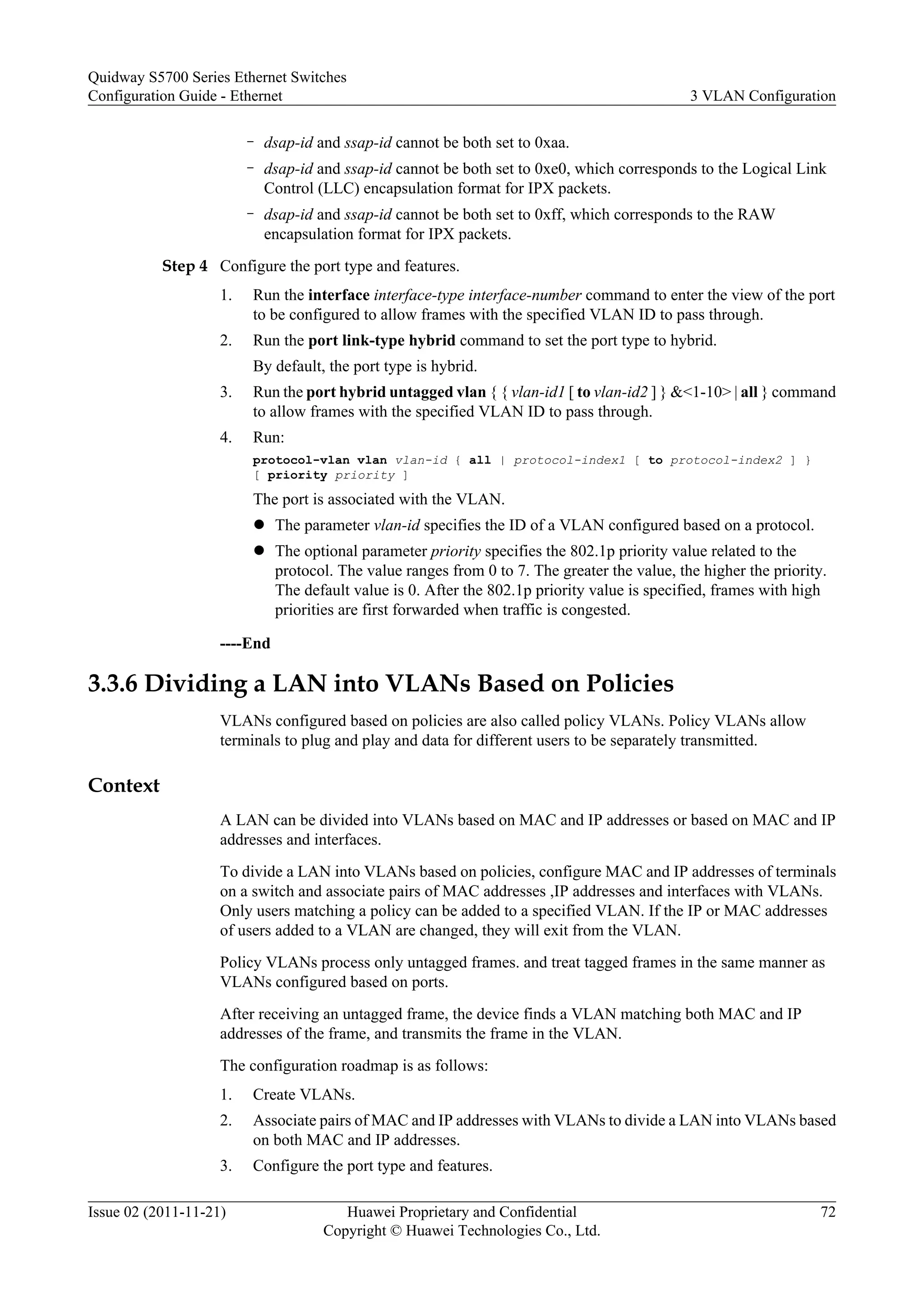 – dsap-id and ssap-id cannot be both set to 0xaa.
– dsap-id and ssap-id cannot be both set to 0xe0, which corresponds to the Logical Link
Control (LLC) encapsulation format for IPX packets.
– dsap-id and ssap-id cannot be both set to 0xff, which corresponds to the RAW
encapsulation format for IPX packets.
Step 4 Configure the port type and features.
1. Run the interface interface-type interface-number command to enter the view of the port
to be configured to allow frames with the specified VLAN ID to pass through.
2. Run the port link-type hybrid command to set the port type to hybrid.
By default, the port type is hybrid.
3. Run the port hybrid untagged vlan { { vlan-id1 [ to vlan-id2 ] } &<1-10> | all } command
to allow frames with the specified VLAN ID to pass through.
4. Run:
protocol-vlan vlan vlan-id { all | protocol-index1 [ to protocol-index2 ] }
[ priority priority ]
The port is associated with the VLAN.
l The parameter vlan-id specifies the ID of a VLAN configured based on a protocol.
l The optional parameter priority specifies the 802.1p priority value related to the
protocol. The value ranges from 0 to 7. The greater the value, the higher the priority.
The default value is 0. After the 802.1p priority value is specified, frames with high
priorities are first forwarded when traffic is congested.
----End
3.3.6 Dividing a LAN into VLANs Based on Policies
VLANs configured based on policies are also called policy VLANs. Policy VLANs allow
terminals to plug and play and data for different users to be separately transmitted.
Context
A LAN can be divided into VLANs based on MAC and IP addresses or based on MAC and IP
addresses and interfaces.
To divide a LAN into VLANs based on policies, configure MAC and IP addresses of terminals
on a switch and associate pairs of MAC addresses ,IP addresses and interfaces with VLANs.
Only users matching a policy can be added to a specified VLAN. If the IP or MAC addresses
of users added to a VLAN are changed, they will exit from the VLAN.
Policy VLANs process only untagged frames. and treat tagged frames in the same manner as
VLANs configured based on ports.
After receiving an untagged frame, the device finds a VLAN matching both MAC and IP
addresses of the frame, and transmits the frame in the VLAN.
The configuration roadmap is as follows:
1. Create VLANs.
2. Associate pairs of MAC and IP addresses with VLANs to divide a LAN into VLANs based
on both MAC and IP addresses.
3. Configure the port type and features.
Quidway S5700 Series Ethernet Switches
Configuration Guide - Ethernet 3 VLAN Configuration
Issue 02 (2011-11-21) Huawei Proprietary and Confidential
Copyright © Huawei Technologies Co., Ltd.
72
 