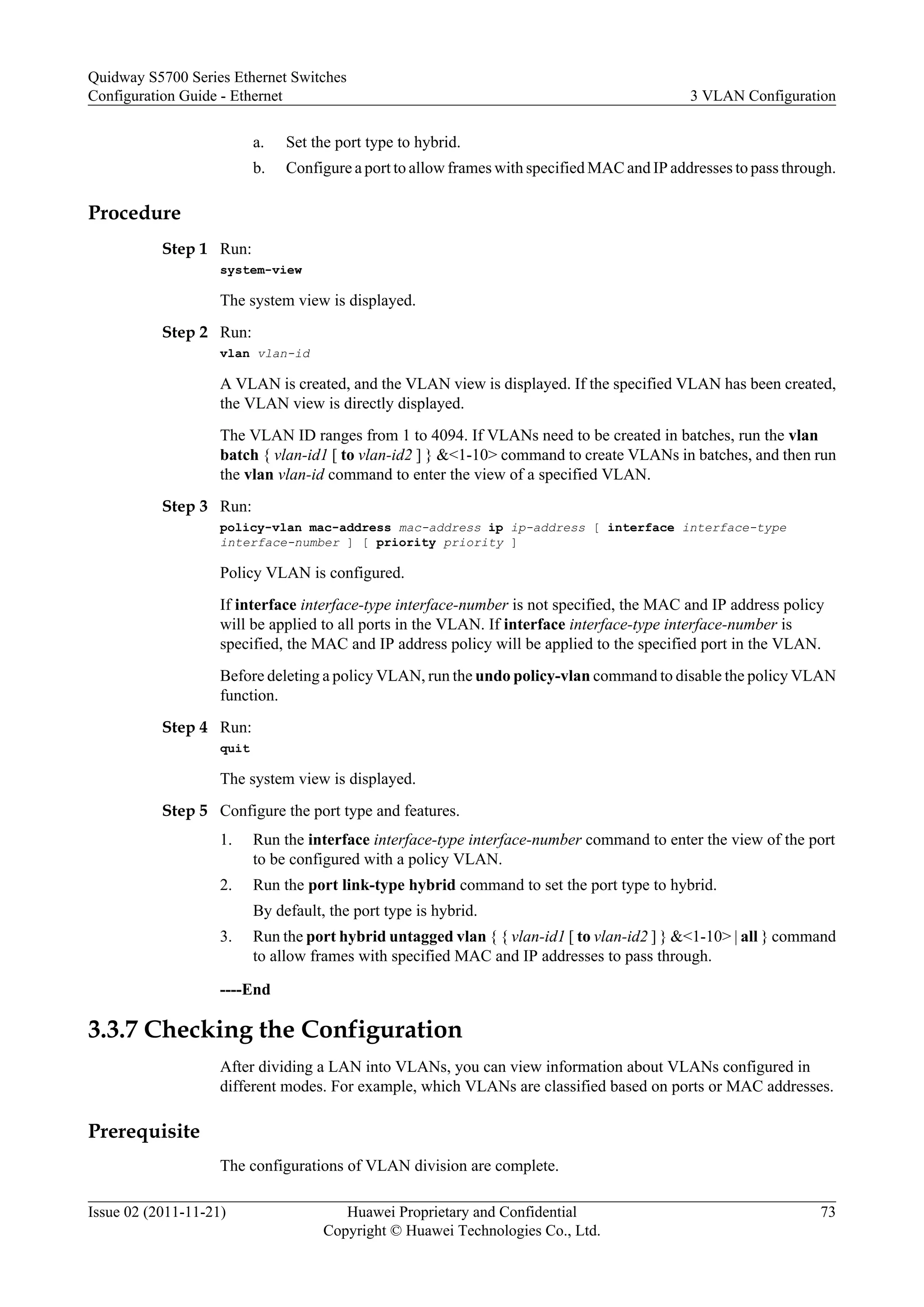 a. Set the port type to hybrid.
b. Configure a port to allow frames with specified MAC and IP addresses to pass through.
Procedure
Step 1 Run:
system-view
The system view is displayed.
Step 2 Run:
vlan vlan-id
A VLAN is created, and the VLAN view is displayed. If the specified VLAN has been created,
the VLAN view is directly displayed.
The VLAN ID ranges from 1 to 4094. If VLANs need to be created in batches, run the vlan
batch { vlan-id1 [ to vlan-id2 ] } &<1-10> command to create VLANs in batches, and then run
the vlan vlan-id command to enter the view of a specified VLAN.
Step 3 Run:
policy-vlan mac-address mac-address ip ip-address [ interface interface-type
interface-number ] [ priority priority ]
Policy VLAN is configured.
If interface interface-type interface-number is not specified, the MAC and IP address policy
will be applied to all ports in the VLAN. If interface interface-type interface-number is
specified, the MAC and IP address policy will be applied to the specified port in the VLAN.
Before deleting a policy VLAN, run the undo policy-vlan command to disable the policy VLAN
function.
Step 4 Run:
quit
The system view is displayed.
Step 5 Configure the port type and features.
1. Run the interface interface-type interface-number command to enter the view of the port
to be configured with a policy VLAN.
2. Run the port link-type hybrid command to set the port type to hybrid.
By default, the port type is hybrid.
3. Run the port hybrid untagged vlan { { vlan-id1 [ to vlan-id2 ] } &<1-10> | all } command
to allow frames with specified MAC and IP addresses to pass through.
----End
3.3.7 Checking the Configuration
After dividing a LAN into VLANs, you can view information about VLANs configured in
different modes. For example, which VLANs are classified based on ports or MAC addresses.
Prerequisite
The configurations of VLAN division are complete.
Quidway S5700 Series Ethernet Switches
Configuration Guide - Ethernet 3 VLAN Configuration
Issue 02 (2011-11-21) Huawei Proprietary and Confidential
Copyright © Huawei Technologies Co., Ltd.
73
 