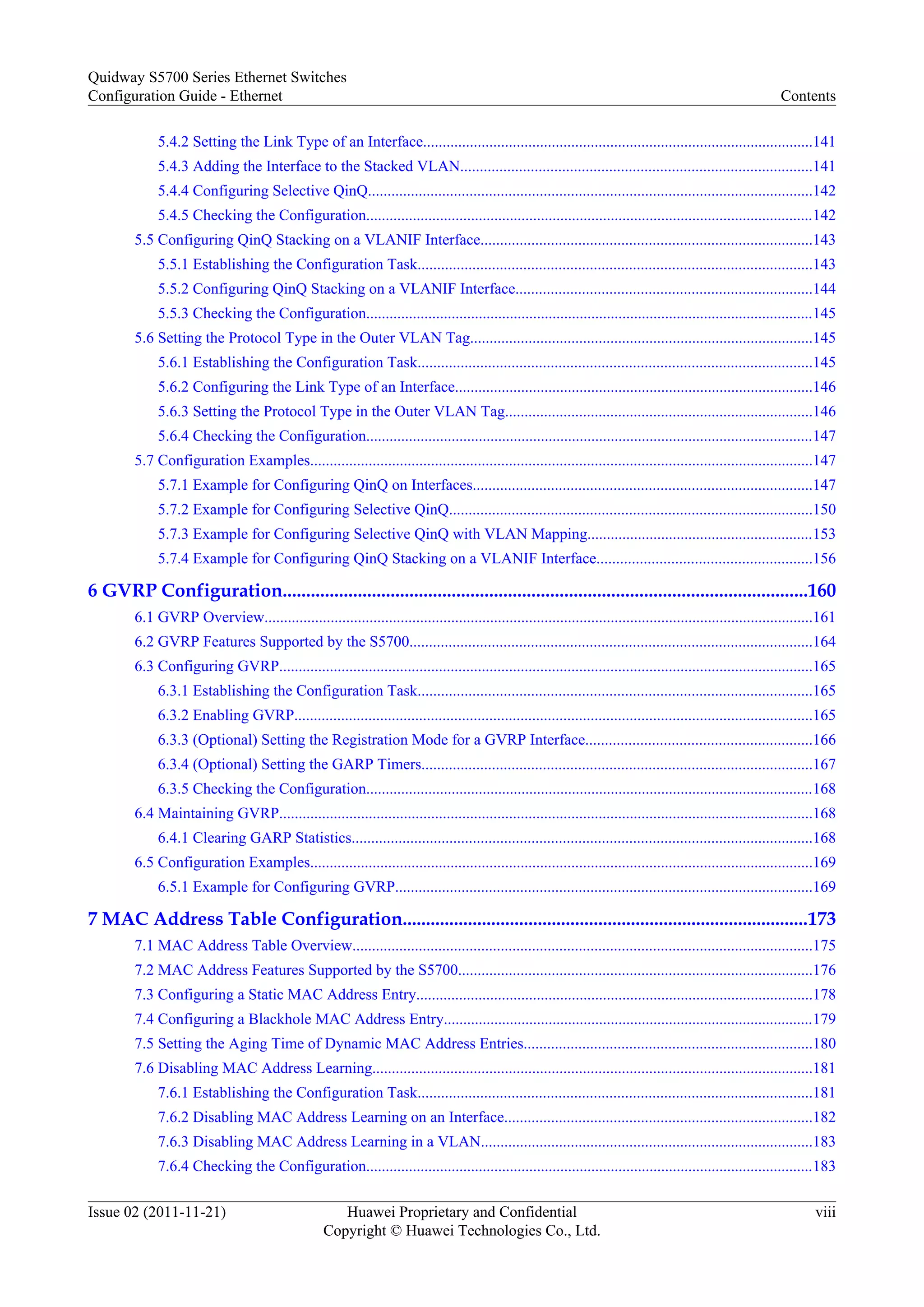 5.4.2 Setting the Link Type of an Interface....................................................................................................141
5.4.3 Adding the Interface to the Stacked VLAN..........................................................................................141
5.4.4 Configuring Selective QinQ..................................................................................................................142
5.4.5 Checking the Configuration...................................................................................................................142
5.5 Configuring QinQ Stacking on a VLANIF Interface.....................................................................................143
5.5.1 Establishing the Configuration Task.....................................................................................................143
5.5.2 Configuring QinQ Stacking on a VLANIF Interface............................................................................144
5.5.3 Checking the Configuration...................................................................................................................145
5.6 Setting the Protocol Type in the Outer VLAN Tag........................................................................................145
5.6.1 Establishing the Configuration Task.....................................................................................................145
5.6.2 Configuring the Link Type of an Interface............................................................................................146
5.6.3 Setting the Protocol Type in the Outer VLAN Tag...............................................................................146
5.6.4 Checking the Configuration...................................................................................................................147
5.7 Configuration Examples.................................................................................................................................147
5.7.1 Example for Configuring QinQ on Interfaces.......................................................................................147
5.7.2 Example for Configuring Selective QinQ.............................................................................................150
5.7.3 Example for Configuring Selective QinQ with VLAN Mapping..........................................................153
5.7.4 Example for Configuring QinQ Stacking on a VLANIF Interface.......................................................156
6 GVRP Configuration................................................................................................................160
6.1 GVRP Overview.............................................................................................................................................161
6.2 GVRP Features Supported by the S5700.......................................................................................................164
6.3 Configuring GVRP.........................................................................................................................................165
6.3.1 Establishing the Configuration Task.....................................................................................................165
6.3.2 Enabling GVRP.....................................................................................................................................165
6.3.3 (Optional) Setting the Registration Mode for a GVRP Interface..........................................................166
6.3.4 (Optional) Setting the GARP Timers....................................................................................................167
6.3.5 Checking the Configuration...................................................................................................................168
6.4 Maintaining GVRP.........................................................................................................................................168
6.4.1 Clearing GARP Statistics......................................................................................................................168
6.5 Configuration Examples.................................................................................................................................169
6.5.1 Example for Configuring GVRP...........................................................................................................169
7 MAC Address Table Configuration.......................................................................................173
7.1 MAC Address Table Overview......................................................................................................................175
7.2 MAC Address Features Supported by the S5700...........................................................................................176
7.3 Configuring a Static MAC Address Entry......................................................................................................178
7.4 Configuring a Blackhole MAC Address Entry...............................................................................................179
7.5 Setting the Aging Time of Dynamic MAC Address Entries..........................................................................180
7.6 Disabling MAC Address Learning.................................................................................................................181
7.6.1 Establishing the Configuration Task.....................................................................................................181
7.6.2 Disabling MAC Address Learning on an Interface...............................................................................182
7.6.3 Disabling MAC Address Learning in a VLAN.....................................................................................183
7.6.4 Checking the Configuration...................................................................................................................183
Quidway S5700 Series Ethernet Switches
Configuration Guide - Ethernet Contents
Issue 02 (2011-11-21) Huawei Proprietary and Confidential
Copyright © Huawei Technologies Co., Ltd.
viii
 