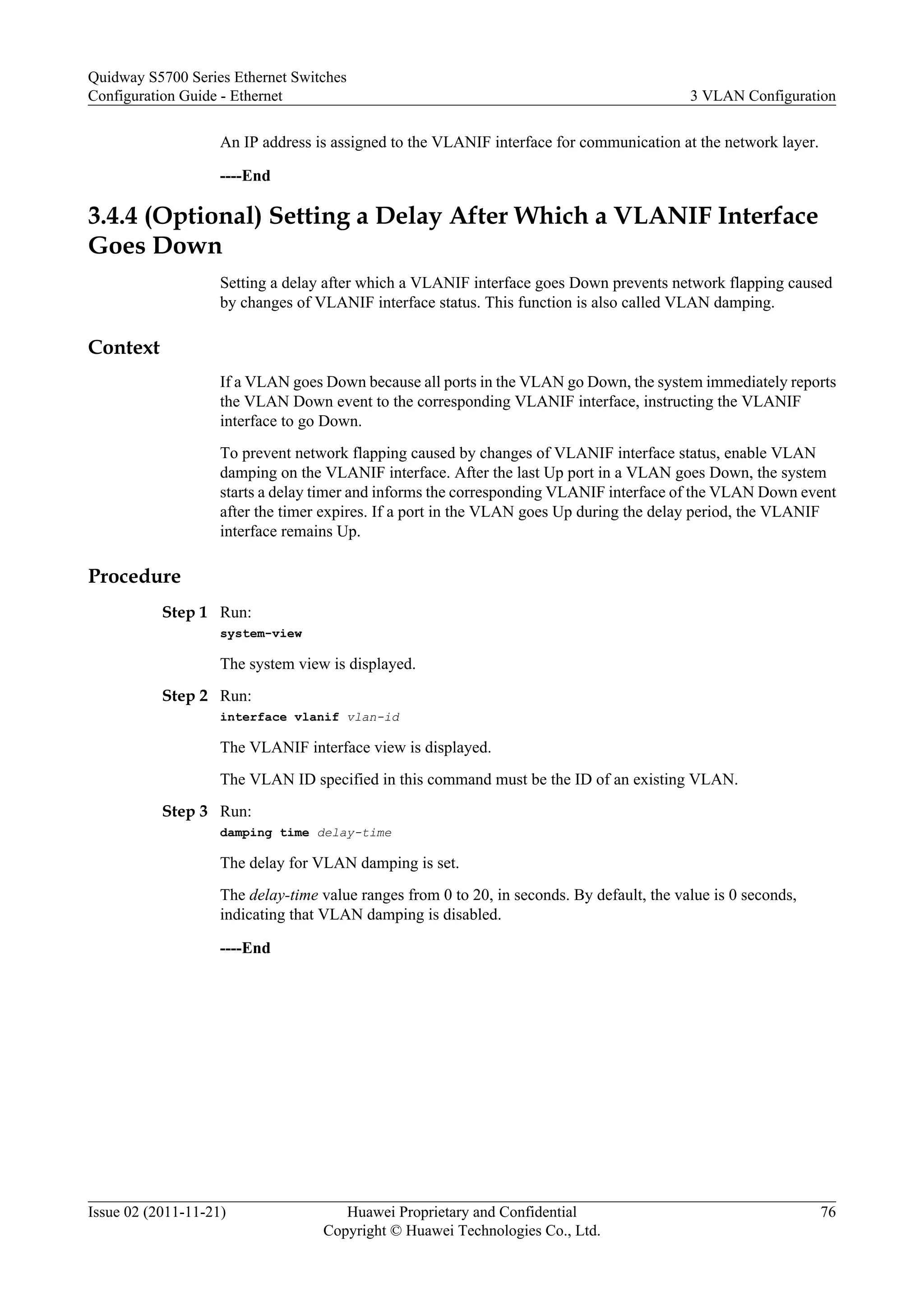 An IP address is assigned to the VLANIF interface for communication at the network layer.
----End
3.4.4 (Optional) Setting a Delay After Which a VLANIF Interface
Goes Down
Setting a delay after which a VLANIF interface goes Down prevents network flapping caused
by changes of VLANIF interface status. This function is also called VLAN damping.
Context
If a VLAN goes Down because all ports in the VLAN go Down, the system immediately reports
the VLAN Down event to the corresponding VLANIF interface, instructing the VLANIF
interface to go Down.
To prevent network flapping caused by changes of VLANIF interface status, enable VLAN
damping on the VLANIF interface. After the last Up port in a VLAN goes Down, the system
starts a delay timer and informs the corresponding VLANIF interface of the VLAN Down event
after the timer expires. If a port in the VLAN goes Up during the delay period, the VLANIF
interface remains Up.
Procedure
Step 1 Run:
system-view
The system view is displayed.
Step 2 Run:
interface vlanif vlan-id
The VLANIF interface view is displayed.
The VLAN ID specified in this command must be the ID of an existing VLAN.
Step 3 Run:
damping time delay-time
The delay for VLAN damping is set.
The delay-time value ranges from 0 to 20, in seconds. By default, the value is 0 seconds,
indicating that VLAN damping is disabled.
----End
Quidway S5700 Series Ethernet Switches
Configuration Guide - Ethernet 3 VLAN Configuration
Issue 02 (2011-11-21) Huawei Proprietary and Confidential
Copyright © Huawei Technologies Co., Ltd.
76
 