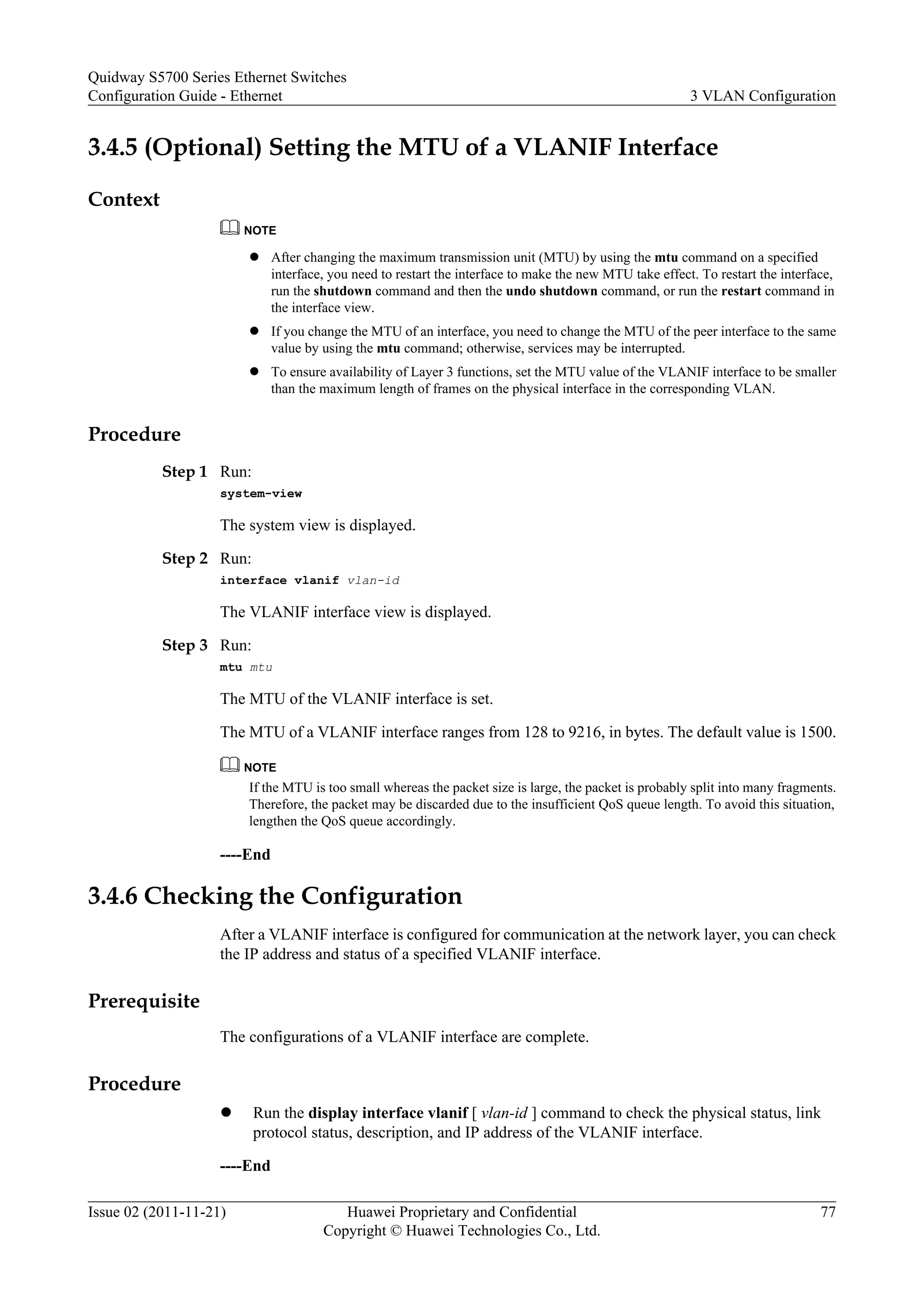 3.4.5 (Optional) Setting the MTU of a VLANIF Interface
Context
NOTE
l After changing the maximum transmission unit (MTU) by using the mtu command on a specified
interface, you need to restart the interface to make the new MTU take effect. To restart the interface,
run the shutdown command and then the undo shutdown command, or run the restart command in
the interface view.
l If you change the MTU of an interface, you need to change the MTU of the peer interface to the same
value by using the mtu command; otherwise, services may be interrupted.
l To ensure availability of Layer 3 functions, set the MTU value of the VLANIF interface to be smaller
than the maximum length of frames on the physical interface in the corresponding VLAN.
Procedure
Step 1 Run:
system-view
The system view is displayed.
Step 2 Run:
interface vlanif vlan-id
The VLANIF interface view is displayed.
Step 3 Run:
mtu mtu
The MTU of the VLANIF interface is set.
The MTU of a VLANIF interface ranges from 128 to 9216, in bytes. The default value is 1500.
NOTE
If the MTU is too small whereas the packet size is large, the packet is probably split into many fragments.
Therefore, the packet may be discarded due to the insufficient QoS queue length. To avoid this situation,
lengthen the QoS queue accordingly.
----End
3.4.6 Checking the Configuration
After a VLANIF interface is configured for communication at the network layer, you can check
the IP address and status of a specified VLANIF interface.
Prerequisite
The configurations of a VLANIF interface are complete.
Procedure
l Run the display interface vlanif [ vlan-id ] command to check the physical status, link
protocol status, description, and IP address of the VLANIF interface.
----End
Quidway S5700 Series Ethernet Switches
Configuration Guide - Ethernet 3 VLAN Configuration
Issue 02 (2011-11-21) Huawei Proprietary and Confidential
Copyright © Huawei Technologies Co., Ltd.
77
 