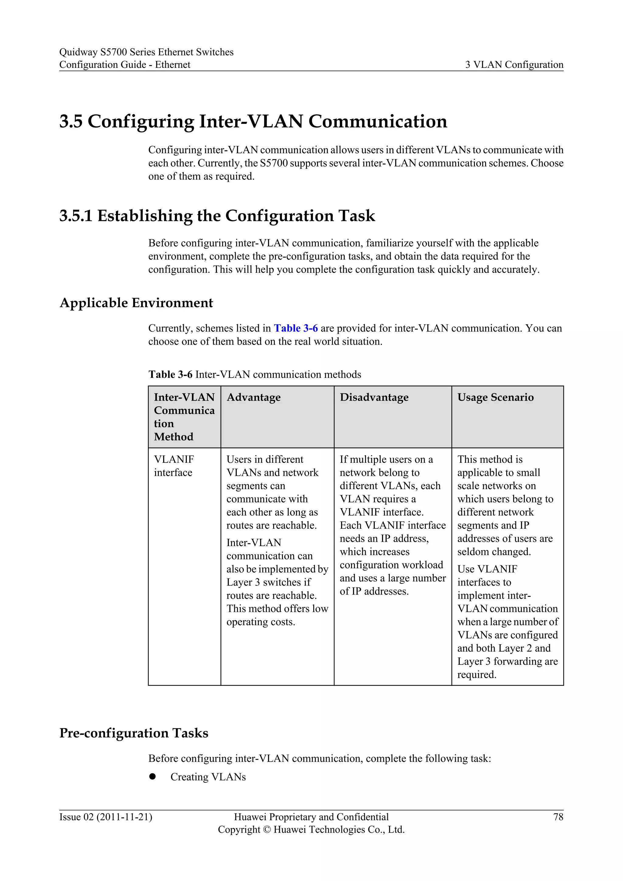 3.5 Configuring Inter-VLAN Communication
Configuring inter-VLAN communication allows users in different VLANs to communicate with
each other. Currently, the S5700 supports several inter-VLAN communication schemes. Choose
one of them as required.
3.5.1 Establishing the Configuration Task
Before configuring inter-VLAN communication, familiarize yourself with the applicable
environment, complete the pre-configuration tasks, and obtain the data required for the
configuration. This will help you complete the configuration task quickly and accurately.
Applicable Environment
Currently, schemes listed in Table 3-6 are provided for inter-VLAN communication. You can
choose one of them based on the real world situation.
Table 3-6 Inter-VLAN communication methods
Inter-VLAN
Communica
tion
Method
Advantage Disadvantage Usage Scenario
VLANIF
interface
Users in different
VLANs and network
segments can
communicate with
each other as long as
routes are reachable.
Inter-VLAN
communication can
also be implemented by
Layer 3 switches if
routes are reachable.
This method offers low
operating costs.
If multiple users on a
network belong to
different VLANs, each
VLAN requires a
VLANIF interface.
Each VLANIF interface
needs an IP address,
which increases
configuration workload
and uses a large number
of IP addresses.
This method is
applicable to small
scale networks on
which users belong to
different network
segments and IP
addresses of users are
seldom changed.
Use VLANIF
interfaces to
implement inter-
VLAN communication
when a large number of
VLANs are configured
and both Layer 2 and
Layer 3 forwarding are
required.
Pre-configuration Tasks
Before configuring inter-VLAN communication, complete the following task:
l Creating VLANs
Quidway S5700 Series Ethernet Switches
Configuration Guide - Ethernet 3 VLAN Configuration
Issue 02 (2011-11-21) Huawei Proprietary and Confidential
Copyright © Huawei Technologies Co., Ltd.
78
 
