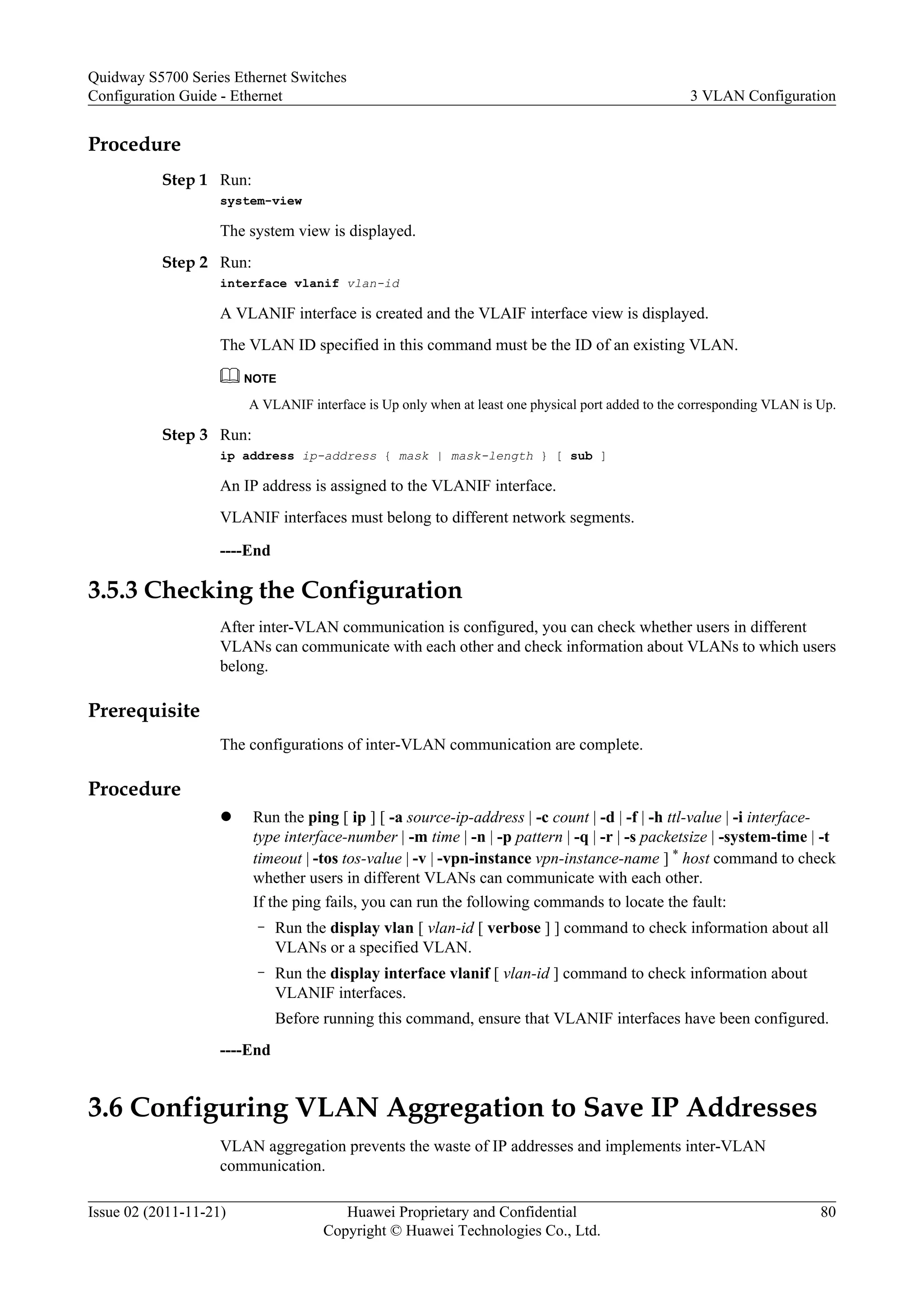 Procedure
Step 1 Run:
system-view
The system view is displayed.
Step 2 Run:
interface vlanif vlan-id
A VLANIF interface is created and the VLAIF interface view is displayed.
The VLAN ID specified in this command must be the ID of an existing VLAN.
NOTE
A VLANIF interface is Up only when at least one physical port added to the corresponding VLAN is Up.
Step 3 Run:
ip address ip-address { mask | mask-length } [ sub ]
An IP address is assigned to the VLANIF interface.
VLANIF interfaces must belong to different network segments.
----End
3.5.3 Checking the Configuration
After inter-VLAN communication is configured, you can check whether users in different
VLANs can communicate with each other and check information about VLANs to which users
belong.
Prerequisite
The configurations of inter-VLAN communication are complete.
Procedure
l Run the ping [ ip ] [ -a source-ip-address | -c count | -d | -f | -h ttl-value | -i interface-
type interface-number | -m time | -n | -p pattern | -q | -r | -s packetsize | -system-time | -t
timeout | -tos tos-value | -v | -vpn-instance vpn-instance-name ] * host command to check
whether users in different VLANs can communicate with each other.
If the ping fails, you can run the following commands to locate the fault:
– Run the display vlan [ vlan-id [ verbose ] ] command to check information about all
VLANs or a specified VLAN.
– Run the display interface vlanif [ vlan-id ] command to check information about
VLANIF interfaces.
Before running this command, ensure that VLANIF interfaces have been configured.
----End
3.6 Configuring VLAN Aggregation to Save IP Addresses
VLAN aggregation prevents the waste of IP addresses and implements inter-VLAN
communication.
Quidway S5700 Series Ethernet Switches
Configuration Guide - Ethernet 3 VLAN Configuration
Issue 02 (2011-11-21) Huawei Proprietary and Confidential
Copyright © Huawei Technologies Co., Ltd.
80
 