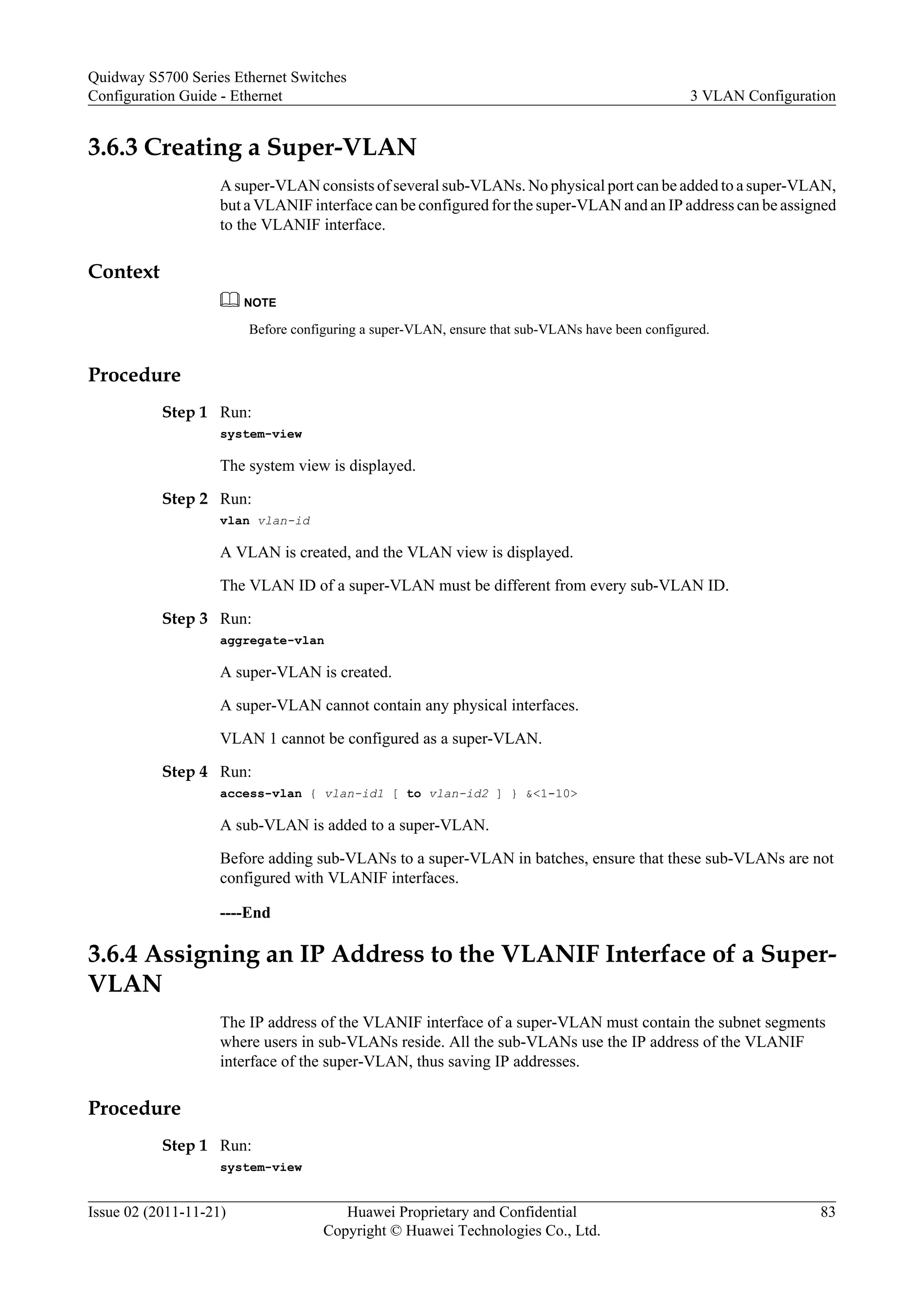 3.6.3 Creating a Super-VLAN
A super-VLAN consists of several sub-VLANs. No physical port can be added to a super-VLAN,
but a VLANIF interface can be configured for the super-VLAN and an IP address can be assigned
to the VLANIF interface.
Context
NOTE
Before configuring a super-VLAN, ensure that sub-VLANs have been configured.
Procedure
Step 1 Run:
system-view
The system view is displayed.
Step 2 Run:
vlan vlan-id
A VLAN is created, and the VLAN view is displayed.
The VLAN ID of a super-VLAN must be different from every sub-VLAN ID.
Step 3 Run:
aggregate-vlan
A super-VLAN is created.
A super-VLAN cannot contain any physical interfaces.
VLAN 1 cannot be configured as a super-VLAN.
Step 4 Run:
access-vlan { vlan-id1 [ to vlan-id2 ] } &<1-10>
A sub-VLAN is added to a super-VLAN.
Before adding sub-VLANs to a super-VLAN in batches, ensure that these sub-VLANs are not
configured with VLANIF interfaces.
----End
3.6.4 Assigning an IP Address to the VLANIF Interface of a Super-
VLAN
The IP address of the VLANIF interface of a super-VLAN must contain the subnet segments
where users in sub-VLANs reside. All the sub-VLANs use the IP address of the VLANIF
interface of the super-VLAN, thus saving IP addresses.
Procedure
Step 1 Run:
system-view
Quidway S5700 Series Ethernet Switches
Configuration Guide - Ethernet 3 VLAN Configuration
Issue 02 (2011-11-21) Huawei Proprietary and Confidential
Copyright © Huawei Technologies Co., Ltd.
83
 