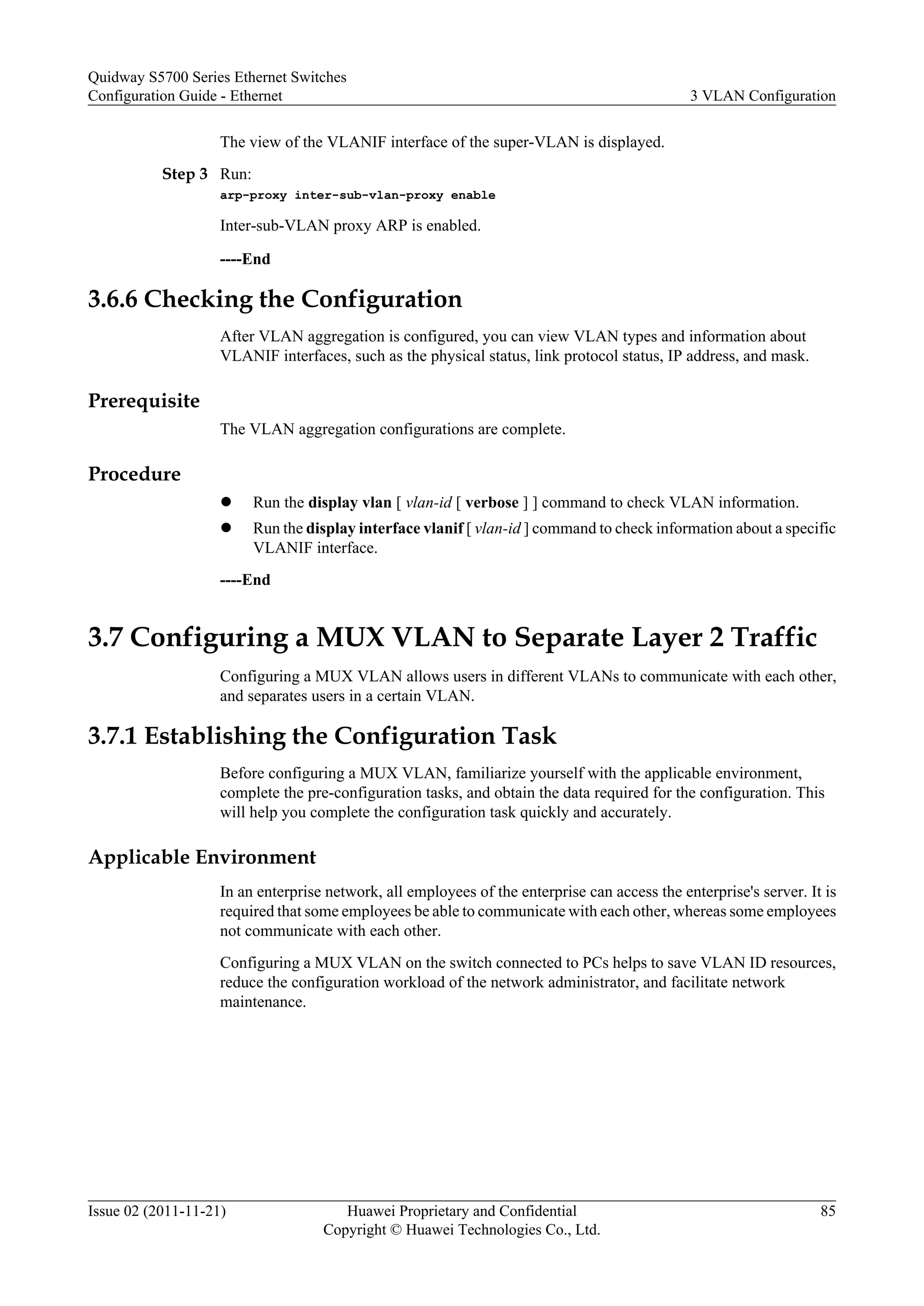 The view of the VLANIF interface of the super-VLAN is displayed.
Step 3 Run:
arp-proxy inter-sub-vlan-proxy enable
Inter-sub-VLAN proxy ARP is enabled.
----End
3.6.6 Checking the Configuration
After VLAN aggregation is configured, you can view VLAN types and information about
VLANIF interfaces, such as the physical status, link protocol status, IP address, and mask.
Prerequisite
The VLAN aggregation configurations are complete.
Procedure
l Run the display vlan [ vlan-id [ verbose ] ] command to check VLAN information.
l Run the display interface vlanif [ vlan-id ] command to check information about a specific
VLANIF interface.
----End
3.7 Configuring a MUX VLAN to Separate Layer 2 Traffic
Configuring a MUX VLAN allows users in different VLANs to communicate with each other,
and separates users in a certain VLAN.
3.7.1 Establishing the Configuration Task
Before configuring a MUX VLAN, familiarize yourself with the applicable environment,
complete the pre-configuration tasks, and obtain the data required for the configuration. This
will help you complete the configuration task quickly and accurately.
Applicable Environment
In an enterprise network, all employees of the enterprise can access the enterprise's server. It is
required that some employees be able to communicate with each other, whereas some employees
not communicate with each other.
Configuring a MUX VLAN on the switch connected to PCs helps to save VLAN ID resources,
reduce the configuration workload of the network administrator, and facilitate network
maintenance.
Quidway S5700 Series Ethernet Switches
Configuration Guide - Ethernet 3 VLAN Configuration
Issue 02 (2011-11-21) Huawei Proprietary and Confidential
Copyright © Huawei Technologies Co., Ltd.
85
 