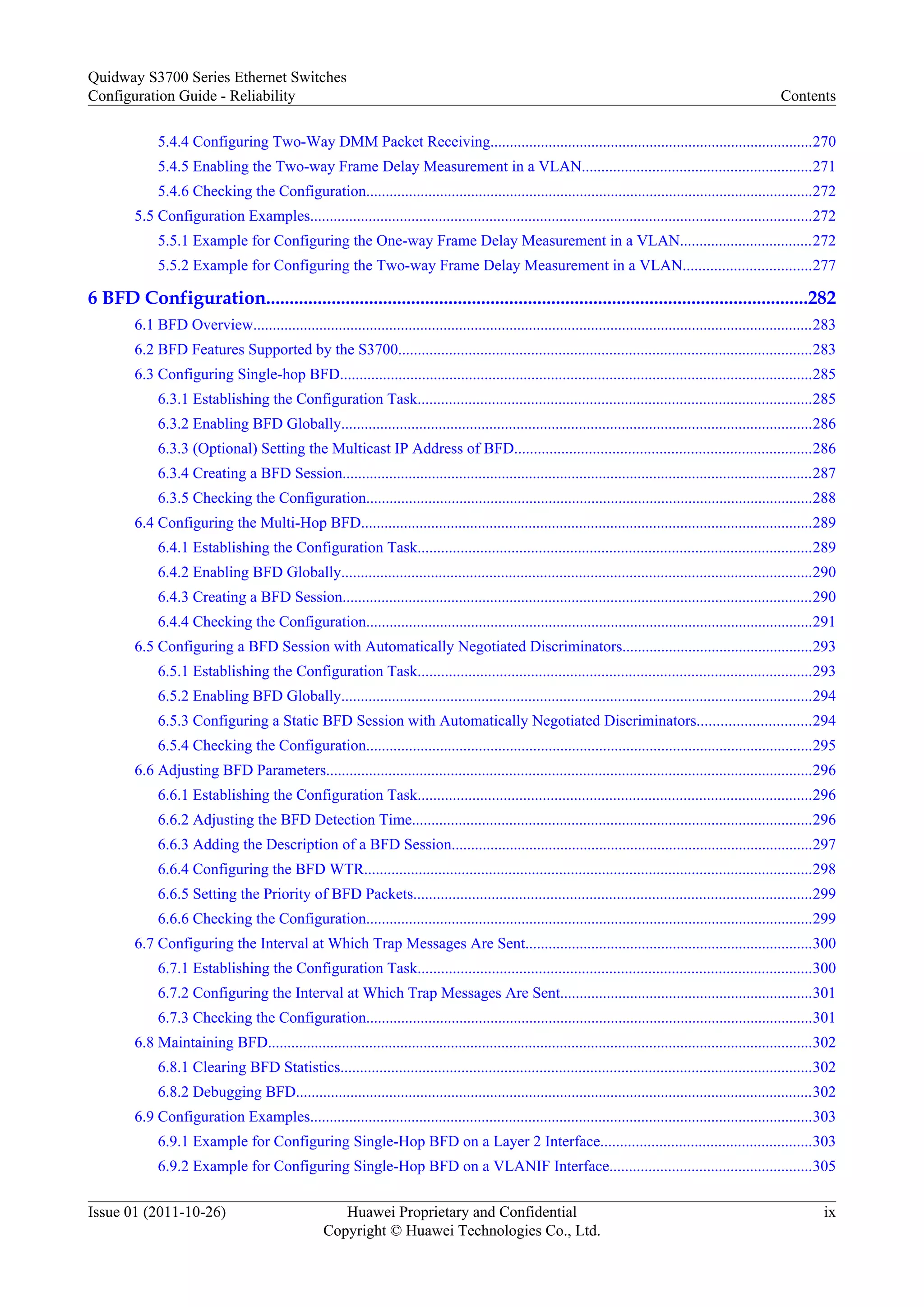 5.4.4 Configuring Two-Way DMM Packet Receiving...................................................................................270
5.4.5 Enabling the Two-way Frame Delay Measurement in a VLAN...........................................................271
5.4.6 Checking the Configuration...................................................................................................................272
5.5 Configuration Examples.................................................................................................................................272
5.5.1 Example for Configuring the One-way Frame Delay Measurement in a VLAN..................................272
5.5.2 Example for Configuring the Two-way Frame Delay Measurement in a VLAN.................................277
6 BFD Configuration....................................................................................................................282
6.1 BFD Overview................................................................................................................................................283
6.2 BFD Features Supported by the S3700..........................................................................................................283
6.3 Configuring Single-hop BFD.........................................................................................................................285
6.3.1 Establishing the Configuration Task.....................................................................................................285
6.3.2 Enabling BFD Globally.........................................................................................................................286
6.3.3 (Optional) Setting the Multicast IP Address of BFD............................................................................286
6.3.4 Creating a BFD Session.........................................................................................................................287
6.3.5 Checking the Configuration...................................................................................................................288
6.4 Configuring the Multi-Hop BFD....................................................................................................................289
6.4.1 Establishing the Configuration Task.....................................................................................................289
6.4.2 Enabling BFD Globally.........................................................................................................................290
6.4.3 Creating a BFD Session.........................................................................................................................290
6.4.4 Checking the Configuration...................................................................................................................291
6.5 Configuring a BFD Session with Automatically Negotiated Discriminators.................................................293
6.5.1 Establishing the Configuration Task.....................................................................................................293
6.5.2 Enabling BFD Globally.........................................................................................................................294
6.5.3 Configuring a Static BFD Session with Automatically Negotiated Discriminators.............................294
6.5.4 Checking the Configuration...................................................................................................................295
6.6 Adjusting BFD Parameters.............................................................................................................................296
6.6.1 Establishing the Configuration Task.....................................................................................................296
6.6.2 Adjusting the BFD Detection Time.......................................................................................................296
6.6.3 Adding the Description of a BFD Session.............................................................................................297
6.6.4 Configuring the BFD WTR...................................................................................................................298
6.6.5 Setting the Priority of BFD Packets......................................................................................................299
6.6.6 Checking the Configuration...................................................................................................................299
6.7 Configuring the Interval at Which Trap Messages Are Sent..........................................................................300
6.7.1 Establishing the Configuration Task.....................................................................................................300
6.7.2 Configuring the Interval at Which Trap Messages Are Sent.................................................................301
6.7.3 Checking the Configuration...................................................................................................................301
6.8 Maintaining BFD............................................................................................................................................302
6.8.1 Clearing BFD Statistics.........................................................................................................................302
6.8.2 Debugging BFD.....................................................................................................................................302
6.9 Configuration Examples.................................................................................................................................303
6.9.1 Example for Configuring Single-Hop BFD on a Layer 2 Interface......................................................303
6.9.2 Example for Configuring Single-Hop BFD on a VLANIF Interface....................................................305
Quidway S3700 Series Ethernet Switches
Configuration Guide - Reliability Contents
Issue 01 (2011-10-26) Huawei Proprietary and Confidential
Copyright © Huawei Technologies Co., Ltd.
ix
 