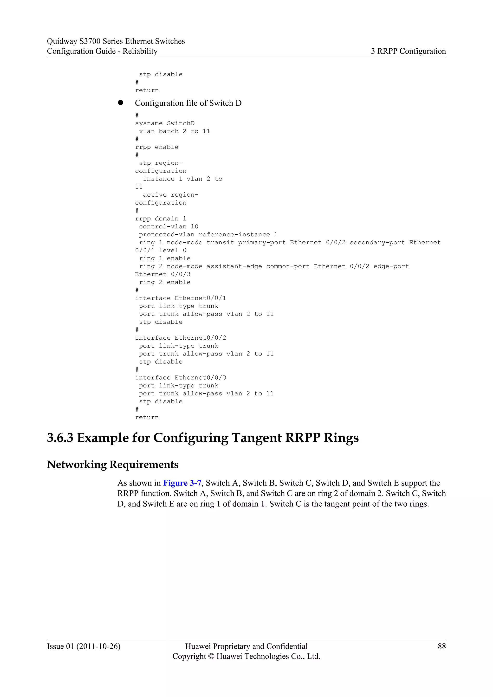stp disable
#
return
l Configuration file of Switch D
#
sysname SwitchD
vlan batch 2 to 11
#
rrpp enable
#
stp region-
configuration
instance 1 vlan 2 to
11
active region-
configuration
#
rrpp domain 1
control-vlan 10
protected-vlan reference-instance 1
ring 1 node-mode transit primary-port Ethernet 0/0/2 secondary-port Ethernet
0/0/1 level 0
ring 1 enable
ring 2 node-mode assistant-edge common-port Ethernet 0/0/2 edge-port
Ethernet 0/0/3
ring 2 enable
#
interface Ethernet0/0/1
port link-type trunk
port trunk allow-pass vlan 2 to 11
stp disable
#
interface Ethernet0/0/2
port link-type trunk
port trunk allow-pass vlan 2 to 11
stp disable
#
interface Ethernet0/0/3
port link-type trunk
port trunk allow-pass vlan 2 to 11
stp disable
#
return
3.6.3 Example for Configuring Tangent RRPP Rings
Networking Requirements
As shown in Figure 3-7, Switch A, Switch B, Switch C, Switch D, and Switch E support the
RRPP function. Switch A, Switch B, and Switch C are on ring 2 of domain 2. Switch C, Switch
D, and Switch E are on ring 1 of domain 1. Switch C is the tangent point of the two rings.
Quidway S3700 Series Ethernet Switches
Configuration Guide - Reliability 3 RRPP Configuration
Issue 01 (2011-10-26) Huawei Proprietary and Confidential
Copyright © Huawei Technologies Co., Ltd.
88
 