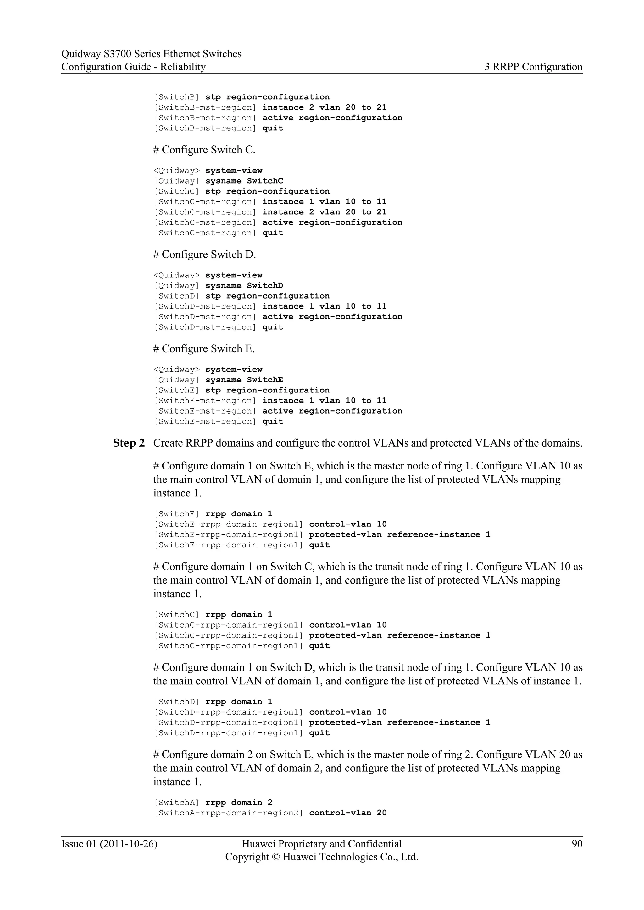 [SwitchB] stp region-configuration
[SwitchB-mst-region] instance 2 vlan 20 to 21
[SwitchB-mst-region] active region-configuration
[SwitchB-mst-region] quit
# Configure Switch C.
<Quidway> system-view
[Quidway] sysname SwitchC
[SwitchC] stp region-configuration
[SwitchC-mst-region] instance 1 vlan 10 to 11
[SwitchC-mst-region] instance 2 vlan 20 to 21
[SwitchC-mst-region] active region-configuration
[SwitchC-mst-region] quit
# Configure Switch D.
<Quidway> system-view
[Quidway] sysname SwitchD
[SwitchD] stp region-configuration
[SwitchD-mst-region] instance 1 vlan 10 to 11
[SwitchD-mst-region] active region-configuration
[SwitchD-mst-region] quit
# Configure Switch E.
<Quidway> system-view
[Quidway] sysname SwitchE
[SwitchE] stp region-configuration
[SwitchE-mst-region] instance 1 vlan 10 to 11
[SwitchE-mst-region] active region-configuration
[SwitchE-mst-region] quit
Step 2 Create RRPP domains and configure the control VLANs and protected VLANs of the domains.
# Configure domain 1 on Switch E, which is the master node of ring 1. Configure VLAN 10 as
the main control VLAN of domain 1, and configure the list of protected VLANs mapping
instance 1.
[SwitchE] rrpp domain 1
[SwitchE-rrpp-domain-region1] control-vlan 10
[SwitchE-rrpp-domain-region1] protected-vlan reference-instance 1
[SwitchE-rrpp-domain-region1] quit
# Configure domain 1 on Switch C, which is the transit node of ring 1. Configure VLAN 10 as
the main control VLAN of domain 1, and configure the list of protected VLANs mapping
instance 1.
[SwitchC] rrpp domain 1
[SwitchC-rrpp-domain-region1] control-vlan 10
[SwitchC-rrpp-domain-region1] protected-vlan reference-instance 1
[SwitchC-rrpp-domain-region1] quit
# Configure domain 1 on Switch D, which is the transit node of ring 1. Configure VLAN 10 as
the main control VLAN of domain 1, and configure the list of protected VLANs of instance 1.
[SwitchD] rrpp domain 1
[SwitchD-rrpp-domain-region1] control-vlan 10
[SwitchD-rrpp-domain-region1] protected-vlan reference-instance 1
[SwitchD-rrpp-domain-region1] quit
# Configure domain 2 on Switch E, which is the master node of ring 2. Configure VLAN 20 as
the main control VLAN of domain 2, and configure the list of protected VLANs mapping
instance 1.
[SwitchA] rrpp domain 2
[SwitchA-rrpp-domain-region2] control-vlan 20
Quidway S3700 Series Ethernet Switches
Configuration Guide - Reliability 3 RRPP Configuration
Issue 01 (2011-10-26) Huawei Proprietary and Confidential
Copyright © Huawei Technologies Co., Ltd.
90
 