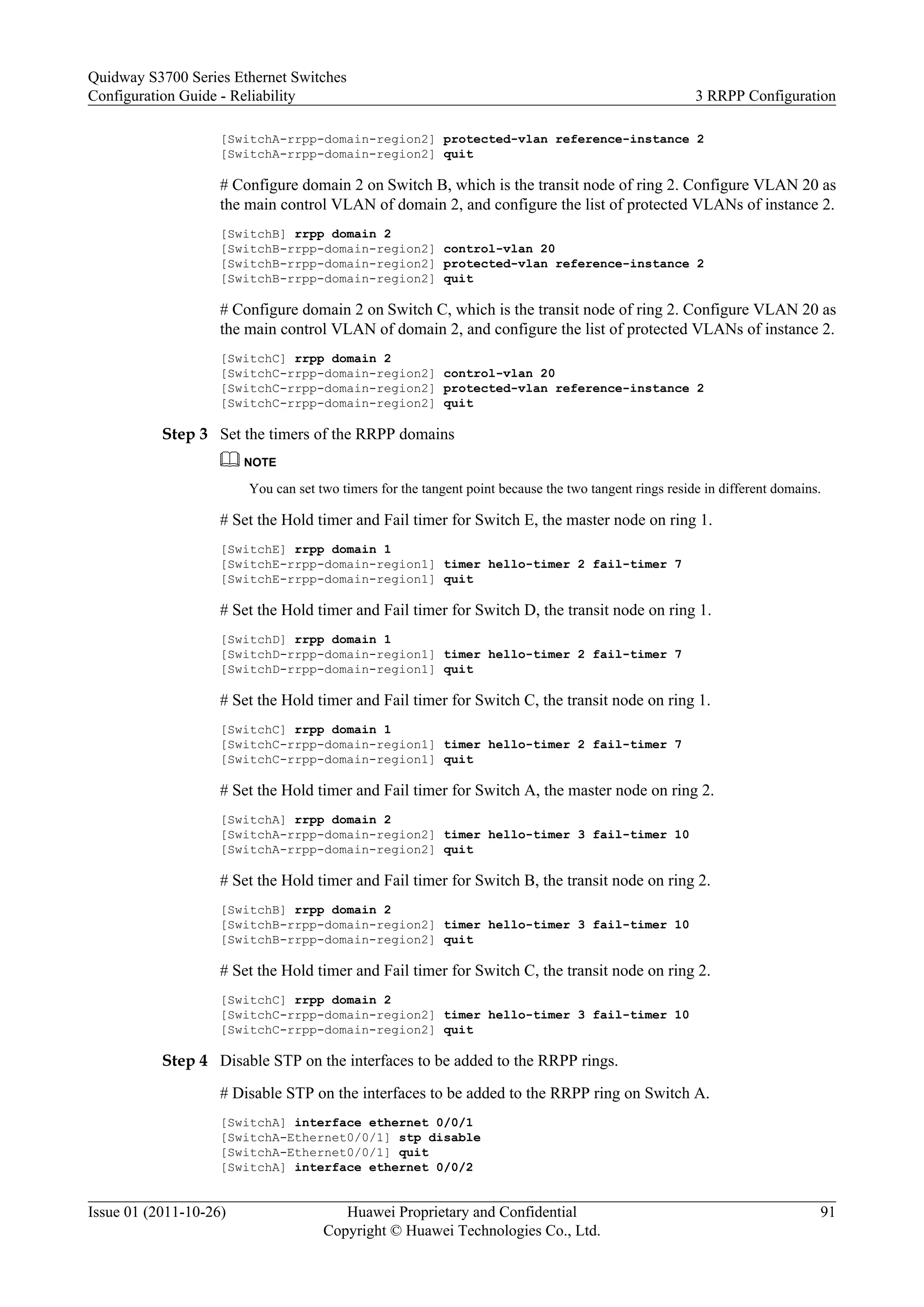 [SwitchA-rrpp-domain-region2] protected-vlan reference-instance 2
[SwitchA-rrpp-domain-region2] quit
# Configure domain 2 on Switch B, which is the transit node of ring 2. Configure VLAN 20 as
the main control VLAN of domain 2, and configure the list of protected VLANs of instance 2.
[SwitchB] rrpp domain 2
[SwitchB-rrpp-domain-region2] control-vlan 20
[SwitchB-rrpp-domain-region2] protected-vlan reference-instance 2
[SwitchB-rrpp-domain-region2] quit
# Configure domain 2 on Switch C, which is the transit node of ring 2. Configure VLAN 20 as
the main control VLAN of domain 2, and configure the list of protected VLANs of instance 2.
[SwitchC] rrpp domain 2
[SwitchC-rrpp-domain-region2] control-vlan 20
[SwitchC-rrpp-domain-region2] protected-vlan reference-instance 2
[SwitchC-rrpp-domain-region2] quit
Step 3 Set the timers of the RRPP domains
NOTE
You can set two timers for the tangent point because the two tangent rings reside in different domains.
# Set the Hold timer and Fail timer for Switch E, the master node on ring 1.
[SwitchE] rrpp domain 1
[SwitchE-rrpp-domain-region1] timer hello-timer 2 fail-timer 7
[SwitchE-rrpp-domain-region1] quit
# Set the Hold timer and Fail timer for Switch D, the transit node on ring 1.
[SwitchD] rrpp domain 1
[SwitchD-rrpp-domain-region1] timer hello-timer 2 fail-timer 7
[SwitchD-rrpp-domain-region1] quit
# Set the Hold timer and Fail timer for Switch C, the transit node on ring 1.
[SwitchC] rrpp domain 1
[SwitchC-rrpp-domain-region1] timer hello-timer 2 fail-timer 7
[SwitchC-rrpp-domain-region1] quit
# Set the Hold timer and Fail timer for Switch A, the master node on ring 2.
[SwitchA] rrpp domain 2
[SwitchA-rrpp-domain-region2] timer hello-timer 3 fail-timer 10
[SwitchA-rrpp-domain-region2] quit
# Set the Hold timer and Fail timer for Switch B, the transit node on ring 2.
[SwitchB] rrpp domain 2
[SwitchB-rrpp-domain-region2] timer hello-timer 3 fail-timer 10
[SwitchB-rrpp-domain-region2] quit
# Set the Hold timer and Fail timer for Switch C, the transit node on ring 2.
[SwitchC] rrpp domain 2
[SwitchC-rrpp-domain-region2] timer hello-timer 3 fail-timer 10
[SwitchC-rrpp-domain-region2] quit
Step 4 Disable STP on the interfaces to be added to the RRPP rings.
# Disable STP on the interfaces to be added to the RRPP ring on Switch A.
[SwitchA] interface ethernet 0/0/1
[SwitchA-Ethernet0/0/1] stp disable
[SwitchA-Ethernet0/0/1] quit
[SwitchA] interface ethernet 0/0/2
Quidway S3700 Series Ethernet Switches
Configuration Guide - Reliability 3 RRPP Configuration
Issue 01 (2011-10-26) Huawei Proprietary and Confidential
Copyright © Huawei Technologies Co., Ltd.
91
 