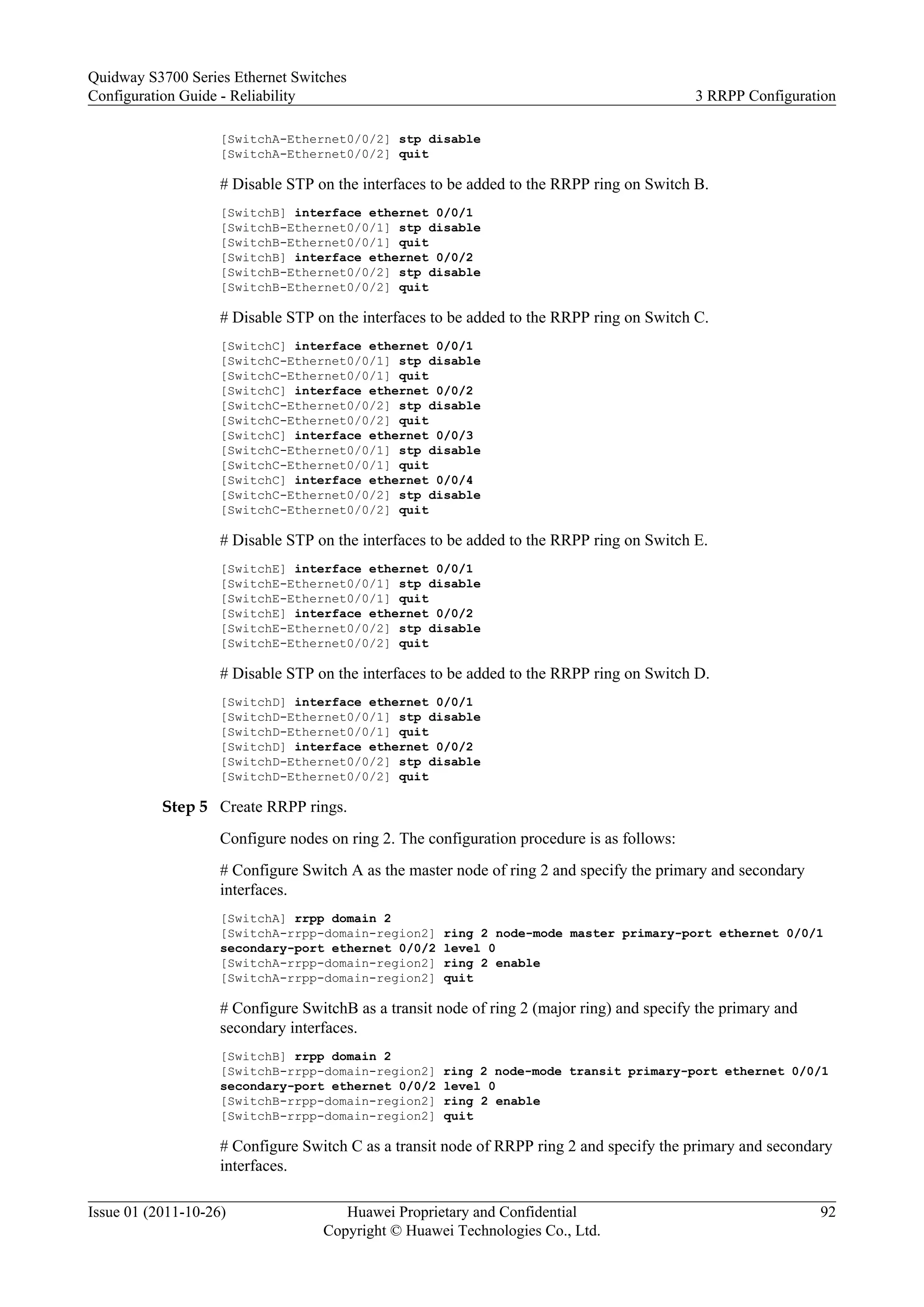 [SwitchA-Ethernet0/0/2] stp disable
[SwitchA-Ethernet0/0/2] quit
# Disable STP on the interfaces to be added to the RRPP ring on Switch B.
[SwitchB] interface ethernet 0/0/1
[SwitchB-Ethernet0/0/1] stp disable
[SwitchB-Ethernet0/0/1] quit
[SwitchB] interface ethernet 0/0/2
[SwitchB-Ethernet0/0/2] stp disable
[SwitchB-Ethernet0/0/2] quit
# Disable STP on the interfaces to be added to the RRPP ring on Switch C.
[SwitchC] interface ethernet 0/0/1
[SwitchC-Ethernet0/0/1] stp disable
[SwitchC-Ethernet0/0/1] quit
[SwitchC] interface ethernet 0/0/2
[SwitchC-Ethernet0/0/2] stp disable
[SwitchC-Ethernet0/0/2] quit
[SwitchC] interface ethernet 0/0/3
[SwitchC-Ethernet0/0/1] stp disable
[SwitchC-Ethernet0/0/1] quit
[SwitchC] interface ethernet 0/0/4
[SwitchC-Ethernet0/0/2] stp disable
[SwitchC-Ethernet0/0/2] quit
# Disable STP on the interfaces to be added to the RRPP ring on Switch E.
[SwitchE] interface ethernet 0/0/1
[SwitchE-Ethernet0/0/1] stp disable
[SwitchE-Ethernet0/0/1] quit
[SwitchE] interface ethernet 0/0/2
[SwitchE-Ethernet0/0/2] stp disable
[SwitchE-Ethernet0/0/2] quit
# Disable STP on the interfaces to be added to the RRPP ring on Switch D.
[SwitchD] interface ethernet 0/0/1
[SwitchD-Ethernet0/0/1] stp disable
[SwitchD-Ethernet0/0/1] quit
[SwitchD] interface ethernet 0/0/2
[SwitchD-Ethernet0/0/2] stp disable
[SwitchD-Ethernet0/0/2] quit
Step 5 Create RRPP rings.
Configure nodes on ring 2. The configuration procedure is as follows:
# Configure Switch A as the master node of ring 2 and specify the primary and secondary
interfaces.
[SwitchA] rrpp domain 2
[SwitchA-rrpp-domain-region2] ring 2 node-mode master primary-port ethernet 0/0/1
secondary-port ethernet 0/0/2 level 0
[SwitchA-rrpp-domain-region2] ring 2 enable
[SwitchA-rrpp-domain-region2] quit
# Configure SwitchB as a transit node of ring 2 (major ring) and specify the primary and
secondary interfaces.
[SwitchB] rrpp domain 2
[SwitchB-rrpp-domain-region2] ring 2 node-mode transit primary-port ethernet 0/0/1
secondary-port ethernet 0/0/2 level 0
[SwitchB-rrpp-domain-region2] ring 2 enable
[SwitchB-rrpp-domain-region2] quit
# Configure Switch C as a transit node of RRPP ring 2 and specify the primary and secondary
interfaces.
Quidway S3700 Series Ethernet Switches
Configuration Guide - Reliability 3 RRPP Configuration
Issue 01 (2011-10-26) Huawei Proprietary and Confidential
Copyright © Huawei Technologies Co., Ltd.
92
 