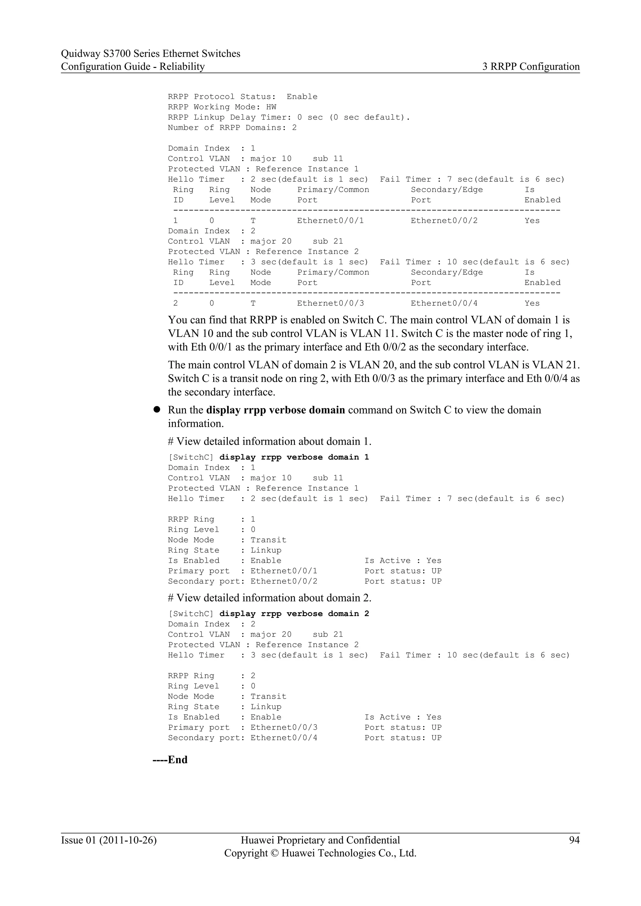 RRPP Protocol Status: Enable
RRPP Working Mode: HW
RRPP Linkup Delay Timer: 0 sec (0 sec default).
Number of RRPP Domains: 2
Domain Index : 1
Control VLAN : major 10 sub 11
Protected VLAN : Reference Instance 1
Hello Timer : 2 sec(default is 1 sec) Fail Timer : 7 sec(default is 6 sec)
Ring Ring Node Primary/Common Secondary/Edge Is
ID Level Mode Port Port Enabled
---------------------------------------------------------------------------
1 0 T Ethernet0/0/1 Ethernet0/0/2 Yes
Domain Index : 2
Control VLAN : major 20 sub 21
Protected VLAN : Reference Instance 2
Hello Timer : 3 sec(default is 1 sec) Fail Timer : 10 sec(default is 6 sec)
Ring Ring Node Primary/Common Secondary/Edge Is
ID Level Mode Port Port Enabled
---------------------------------------------------------------------------
2 0 T Ethernet0/0/3 Ethernet0/0/4 Yes
You can find that RRPP is enabled on Switch C. The main control VLAN of domain 1 is
VLAN 10 and the sub control VLAN is VLAN 11. Switch C is the master node of ring 1,
with Eth 0/0/1 as the primary interface and Eth 0/0/2 as the secondary interface.
The main control VLAN of domain 2 is VLAN 20, and the sub control VLAN is VLAN 21.
Switch C is a transit node on ring 2, with Eth 0/0/3 as the primary interface and Eth 0/0/4 as
the secondary interface.
l Run the display rrpp verbose domain command on Switch C to view the domain
information.
# View detailed information about domain 1.
[SwitchC] display rrpp verbose domain 1
Domain Index : 1
Control VLAN : major 10 sub 11
Protected VLAN : Reference Instance 1
Hello Timer : 2 sec(default is 1 sec) Fail Timer : 7 sec(default is 6 sec)
RRPP Ring : 1
Ring Level : 0
Node Mode : Transit
Ring State : Linkup
Is Enabled : Enable Is Active : Yes
Primary port : Ethernet0/0/1 Port status: UP
Secondary port: Ethernet0/0/2 Port status: UP
# View detailed information about domain 2.
[SwitchC] display rrpp verbose domain 2
Domain Index : 2
Control VLAN : major 20 sub 21
Protected VLAN : Reference Instance 2
Hello Timer : 3 sec(default is 1 sec) Fail Timer : 10 sec(default is 6 sec)
RRPP Ring : 2
Ring Level : 0
Node Mode : Transit
Ring State : Linkup
Is Enabled : Enable Is Active : Yes
Primary port : Ethernet0/0/3 Port status: UP
Secondary port: Ethernet0/0/4 Port status: UP
----End
Quidway S3700 Series Ethernet Switches
Configuration Guide - Reliability 3 RRPP Configuration
Issue 01 (2011-10-26) Huawei Proprietary and Confidential
Copyright © Huawei Technologies Co., Ltd.
94
 