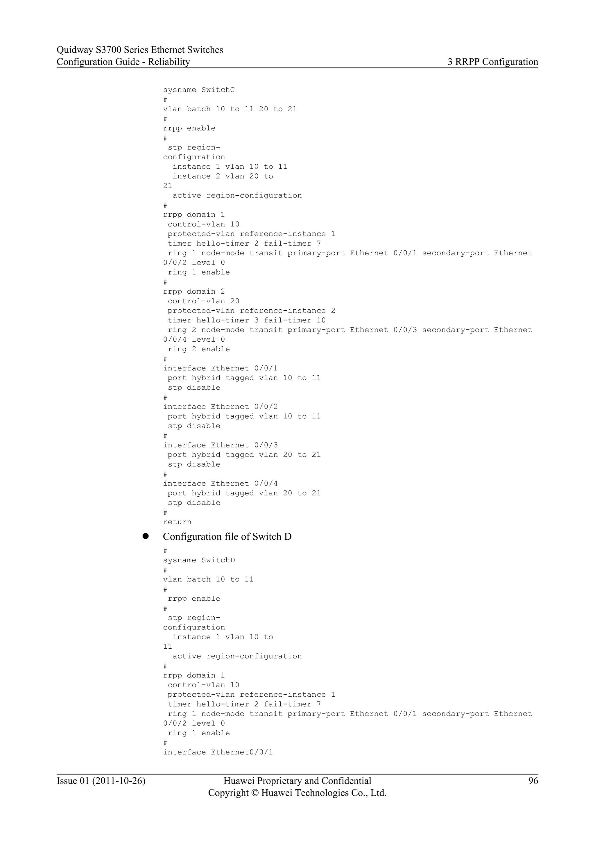sysname SwitchC
#
vlan batch 10 to 11 20 to 21
#
rrpp enable
#
stp region-
configuration
instance 1 vlan 10 to 11
instance 2 vlan 20 to
21
active region-configuration
#
rrpp domain 1
control-vlan 10
protected-vlan reference-instance 1
timer hello-timer 2 fail-timer 7
ring 1 node-mode transit primary-port Ethernet 0/0/1 secondary-port Ethernet
0/0/2 level 0
ring 1 enable
#
rrpp domain 2
control-vlan 20
protected-vlan reference-instance 2
timer hello-timer 3 fail-timer 10
ring 2 node-mode transit primary-port Ethernet 0/0/3 secondary-port Ethernet
0/0/4 level 0
ring 2 enable
#
interface Ethernet 0/0/1
port hybrid tagged vlan 10 to 11
stp disable
#
interface Ethernet 0/0/2
port hybrid tagged vlan 10 to 11
stp disable
#
interface Ethernet 0/0/3
port hybrid tagged vlan 20 to 21
stp disable
#
interface Ethernet 0/0/4
port hybrid tagged vlan 20 to 21
stp disable
#
return
l Configuration file of Switch D
#
sysname SwitchD
#
vlan batch 10 to 11
#
rrpp enable
#
stp region-
configuration
instance 1 vlan 10 to
11
active region-configuration
#
rrpp domain 1
control-vlan 10
protected-vlan reference-instance 1
timer hello-timer 2 fail-timer 7
ring 1 node-mode transit primary-port Ethernet 0/0/1 secondary-port Ethernet
0/0/2 level 0
ring 1 enable
#
interface Ethernet0/0/1
Quidway S3700 Series Ethernet Switches
Configuration Guide - Reliability 3 RRPP Configuration
Issue 01 (2011-10-26) Huawei Proprietary and Confidential
Copyright © Huawei Technologies Co., Ltd.
96
 