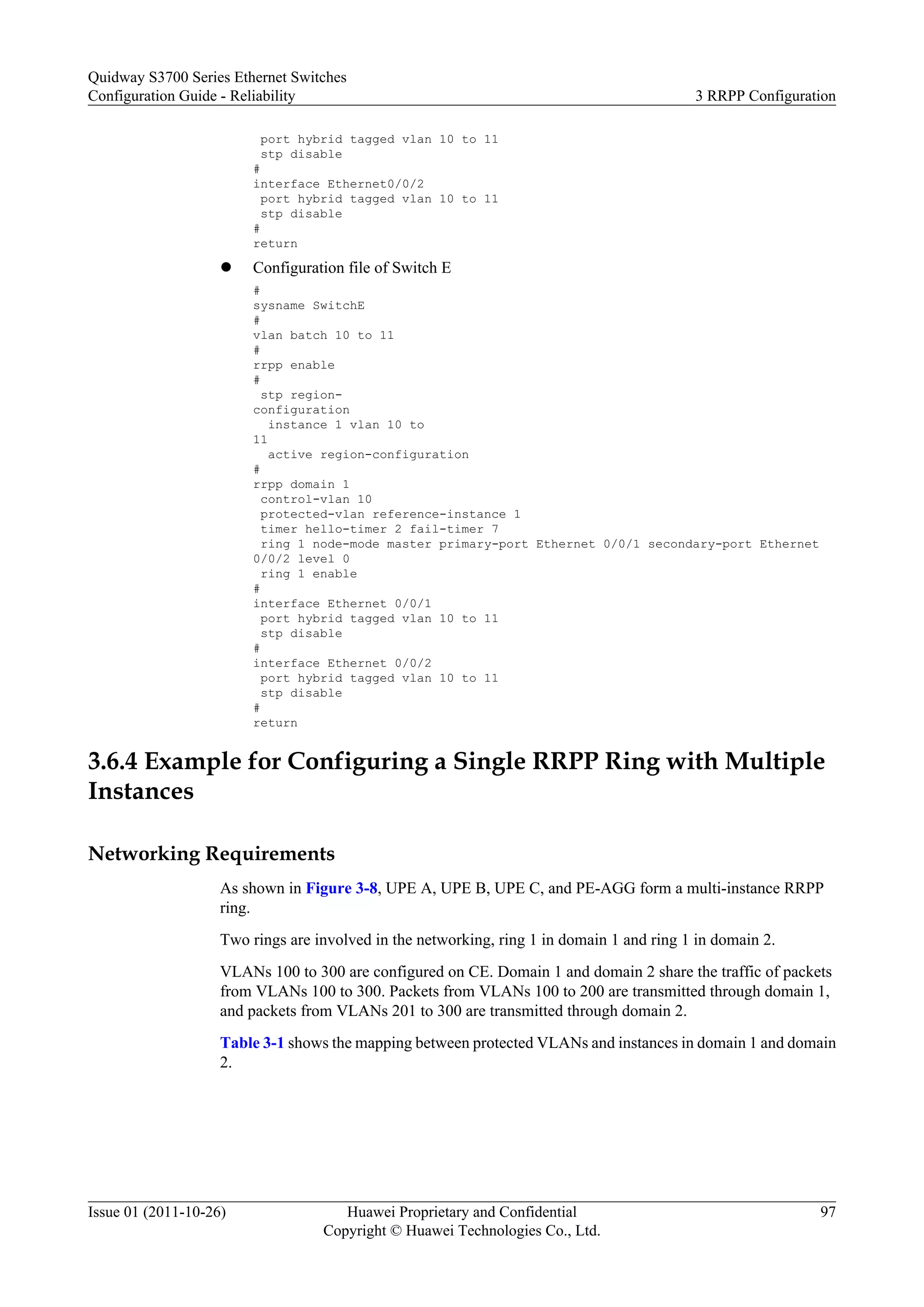 port hybrid tagged vlan 10 to 11
stp disable
#
interface Ethernet0/0/2
port hybrid tagged vlan 10 to 11
stp disable
#
return
l Configuration file of Switch E
#
sysname SwitchE
#
vlan batch 10 to 11
#
rrpp enable
#
stp region-
configuration
instance 1 vlan 10 to
11
active region-configuration
#
rrpp domain 1
control-vlan 10
protected-vlan reference-instance 1
timer hello-timer 2 fail-timer 7
ring 1 node-mode master primary-port Ethernet 0/0/1 secondary-port Ethernet
0/0/2 level 0
ring 1 enable
#
interface Ethernet 0/0/1
port hybrid tagged vlan 10 to 11
stp disable
#
interface Ethernet 0/0/2
port hybrid tagged vlan 10 to 11
stp disable
#
return
3.6.4 Example for Configuring a Single RRPP Ring with Multiple
Instances
Networking Requirements
As shown in Figure 3-8, UPE A, UPE B, UPE C, and PE-AGG form a multi-instance RRPP
ring.
Two rings are involved in the networking, ring 1 in domain 1 and ring 1 in domain 2.
VLANs 100 to 300 are configured on CE. Domain 1 and domain 2 share the traffic of packets
from VLANs 100 to 300. Packets from VLANs 100 to 200 are transmitted through domain 1,
and packets from VLANs 201 to 300 are transmitted through domain 2.
Table 3-1 shows the mapping between protected VLANs and instances in domain 1 and domain
2.
Quidway S3700 Series Ethernet Switches
Configuration Guide - Reliability 3 RRPP Configuration
Issue 01 (2011-10-26) Huawei Proprietary and Confidential
Copyright © Huawei Technologies Co., Ltd.
97
 