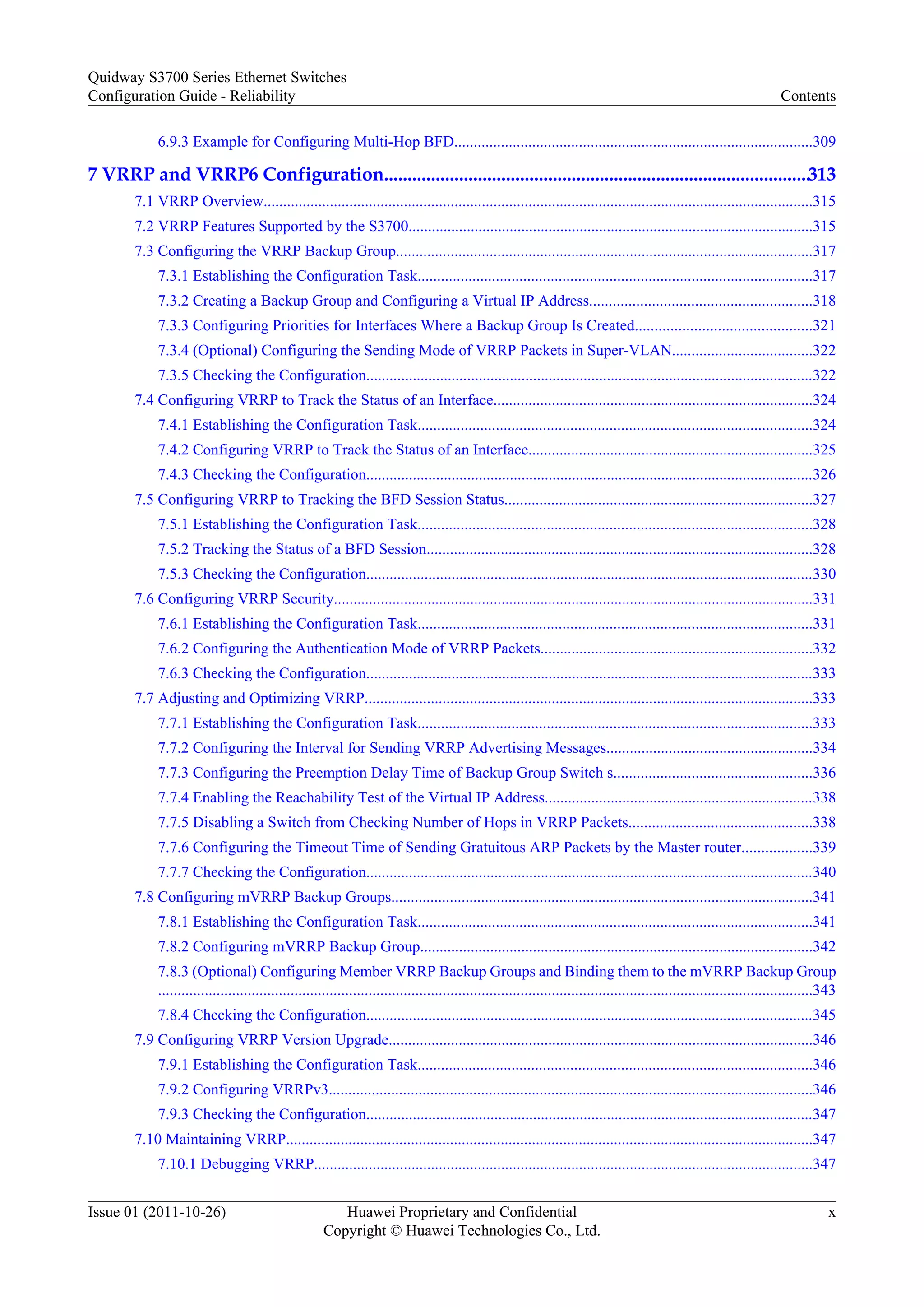 6.9.3 Example for Configuring Multi-Hop BFD............................................................................................309
7 VRRP and VRRP6 Configuration...........................................................................................313
7.1 VRRP Overview.............................................................................................................................................315
7.2 VRRP Features Supported by the S3700........................................................................................................315
7.3 Configuring the VRRP Backup Group...........................................................................................................317
7.3.1 Establishing the Configuration Task.....................................................................................................317
7.3.2 Creating a Backup Group and Configuring a Virtual IP Address.........................................................318
7.3.3 Configuring Priorities for Interfaces Where a Backup Group Is Created.............................................321
7.3.4 (Optional) Configuring the Sending Mode of VRRP Packets in Super-VLAN....................................322
7.3.5 Checking the Configuration...................................................................................................................322
7.4 Configuring VRRP to Track the Status of an Interface..................................................................................324
7.4.1 Establishing the Configuration Task.....................................................................................................324
7.4.2 Configuring VRRP to Track the Status of an Interface.........................................................................325
7.4.3 Checking the Configuration...................................................................................................................326
7.5 Configuring VRRP to Tracking the BFD Session Status...............................................................................327
7.5.1 Establishing the Configuration Task.....................................................................................................328
7.5.2 Tracking the Status of a BFD Session...................................................................................................328
7.5.3 Checking the Configuration...................................................................................................................330
7.6 Configuring VRRP Security...........................................................................................................................331
7.6.1 Establishing the Configuration Task.....................................................................................................331
7.6.2 Configuring the Authentication Mode of VRRP Packets......................................................................332
7.6.3 Checking the Configuration...................................................................................................................333
7.7 Adjusting and Optimizing VRRP...................................................................................................................333
7.7.1 Establishing the Configuration Task.....................................................................................................333
7.7.2 Configuring the Interval for Sending VRRP Advertising Messages.....................................................334
7.7.3 Configuring the Preemption Delay Time of Backup Group Switch s...................................................336
7.7.4 Enabling the Reachability Test of the Virtual IP Address.....................................................................338
7.7.5 Disabling a Switch from Checking Number of Hops in VRRP Packets...............................................338
7.7.6 Configuring the Timeout Time of Sending Gratuitous ARP Packets by the Master router..................339
7.7.7 Checking the Configuration...................................................................................................................340
7.8 Configuring mVRRP Backup Groups............................................................................................................341
7.8.1 Establishing the Configuration Task.....................................................................................................341
7.8.2 Configuring mVRRP Backup Group.....................................................................................................342
7.8.3 (Optional) Configuring Member VRRP Backup Groups and Binding them to the mVRRP Backup Group
........................................................................................................................................................................343
7.8.4 Checking the Configuration...................................................................................................................345
7.9 Configuring VRRP Version Upgrade.............................................................................................................346
7.9.1 Establishing the Configuration Task.....................................................................................................346
7.9.2 Configuring VRRPv3............................................................................................................................346
7.9.3 Checking the Configuration...................................................................................................................347
7.10 Maintaining VRRP.......................................................................................................................................347
7.10.1 Debugging VRRP................................................................................................................................347
Quidway S3700 Series Ethernet Switches
Configuration Guide - Reliability Contents
Issue 01 (2011-10-26) Huawei Proprietary and Confidential
Copyright © Huawei Technologies Co., Ltd.
x
 