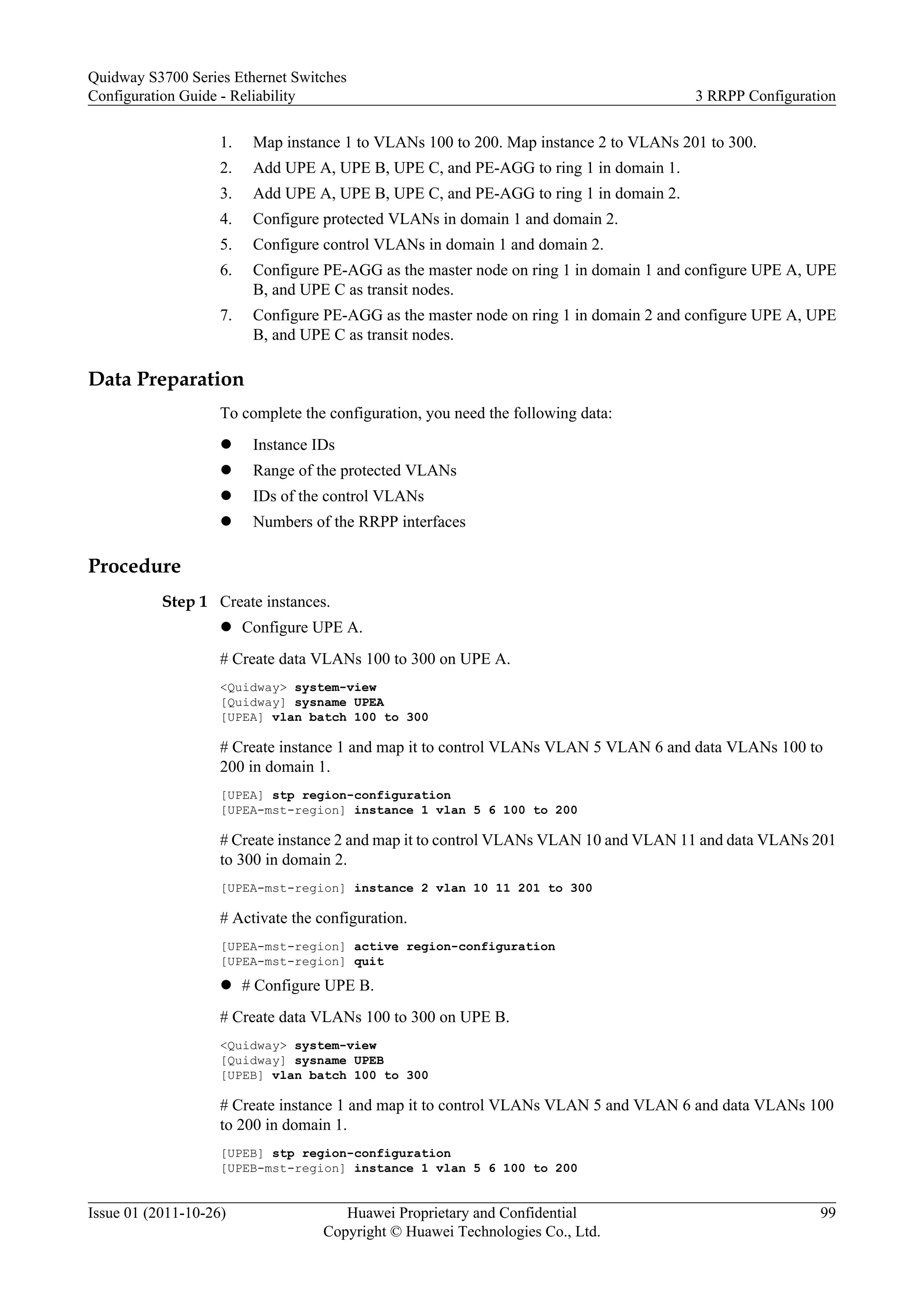 1. Map instance 1 to VLANs 100 to 200. Map instance 2 to VLANs 201 to 300.
2. Add UPE A, UPE B, UPE C, and PE-AGG to ring 1 in domain 1.
3. Add UPE A, UPE B, UPE C, and PE-AGG to ring 1 in domain 2.
4. Configure protected VLANs in domain 1 and domain 2.
5. Configure control VLANs in domain 1 and domain 2.
6. Configure PE-AGG as the master node on ring 1 in domain 1 and configure UPE A, UPE
B, and UPE C as transit nodes.
7. Configure PE-AGG as the master node on ring 1 in domain 2 and configure UPE A, UPE
B, and UPE C as transit nodes.
Data Preparation
To complete the configuration, you need the following data:
l Instance IDs
l Range of the protected VLANs
l IDs of the control VLANs
l Numbers of the RRPP interfaces
Procedure
Step 1 Create instances.
l Configure UPE A.
# Create data VLANs 100 to 300 on UPE A.
<Quidway> system-view
[Quidway] sysname UPEA
[UPEA] vlan batch 100 to 300
# Create instance 1 and map it to control VLANs VLAN 5 VLAN 6 and data VLANs 100 to
200 in domain 1.
[UPEA] stp region-configuration
[UPEA-mst-region] instance 1 vlan 5 6 100 to 200
# Create instance 2 and map it to control VLANs VLAN 10 and VLAN 11 and data VLANs 201
to 300 in domain 2.
[UPEA-mst-region] instance 2 vlan 10 11 201 to 300
# Activate the configuration.
[UPEA-mst-region] active region-configuration
[UPEA-mst-region] quit
l # Configure UPE B.
# Create data VLANs 100 to 300 on UPE B.
<Quidway> system-view
[Quidway] sysname UPEB
[UPEB] vlan batch 100 to 300
# Create instance 1 and map it to control VLANs VLAN 5 and VLAN 6 and data VLANs 100
to 200 in domain 1.
[UPEB] stp region-configuration
[UPEB-mst-region] instance 1 vlan 5 6 100 to 200
Quidway S3700 Series Ethernet Switches
Configuration Guide - Reliability 3 RRPP Configuration
Issue 01 (2011-10-26) Huawei Proprietary and Confidential
Copyright © Huawei Technologies Co., Ltd.
99
 