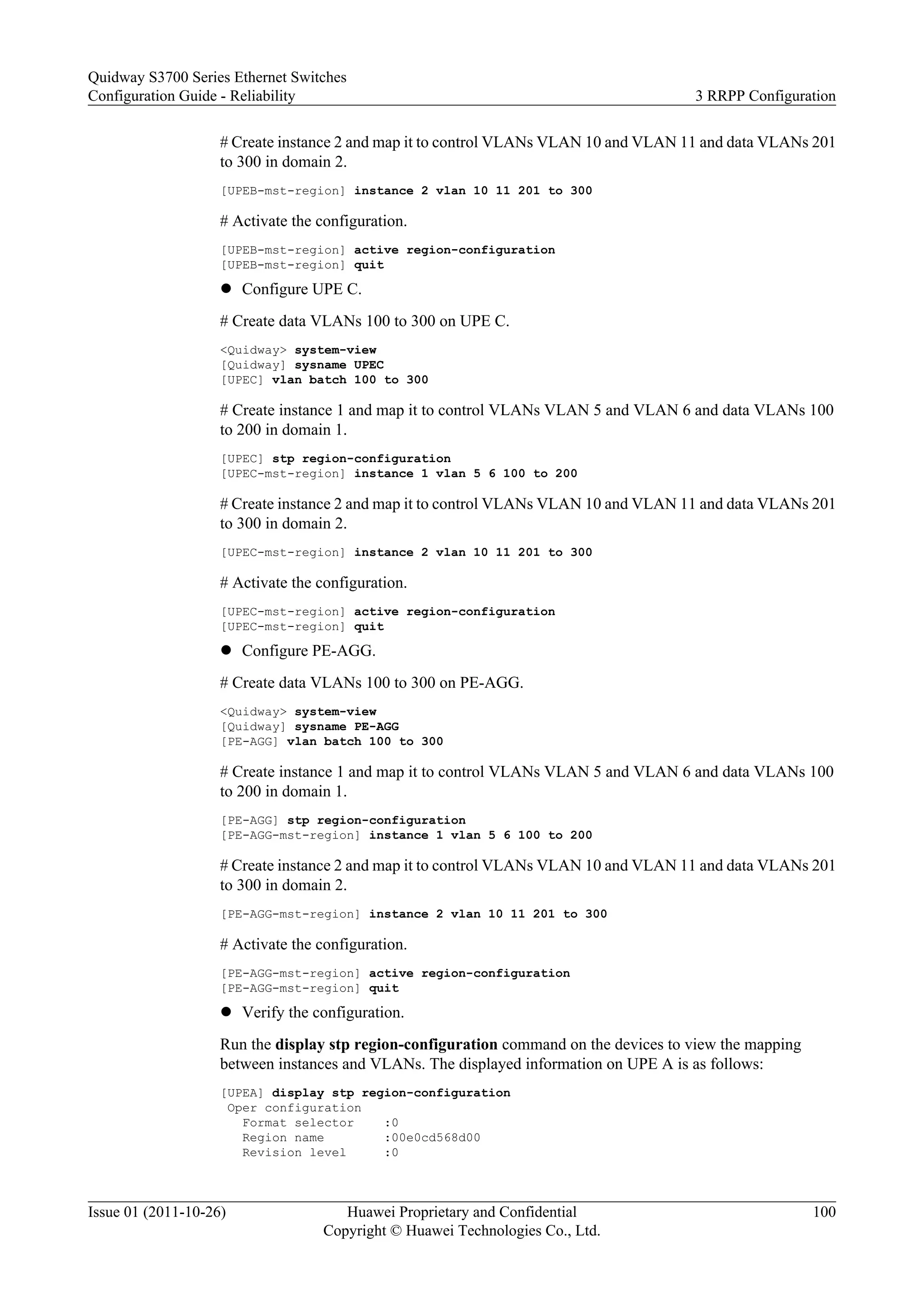 # Create instance 2 and map it to control VLANs VLAN 10 and VLAN 11 and data VLANs 201
to 300 in domain 2.
[UPEB-mst-region] instance 2 vlan 10 11 201 to 300
# Activate the configuration.
[UPEB-mst-region] active region-configuration
[UPEB-mst-region] quit
l Configure UPE C.
# Create data VLANs 100 to 300 on UPE C.
<Quidway> system-view
[Quidway] sysname UPEC
[UPEC] vlan batch 100 to 300
# Create instance 1 and map it to control VLANs VLAN 5 and VLAN 6 and data VLANs 100
to 200 in domain 1.
[UPEC] stp region-configuration
[UPEC-mst-region] instance 1 vlan 5 6 100 to 200
# Create instance 2 and map it to control VLANs VLAN 10 and VLAN 11 and data VLANs 201
to 300 in domain 2.
[UPEC-mst-region] instance 2 vlan 10 11 201 to 300
# Activate the configuration.
[UPEC-mst-region] active region-configuration
[UPEC-mst-region] quit
l Configure PE-AGG.
# Create data VLANs 100 to 300 on PE-AGG.
<Quidway> system-view
[Quidway] sysname PE-AGG
[PE-AGG] vlan batch 100 to 300
# Create instance 1 and map it to control VLANs VLAN 5 and VLAN 6 and data VLANs 100
to 200 in domain 1.
[PE-AGG] stp region-configuration
[PE-AGG-mst-region] instance 1 vlan 5 6 100 to 200
# Create instance 2 and map it to control VLANs VLAN 10 and VLAN 11 and data VLANs 201
to 300 in domain 2.
[PE-AGG-mst-region] instance 2 vlan 10 11 201 to 300
# Activate the configuration.
[PE-AGG-mst-region] active region-configuration
[PE-AGG-mst-region] quit
l Verify the configuration.
Run the display stp region-configuration command on the devices to view the mapping
between instances and VLANs. The displayed information on UPE A is as follows:
[UPEA] display stp region-configuration
Oper configuration
Format selector :0
Region name :00e0cd568d00
Revision level :0
Quidway S3700 Series Ethernet Switches
Configuration Guide - Reliability 3 RRPP Configuration
Issue 01 (2011-10-26) Huawei Proprietary and Confidential
Copyright © Huawei Technologies Co., Ltd.
100
 