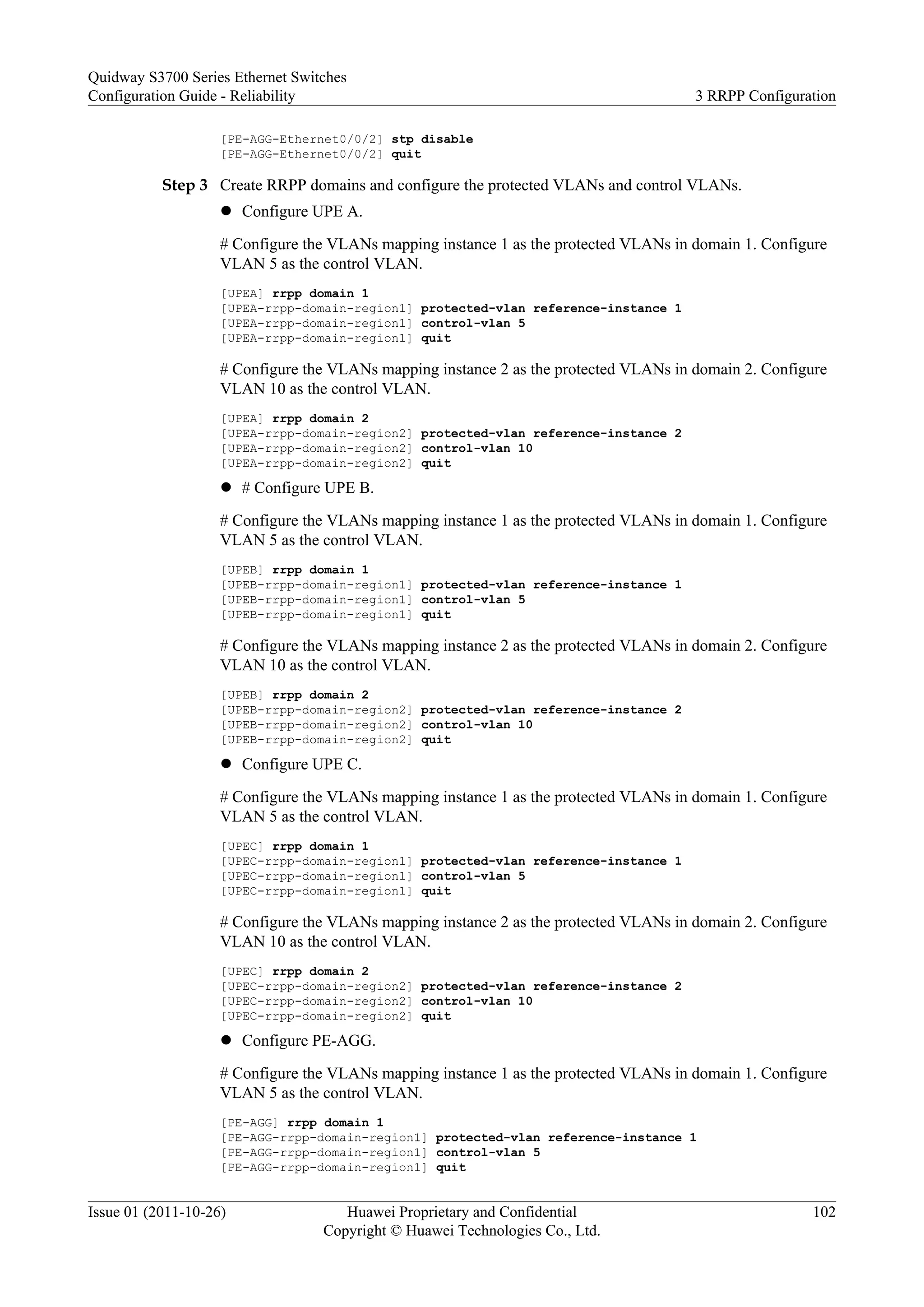 [PE-AGG-Ethernet0/0/2] stp disable
[PE-AGG-Ethernet0/0/2] quit
Step 3 Create RRPP domains and configure the protected VLANs and control VLANs.
l Configure UPE A.
# Configure the VLANs mapping instance 1 as the protected VLANs in domain 1. Configure
VLAN 5 as the control VLAN.
[UPEA] rrpp domain 1
[UPEA-rrpp-domain-region1] protected-vlan reference-instance 1
[UPEA-rrpp-domain-region1] control-vlan 5
[UPEA-rrpp-domain-region1] quit
# Configure the VLANs mapping instance 2 as the protected VLANs in domain 2. Configure
VLAN 10 as the control VLAN.
[UPEA] rrpp domain 2
[UPEA-rrpp-domain-region2] protected-vlan reference-instance 2
[UPEA-rrpp-domain-region2] control-vlan 10
[UPEA-rrpp-domain-region2] quit
l # Configure UPE B.
# Configure the VLANs mapping instance 1 as the protected VLANs in domain 1. Configure
VLAN 5 as the control VLAN.
[UPEB] rrpp domain 1
[UPEB-rrpp-domain-region1] protected-vlan reference-instance 1
[UPEB-rrpp-domain-region1] control-vlan 5
[UPEB-rrpp-domain-region1] quit
# Configure the VLANs mapping instance 2 as the protected VLANs in domain 2. Configure
VLAN 10 as the control VLAN.
[UPEB] rrpp domain 2
[UPEB-rrpp-domain-region2] protected-vlan reference-instance 2
[UPEB-rrpp-domain-region2] control-vlan 10
[UPEB-rrpp-domain-region2] quit
l Configure UPE C.
# Configure the VLANs mapping instance 1 as the protected VLANs in domain 1. Configure
VLAN 5 as the control VLAN.
[UPEC] rrpp domain 1
[UPEC-rrpp-domain-region1] protected-vlan reference-instance 1
[UPEC-rrpp-domain-region1] control-vlan 5
[UPEC-rrpp-domain-region1] quit
# Configure the VLANs mapping instance 2 as the protected VLANs in domain 2. Configure
VLAN 10 as the control VLAN.
[UPEC] rrpp domain 2
[UPEC-rrpp-domain-region2] protected-vlan reference-instance 2
[UPEC-rrpp-domain-region2] control-vlan 10
[UPEC-rrpp-domain-region2] quit
l Configure PE-AGG.
# Configure the VLANs mapping instance 1 as the protected VLANs in domain 1. Configure
VLAN 5 as the control VLAN.
[PE-AGG] rrpp domain 1
[PE-AGG-rrpp-domain-region1] protected-vlan reference-instance 1
[PE-AGG-rrpp-domain-region1] control-vlan 5
[PE-AGG-rrpp-domain-region1] quit
Quidway S3700 Series Ethernet Switches
Configuration Guide - Reliability 3 RRPP Configuration
Issue 01 (2011-10-26) Huawei Proprietary and Confidential
Copyright © Huawei Technologies Co., Ltd.
102
 