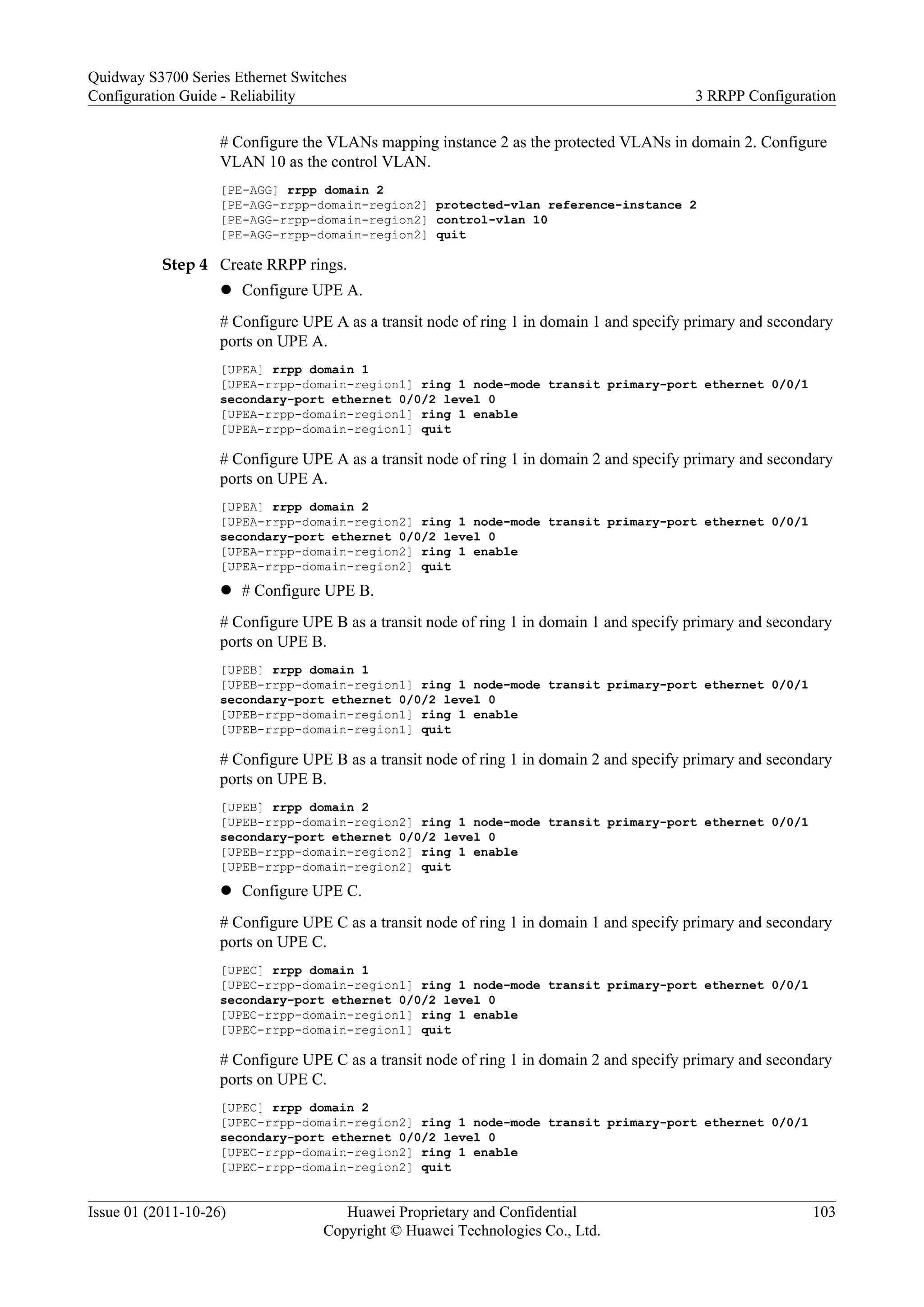 # Configure the VLANs mapping instance 2 as the protected VLANs in domain 2. Configure
VLAN 10 as the control VLAN.
[PE-AGG] rrpp domain 2
[PE-AGG-rrpp-domain-region2] protected-vlan reference-instance 2
[PE-AGG-rrpp-domain-region2] control-vlan 10
[PE-AGG-rrpp-domain-region2] quit
Step 4 Create RRPP rings.
l Configure UPE A.
# Configure UPE A as a transit node of ring 1 in domain 1 and specify primary and secondary
ports on UPE A.
[UPEA] rrpp domain 1
[UPEA-rrpp-domain-region1] ring 1 node-mode transit primary-port ethernet 0/0/1
secondary-port ethernet 0/0/2 level 0
[UPEA-rrpp-domain-region1] ring 1 enable
[UPEA-rrpp-domain-region1] quit
# Configure UPE A as a transit node of ring 1 in domain 2 and specify primary and secondary
ports on UPE A.
[UPEA] rrpp domain 2
[UPEA-rrpp-domain-region2] ring 1 node-mode transit primary-port ethernet 0/0/1
secondary-port ethernet 0/0/2 level 0
[UPEA-rrpp-domain-region2] ring 1 enable
[UPEA-rrpp-domain-region2] quit
l # Configure UPE B.
# Configure UPE B as a transit node of ring 1 in domain 1 and specify primary and secondary
ports on UPE B.
[UPEB] rrpp domain 1
[UPEB-rrpp-domain-region1] ring 1 node-mode transit primary-port ethernet 0/0/1
secondary-port ethernet 0/0/2 level 0
[UPEB-rrpp-domain-region1] ring 1 enable
[UPEB-rrpp-domain-region1] quit
# Configure UPE B as a transit node of ring 1 in domain 2 and specify primary and secondary
ports on UPE B.
[UPEB] rrpp domain 2
[UPEB-rrpp-domain-region2] ring 1 node-mode transit primary-port ethernet 0/0/1
secondary-port ethernet 0/0/2 level 0
[UPEB-rrpp-domain-region2] ring 1 enable
[UPEB-rrpp-domain-region2] quit
l Configure UPE C.
# Configure UPE C as a transit node of ring 1 in domain 1 and specify primary and secondary
ports on UPE C.
[UPEC] rrpp domain 1
[UPEC-rrpp-domain-region1] ring 1 node-mode transit primary-port ethernet 0/0/1
secondary-port ethernet 0/0/2 level 0
[UPEC-rrpp-domain-region1] ring 1 enable
[UPEC-rrpp-domain-region1] quit
# Configure UPE C as a transit node of ring 1 in domain 2 and specify primary and secondary
ports on UPE C.
[UPEC] rrpp domain 2
[UPEC-rrpp-domain-region2] ring 1 node-mode transit primary-port ethernet 0/0/1
secondary-port ethernet 0/0/2 level 0
[UPEC-rrpp-domain-region2] ring 1 enable
[UPEC-rrpp-domain-region2] quit
Quidway S3700 Series Ethernet Switches
Configuration Guide - Reliability 3 RRPP Configuration
Issue 01 (2011-10-26) Huawei Proprietary and Confidential
Copyright © Huawei Technologies Co., Ltd.
103
 