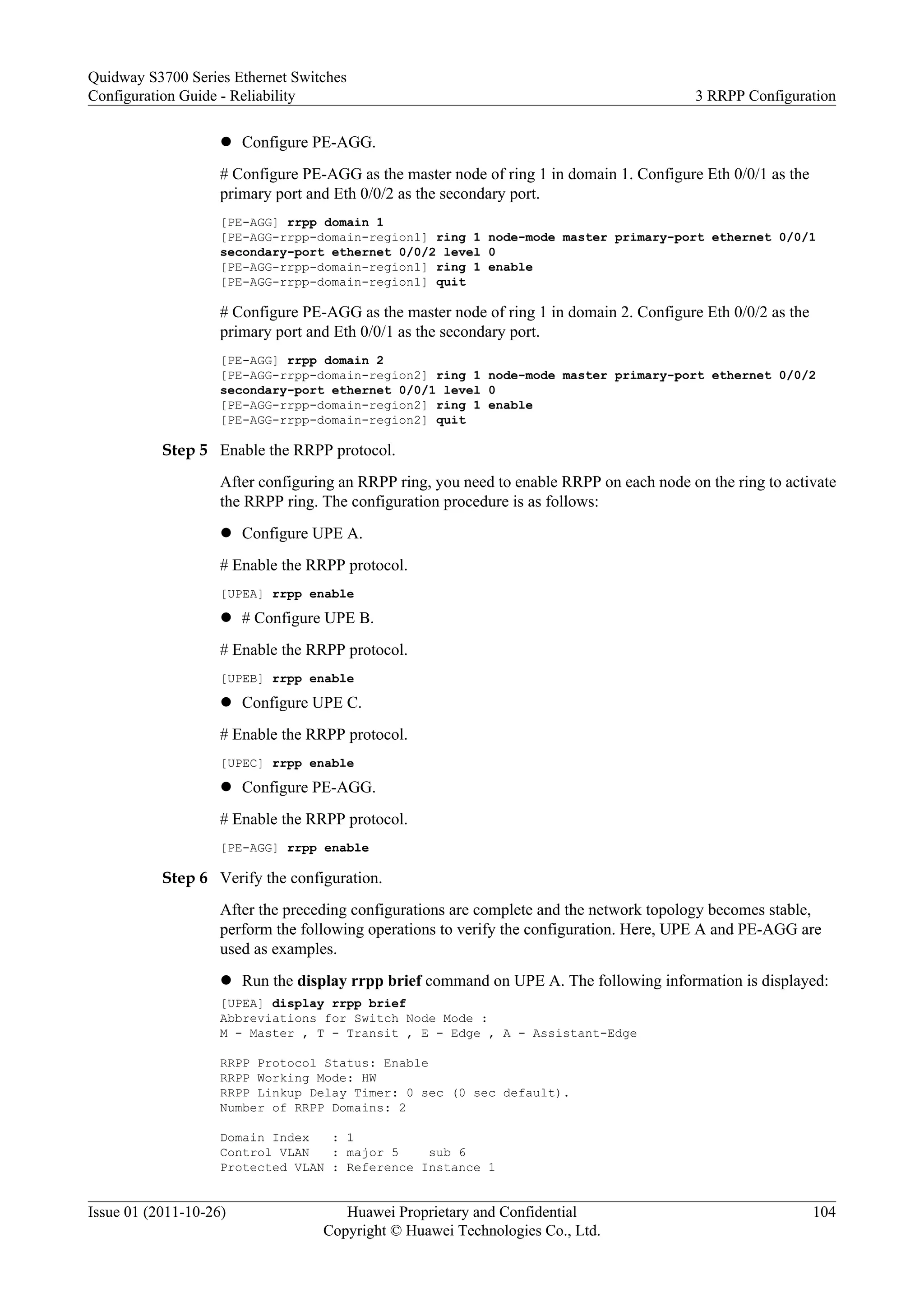 l Configure PE-AGG.
# Configure PE-AGG as the master node of ring 1 in domain 1. Configure Eth 0/0/1 as the
primary port and Eth 0/0/2 as the secondary port.
[PE-AGG] rrpp domain 1
[PE-AGG-rrpp-domain-region1] ring 1 node-mode master primary-port ethernet 0/0/1
secondary-port ethernet 0/0/2 level 0
[PE-AGG-rrpp-domain-region1] ring 1 enable
[PE-AGG-rrpp-domain-region1] quit
# Configure PE-AGG as the master node of ring 1 in domain 2. Configure Eth 0/0/2 as the
primary port and Eth 0/0/1 as the secondary port.
[PE-AGG] rrpp domain 2
[PE-AGG-rrpp-domain-region2] ring 1 node-mode master primary-port ethernet 0/0/2
secondary-port ethernet 0/0/1 level 0
[PE-AGG-rrpp-domain-region2] ring 1 enable
[PE-AGG-rrpp-domain-region2] quit
Step 5 Enable the RRPP protocol.
After configuring an RRPP ring, you need to enable RRPP on each node on the ring to activate
the RRPP ring. The configuration procedure is as follows:
l Configure UPE A.
# Enable the RRPP protocol.
[UPEA] rrpp enable
l # Configure UPE B.
# Enable the RRPP protocol.
[UPEB] rrpp enable
l Configure UPE C.
# Enable the RRPP protocol.
[UPEC] rrpp enable
l Configure PE-AGG.
# Enable the RRPP protocol.
[PE-AGG] rrpp enable
Step 6 Verify the configuration.
After the preceding configurations are complete and the network topology becomes stable,
perform the following operations to verify the configuration. Here, UPE A and PE-AGG are
used as examples.
l Run the display rrpp brief command on UPE A. The following information is displayed:
[UPEA] display rrpp brief
Abbreviations for Switch Node Mode :
M - Master , T - Transit , E - Edge , A - Assistant-Edge
RRPP Protocol Status: Enable
RRPP Working Mode: HW
RRPP Linkup Delay Timer: 0 sec (0 sec default).
Number of RRPP Domains: 2
Domain Index : 1
Control VLAN : major 5 sub 6
Protected VLAN : Reference Instance 1
Quidway S3700 Series Ethernet Switches
Configuration Guide - Reliability 3 RRPP Configuration
Issue 01 (2011-10-26) Huawei Proprietary and Confidential
Copyright © Huawei Technologies Co., Ltd.
104
 