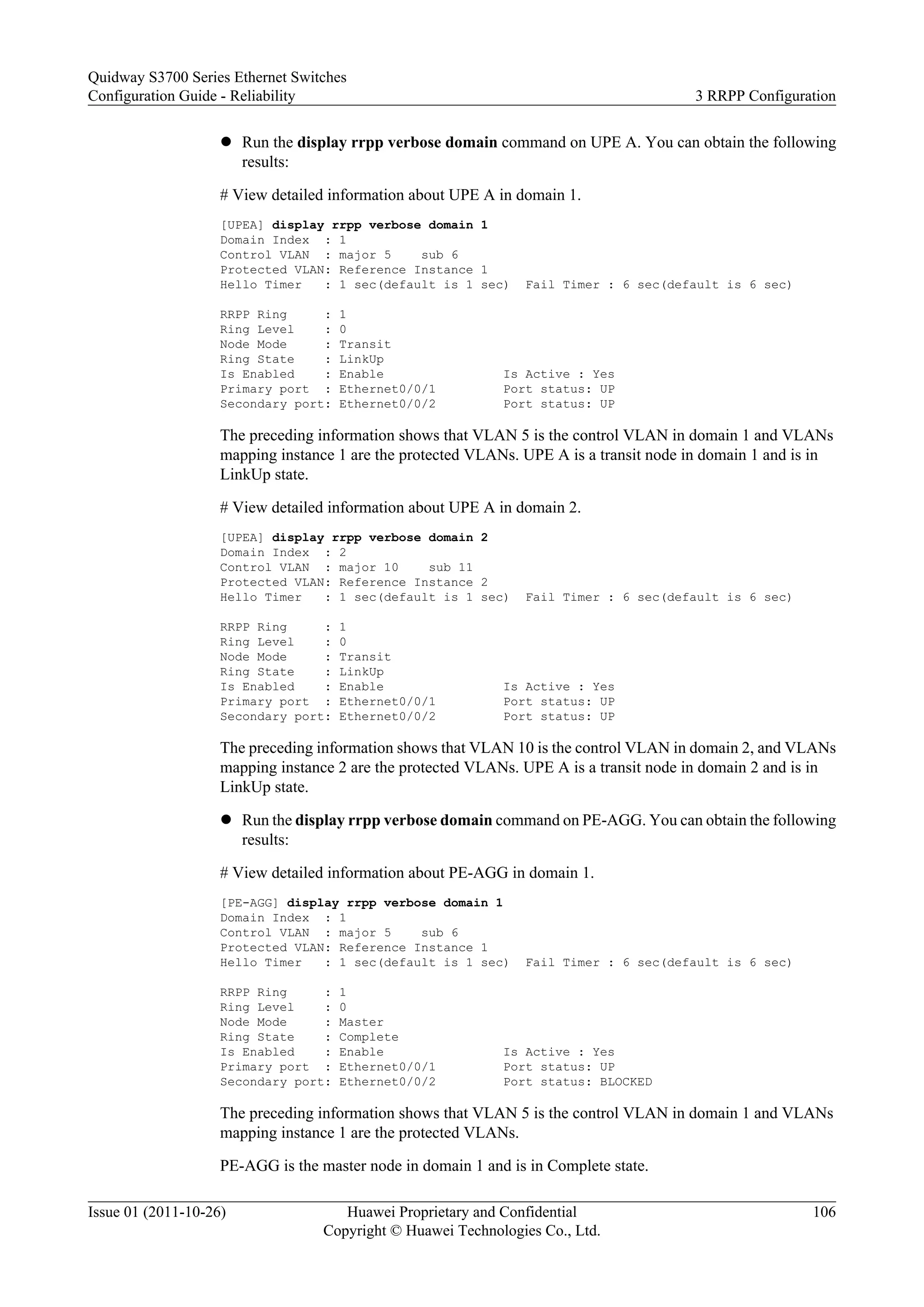 l Run the display rrpp verbose domain command on UPE A. You can obtain the following
results:
# View detailed information about UPE A in domain 1.
[UPEA] display rrpp verbose domain 1
Domain Index : 1
Control VLAN : major 5 sub 6
Protected VLAN: Reference Instance 1
Hello Timer : 1 sec(default is 1 sec) Fail Timer : 6 sec(default is 6 sec)
RRPP Ring : 1
Ring Level : 0
Node Mode : Transit
Ring State : LinkUp
Is Enabled : Enable Is Active : Yes
Primary port : Ethernet0/0/1 Port status: UP
Secondary port: Ethernet0/0/2 Port status: UP
The preceding information shows that VLAN 5 is the control VLAN in domain 1 and VLANs
mapping instance 1 are the protected VLANs. UPE A is a transit node in domain 1 and is in
LinkUp state.
# View detailed information about UPE A in domain 2.
[UPEA] display rrpp verbose domain 2
Domain Index : 2
Control VLAN : major 10 sub 11
Protected VLAN: Reference Instance 2
Hello Timer : 1 sec(default is 1 sec) Fail Timer : 6 sec(default is 6 sec)
RRPP Ring : 1
Ring Level : 0
Node Mode : Transit
Ring State : LinkUp
Is Enabled : Enable Is Active : Yes
Primary port : Ethernet0/0/1 Port status: UP
Secondary port: Ethernet0/0/2 Port status: UP
The preceding information shows that VLAN 10 is the control VLAN in domain 2, and VLANs
mapping instance 2 are the protected VLANs. UPE A is a transit node in domain 2 and is in
LinkUp state.
l Run the display rrpp verbose domain command on PE-AGG. You can obtain the following
results:
# View detailed information about PE-AGG in domain 1.
[PE-AGG] display rrpp verbose domain 1
Domain Index : 1
Control VLAN : major 5 sub 6
Protected VLAN: Reference Instance 1
Hello Timer : 1 sec(default is 1 sec) Fail Timer : 6 sec(default is 6 sec)
RRPP Ring : 1
Ring Level : 0
Node Mode : Master
Ring State : Complete
Is Enabled : Enable Is Active : Yes
Primary port : Ethernet0/0/1 Port status: UP
Secondary port: Ethernet0/0/2 Port status: BLOCKED
The preceding information shows that VLAN 5 is the control VLAN in domain 1 and VLANs
mapping instance 1 are the protected VLANs.
PE-AGG is the master node in domain 1 and is in Complete state.
Quidway S3700 Series Ethernet Switches
Configuration Guide - Reliability 3 RRPP Configuration
Issue 01 (2011-10-26) Huawei Proprietary and Confidential
Copyright © Huawei Technologies Co., Ltd.
106
 