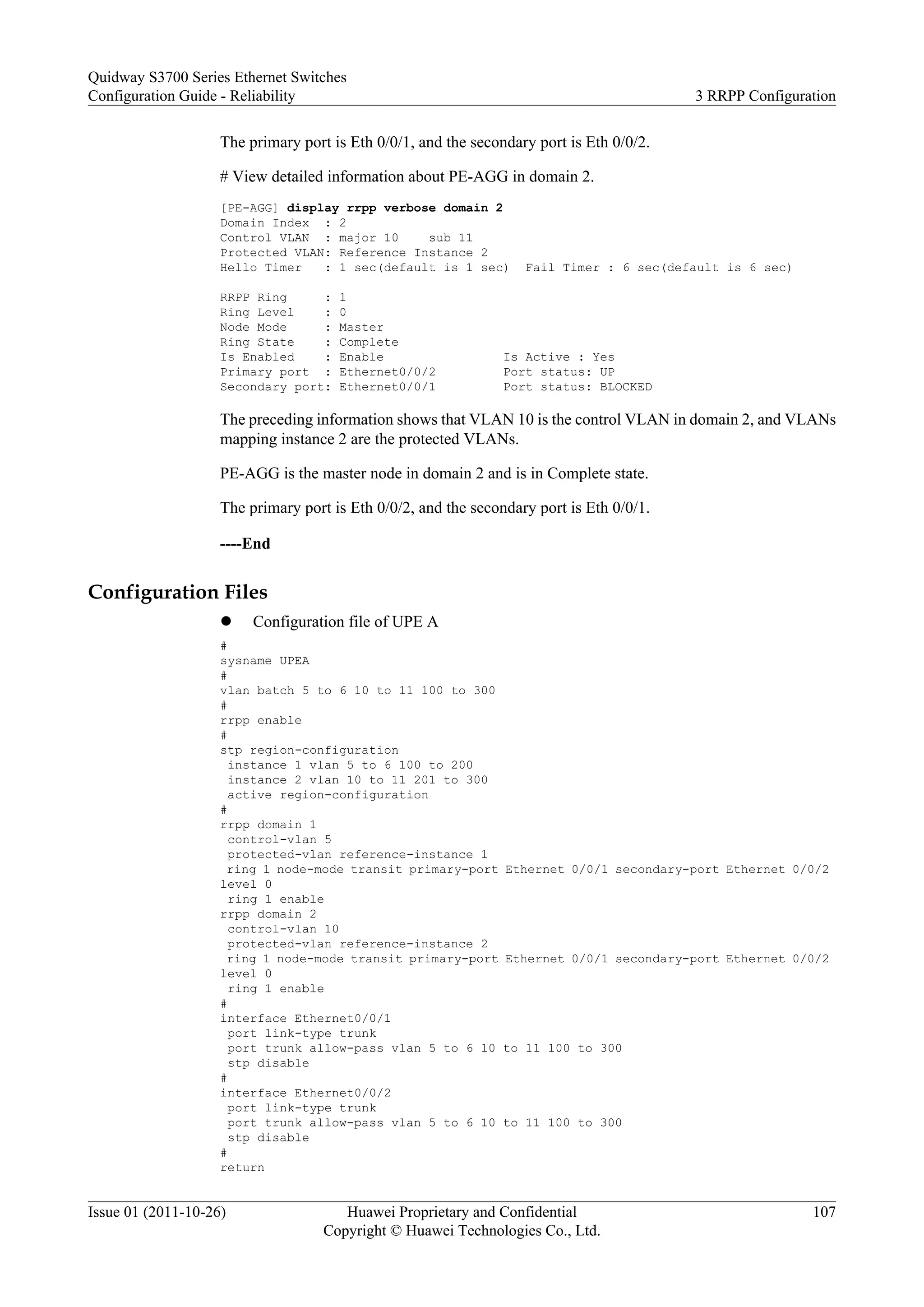 The primary port is Eth 0/0/1, and the secondary port is Eth 0/0/2.
# View detailed information about PE-AGG in domain 2.
[PE-AGG] display rrpp verbose domain 2
Domain Index : 2
Control VLAN : major 10 sub 11
Protected VLAN: Reference Instance 2
Hello Timer : 1 sec(default is 1 sec) Fail Timer : 6 sec(default is 6 sec)
RRPP Ring : 1
Ring Level : 0
Node Mode : Master
Ring State : Complete
Is Enabled : Enable Is Active : Yes
Primary port : Ethernet0/0/2 Port status: UP
Secondary port: Ethernet0/0/1 Port status: BLOCKED
The preceding information shows that VLAN 10 is the control VLAN in domain 2, and VLANs
mapping instance 2 are the protected VLANs.
PE-AGG is the master node in domain 2 and is in Complete state.
The primary port is Eth 0/0/2, and the secondary port is Eth 0/0/1.
----End
Configuration Files
l Configuration file of UPE A
#
sysname UPEA
#
vlan batch 5 to 6 10 to 11 100 to 300
#
rrpp enable
#
stp region-configuration
instance 1 vlan 5 to 6 100 to 200
instance 2 vlan 10 to 11 201 to 300
active region-configuration
#
rrpp domain 1
control-vlan 5
protected-vlan reference-instance 1
ring 1 node-mode transit primary-port Ethernet 0/0/1 secondary-port Ethernet 0/0/2
level 0
ring 1 enable
rrpp domain 2
control-vlan 10
protected-vlan reference-instance 2
ring 1 node-mode transit primary-port Ethernet 0/0/1 secondary-port Ethernet 0/0/2
level 0
ring 1 enable
#
interface Ethernet0/0/1
port link-type trunk
port trunk allow-pass vlan 5 to 6 10 to 11 100 to 300
stp disable
#
interface Ethernet0/0/2
port link-type trunk
port trunk allow-pass vlan 5 to 6 10 to 11 100 to 300
stp disable
#
return
Quidway S3700 Series Ethernet Switches
Configuration Guide - Reliability 3 RRPP Configuration
Issue 01 (2011-10-26) Huawei Proprietary and Confidential
Copyright © Huawei Technologies Co., Ltd.
107
 