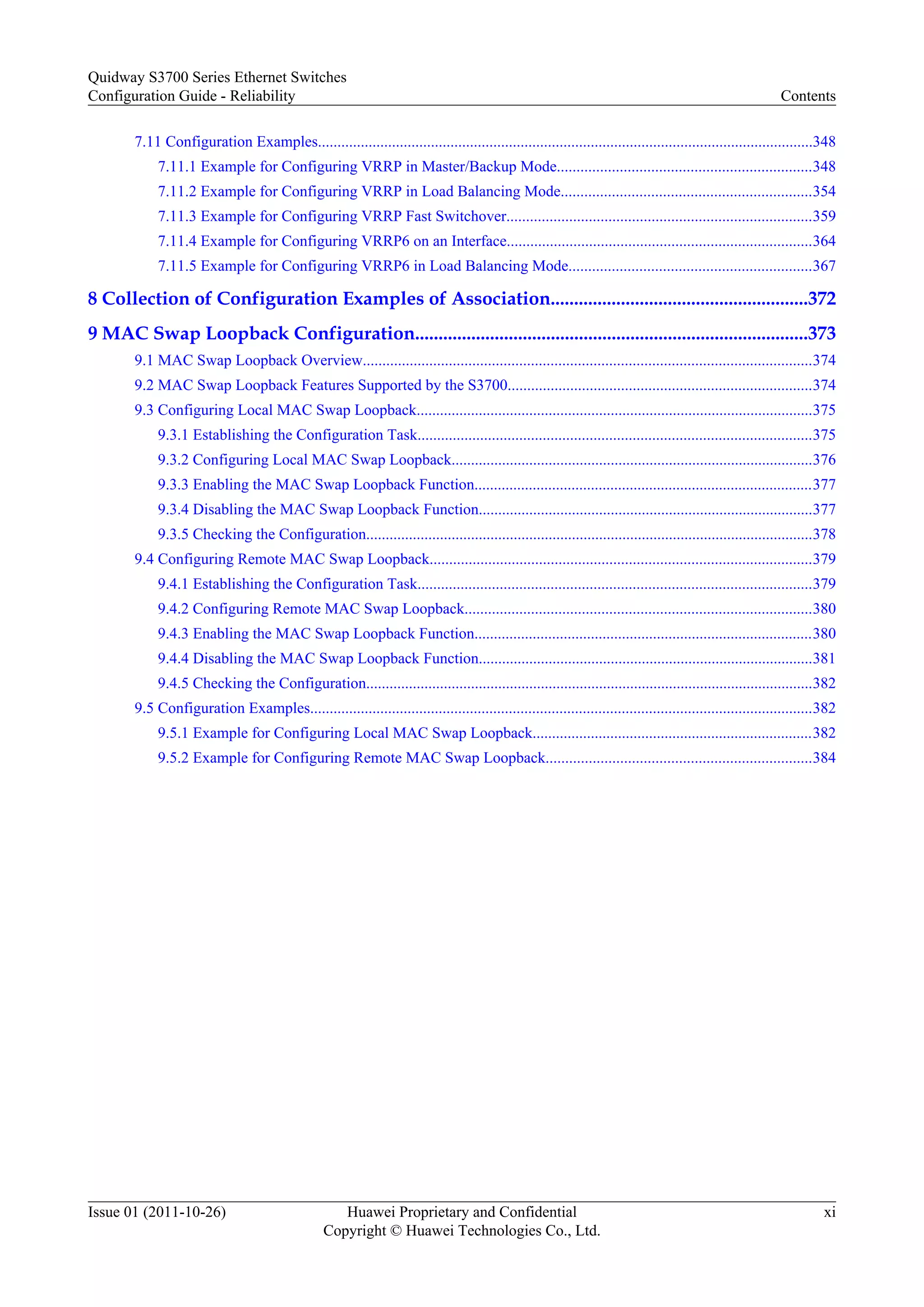 7.11 Configuration Examples...............................................................................................................................348
7.11.1 Example for Configuring VRRP in Master/Backup Mode.................................................................348
7.11.2 Example for Configuring VRRP in Load Balancing Mode................................................................354
7.11.3 Example for Configuring VRRP Fast Switchover..............................................................................359
7.11.4 Example for Configuring VRRP6 on an Interface..............................................................................364
7.11.5 Example for Configuring VRRP6 in Load Balancing Mode..............................................................367
8 Collection of Configuration Examples of Association.......................................................372
9 MAC Swap Loopback Configuration....................................................................................373
9.1 MAC Swap Loopback Overview...................................................................................................................374
9.2 MAC Swap Loopback Features Supported by the S3700..............................................................................374
9.3 Configuring Local MAC Swap Loopback......................................................................................................375
9.3.1 Establishing the Configuration Task.....................................................................................................375
9.3.2 Configuring Local MAC Swap Loopback.............................................................................................376
9.3.3 Enabling the MAC Swap Loopback Function.......................................................................................377
9.3.4 Disabling the MAC Swap Loopback Function......................................................................................377
9.3.5 Checking the Configuration...................................................................................................................378
9.4 Configuring Remote MAC Swap Loopback..................................................................................................379
9.4.1 Establishing the Configuration Task.....................................................................................................379
9.4.2 Configuring Remote MAC Swap Loopback.........................................................................................380
9.4.3 Enabling the MAC Swap Loopback Function.......................................................................................380
9.4.4 Disabling the MAC Swap Loopback Function......................................................................................381
9.4.5 Checking the Configuration...................................................................................................................382
9.5 Configuration Examples.................................................................................................................................382
9.5.1 Example for Configuring Local MAC Swap Loopback........................................................................382
9.5.2 Example for Configuring Remote MAC Swap Loopback....................................................................384
Quidway S3700 Series Ethernet Switches
Configuration Guide - Reliability Contents
Issue 01 (2011-10-26) Huawei Proprietary and Confidential
Copyright © Huawei Technologies Co., Ltd.
xi
 