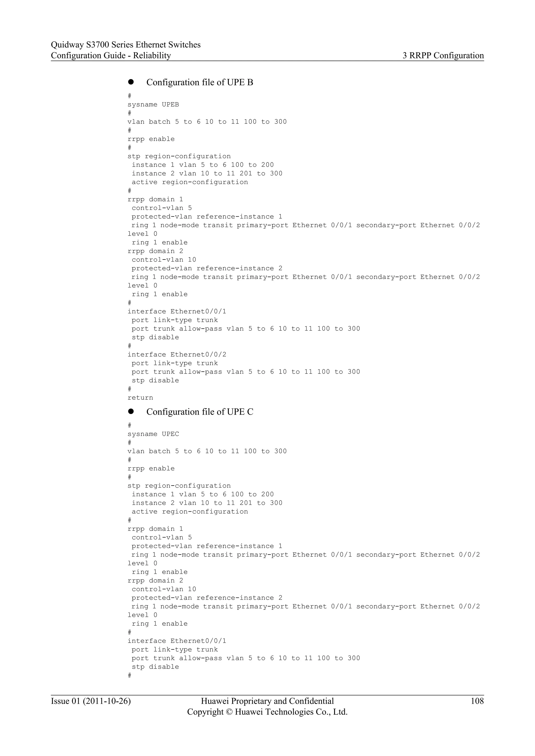 l Configuration file of UPE B
#
sysname UPEB
#
vlan batch 5 to 6 10 to 11 100 to 300
#
rrpp enable
#
stp region-configuration
instance 1 vlan 5 to 6 100 to 200
instance 2 vlan 10 to 11 201 to 300
active region-configuration
#
rrpp domain 1
control-vlan 5
protected-vlan reference-instance 1
ring 1 node-mode transit primary-port Ethernet 0/0/1 secondary-port Ethernet 0/0/2
level 0
ring 1 enable
rrpp domain 2
control-vlan 10
protected-vlan reference-instance 2
ring 1 node-mode transit primary-port Ethernet 0/0/1 secondary-port Ethernet 0/0/2
level 0
ring 1 enable
#
interface Ethernet0/0/1
port link-type trunk
port trunk allow-pass vlan 5 to 6 10 to 11 100 to 300
stp disable
#
interface Ethernet0/0/2
port link-type trunk
port trunk allow-pass vlan 5 to 6 10 to 11 100 to 300
stp disable
#
return
l Configuration file of UPE C
#
sysname UPEC
#
vlan batch 5 to 6 10 to 11 100 to 300
#
rrpp enable
#
stp region-configuration
instance 1 vlan 5 to 6 100 to 200
instance 2 vlan 10 to 11 201 to 300
active region-configuration
#
rrpp domain 1
control-vlan 5
protected-vlan reference-instance 1
ring 1 node-mode transit primary-port Ethernet 0/0/1 secondary-port Ethernet 0/0/2
level 0
ring 1 enable
rrpp domain 2
control-vlan 10
protected-vlan reference-instance 2
ring 1 node-mode transit primary-port Ethernet 0/0/1 secondary-port Ethernet 0/0/2
level 0
ring 1 enable
#
interface Ethernet0/0/1
port link-type trunk
port trunk allow-pass vlan 5 to 6 10 to 11 100 to 300
stp disable
#
Quidway S3700 Series Ethernet Switches
Configuration Guide - Reliability 3 RRPP Configuration
Issue 01 (2011-10-26) Huawei Proprietary and Confidential
Copyright © Huawei Technologies Co., Ltd.
108
 