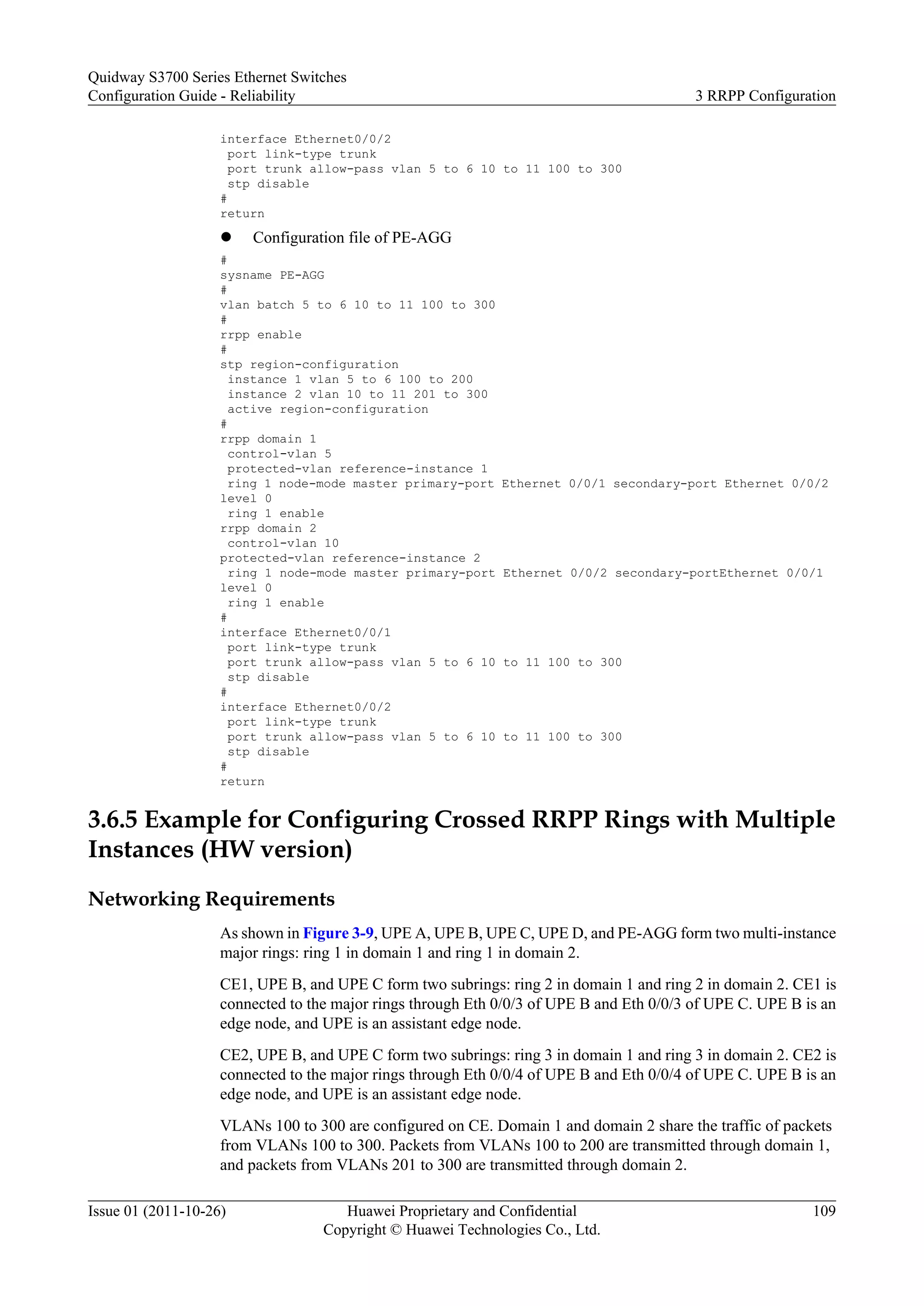 interface Ethernet0/0/2
port link-type trunk
port trunk allow-pass vlan 5 to 6 10 to 11 100 to 300
stp disable
#
return
l Configuration file of PE-AGG
#
sysname PE-AGG
#
vlan batch 5 to 6 10 to 11 100 to 300
#
rrpp enable
#
stp region-configuration
instance 1 vlan 5 to 6 100 to 200
instance 2 vlan 10 to 11 201 to 300
active region-configuration
#
rrpp domain 1
control-vlan 5
protected-vlan reference-instance 1
ring 1 node-mode master primary-port Ethernet 0/0/1 secondary-port Ethernet 0/0/2
level 0
ring 1 enable
rrpp domain 2
control-vlan 10
protected-vlan reference-instance 2
ring 1 node-mode master primary-port Ethernet 0/0/2 secondary-portEthernet 0/0/1
level 0
ring 1 enable
#
interface Ethernet0/0/1
port link-type trunk
port trunk allow-pass vlan 5 to 6 10 to 11 100 to 300
stp disable
#
interface Ethernet0/0/2
port link-type trunk
port trunk allow-pass vlan 5 to 6 10 to 11 100 to 300
stp disable
#
return
3.6.5 Example for Configuring Crossed RRPP Rings with Multiple
Instances (HW version)
Networking Requirements
As shown in Figure 3-9, UPE A, UPE B, UPE C, UPE D, and PE-AGG form two multi-instance
major rings: ring 1 in domain 1 and ring 1 in domain 2.
CE1, UPE B, and UPE C form two subrings: ring 2 in domain 1 and ring 2 in domain 2. CE1 is
connected to the major rings through Eth 0/0/3 of UPE B and Eth 0/0/3 of UPE C. UPE B is an
edge node, and UPE is an assistant edge node.
CE2, UPE B, and UPE C form two subrings: ring 3 in domain 1 and ring 3 in domain 2. CE2 is
connected to the major rings through Eth 0/0/4 of UPE B and Eth 0/0/4 of UPE C. UPE B is an
edge node, and UPE is an assistant edge node.
VLANs 100 to 300 are configured on CE. Domain 1 and domain 2 share the traffic of packets
from VLANs 100 to 300. Packets from VLANs 100 to 200 are transmitted through domain 1,
and packets from VLANs 201 to 300 are transmitted through domain 2.
Quidway S3700 Series Ethernet Switches
Configuration Guide - Reliability 3 RRPP Configuration
Issue 01 (2011-10-26) Huawei Proprietary and Confidential
Copyright © Huawei Technologies Co., Ltd.
109
 