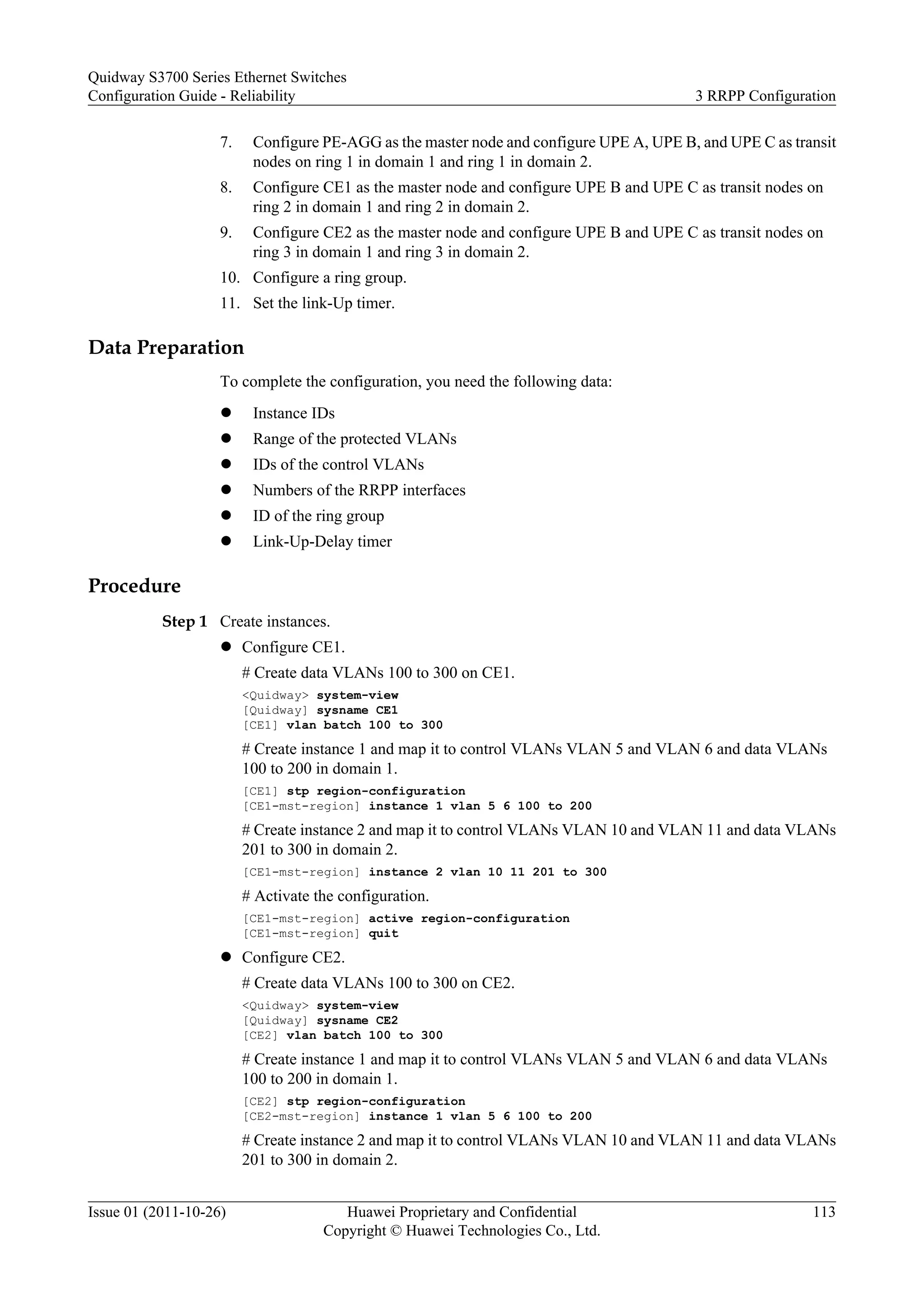 7. Configure PE-AGG as the master node and configure UPE A, UPE B, and UPE C as transit
nodes on ring 1 in domain 1 and ring 1 in domain 2.
8. Configure CE1 as the master node and configure UPE B and UPE C as transit nodes on
ring 2 in domain 1 and ring 2 in domain 2.
9. Configure CE2 as the master node and configure UPE B and UPE C as transit nodes on
ring 3 in domain 1 and ring 3 in domain 2.
10. Configure a ring group.
11. Set the link-Up timer.
Data Preparation
To complete the configuration, you need the following data:
l Instance IDs
l Range of the protected VLANs
l IDs of the control VLANs
l Numbers of the RRPP interfaces
l ID of the ring group
l Link-Up-Delay timer
Procedure
Step 1 Create instances.
l Configure CE1.
# Create data VLANs 100 to 300 on CE1.
<Quidway> system-view
[Quidway] sysname CE1
[CE1] vlan batch 100 to 300
# Create instance 1 and map it to control VLANs VLAN 5 and VLAN 6 and data VLANs
100 to 200 in domain 1.
[CE1] stp region-configuration
[CE1-mst-region] instance 1 vlan 5 6 100 to 200
# Create instance 2 and map it to control VLANs VLAN 10 and VLAN 11 and data VLANs
201 to 300 in domain 2.
[CE1-mst-region] instance 2 vlan 10 11 201 to 300
# Activate the configuration.
[CE1-mst-region] active region-configuration
[CE1-mst-region] quit
l Configure CE2.
# Create data VLANs 100 to 300 on CE2.
<Quidway> system-view
[Quidway] sysname CE2
[CE2] vlan batch 100 to 300
# Create instance 1 and map it to control VLANs VLAN 5 and VLAN 6 and data VLANs
100 to 200 in domain 1.
[CE2] stp region-configuration
[CE2-mst-region] instance 1 vlan 5 6 100 to 200
# Create instance 2 and map it to control VLANs VLAN 10 and VLAN 11 and data VLANs
201 to 300 in domain 2.
Quidway S3700 Series Ethernet Switches
Configuration Guide - Reliability 3 RRPP Configuration
Issue 01 (2011-10-26) Huawei Proprietary and Confidential
Copyright © Huawei Technologies Co., Ltd.
113
 