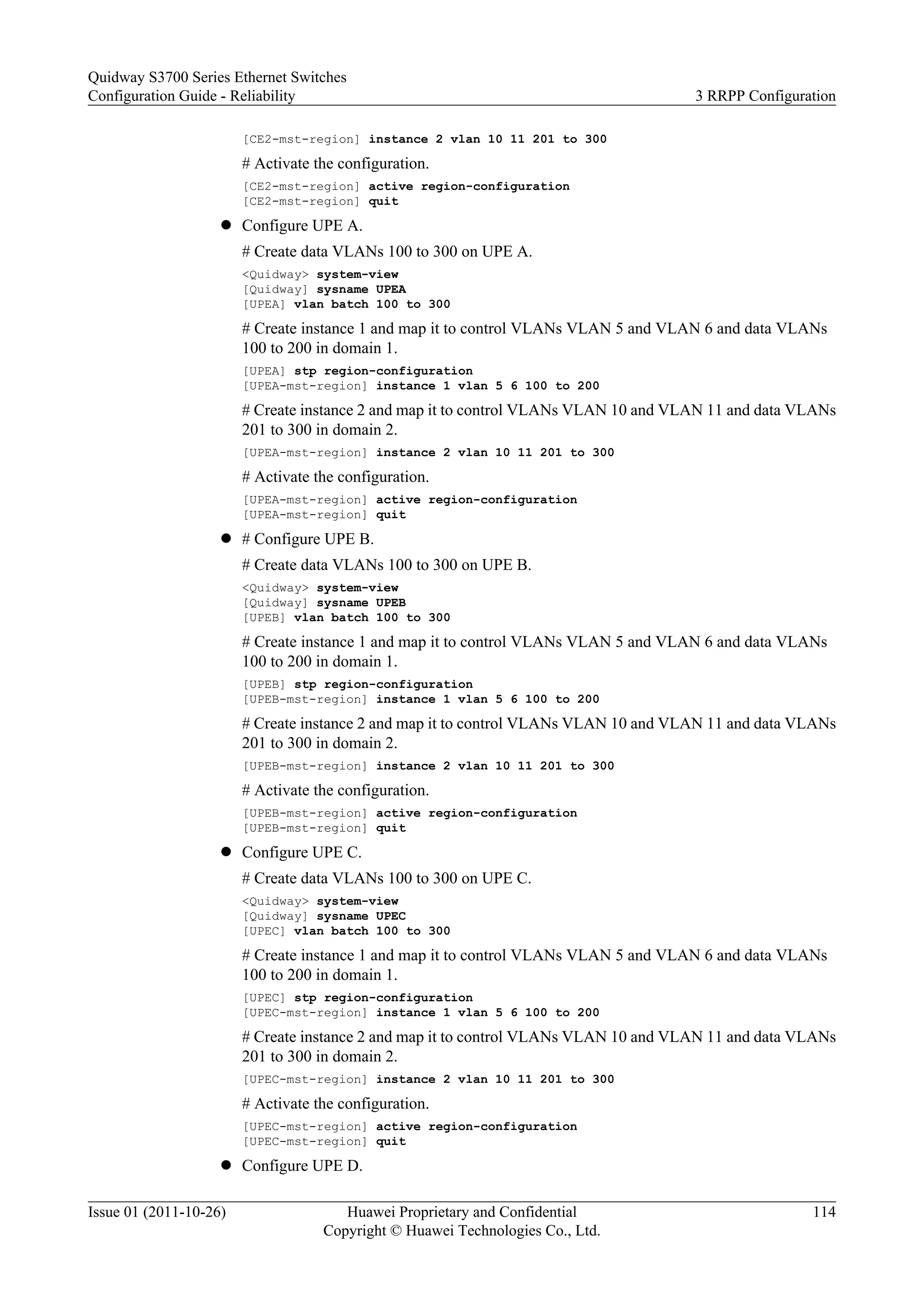 [CE2-mst-region] instance 2 vlan 10 11 201 to 300
# Activate the configuration.
[CE2-mst-region] active region-configuration
[CE2-mst-region] quit
l Configure UPE A.
# Create data VLANs 100 to 300 on UPE A.
<Quidway> system-view
[Quidway] sysname UPEA
[UPEA] vlan batch 100 to 300
# Create instance 1 and map it to control VLANs VLAN 5 and VLAN 6 and data VLANs
100 to 200 in domain 1.
[UPEA] stp region-configuration
[UPEA-mst-region] instance 1 vlan 5 6 100 to 200
# Create instance 2 and map it to control VLANs VLAN 10 and VLAN 11 and data VLANs
201 to 300 in domain 2.
[UPEA-mst-region] instance 2 vlan 10 11 201 to 300
# Activate the configuration.
[UPEA-mst-region] active region-configuration
[UPEA-mst-region] quit
l # Configure UPE B.
# Create data VLANs 100 to 300 on UPE B.
<Quidway> system-view
[Quidway] sysname UPEB
[UPEB] vlan batch 100 to 300
# Create instance 1 and map it to control VLANs VLAN 5 and VLAN 6 and data VLANs
100 to 200 in domain 1.
[UPEB] stp region-configuration
[UPEB-mst-region] instance 1 vlan 5 6 100 to 200
# Create instance 2 and map it to control VLANs VLAN 10 and VLAN 11 and data VLANs
201 to 300 in domain 2.
[UPEB-mst-region] instance 2 vlan 10 11 201 to 300
# Activate the configuration.
[UPEB-mst-region] active region-configuration
[UPEB-mst-region] quit
l Configure UPE C.
# Create data VLANs 100 to 300 on UPE C.
<Quidway> system-view
[Quidway] sysname UPEC
[UPEC] vlan batch 100 to 300
# Create instance 1 and map it to control VLANs VLAN 5 and VLAN 6 and data VLANs
100 to 200 in domain 1.
[UPEC] stp region-configuration
[UPEC-mst-region] instance 1 vlan 5 6 100 to 200
# Create instance 2 and map it to control VLANs VLAN 10 and VLAN 11 and data VLANs
201 to 300 in domain 2.
[UPEC-mst-region] instance 2 vlan 10 11 201 to 300
# Activate the configuration.
[UPEC-mst-region] active region-configuration
[UPEC-mst-region] quit
l Configure UPE D.
Quidway S3700 Series Ethernet Switches
Configuration Guide - Reliability 3 RRPP Configuration
Issue 01 (2011-10-26) Huawei Proprietary and Confidential
Copyright © Huawei Technologies Co., Ltd.
114
 