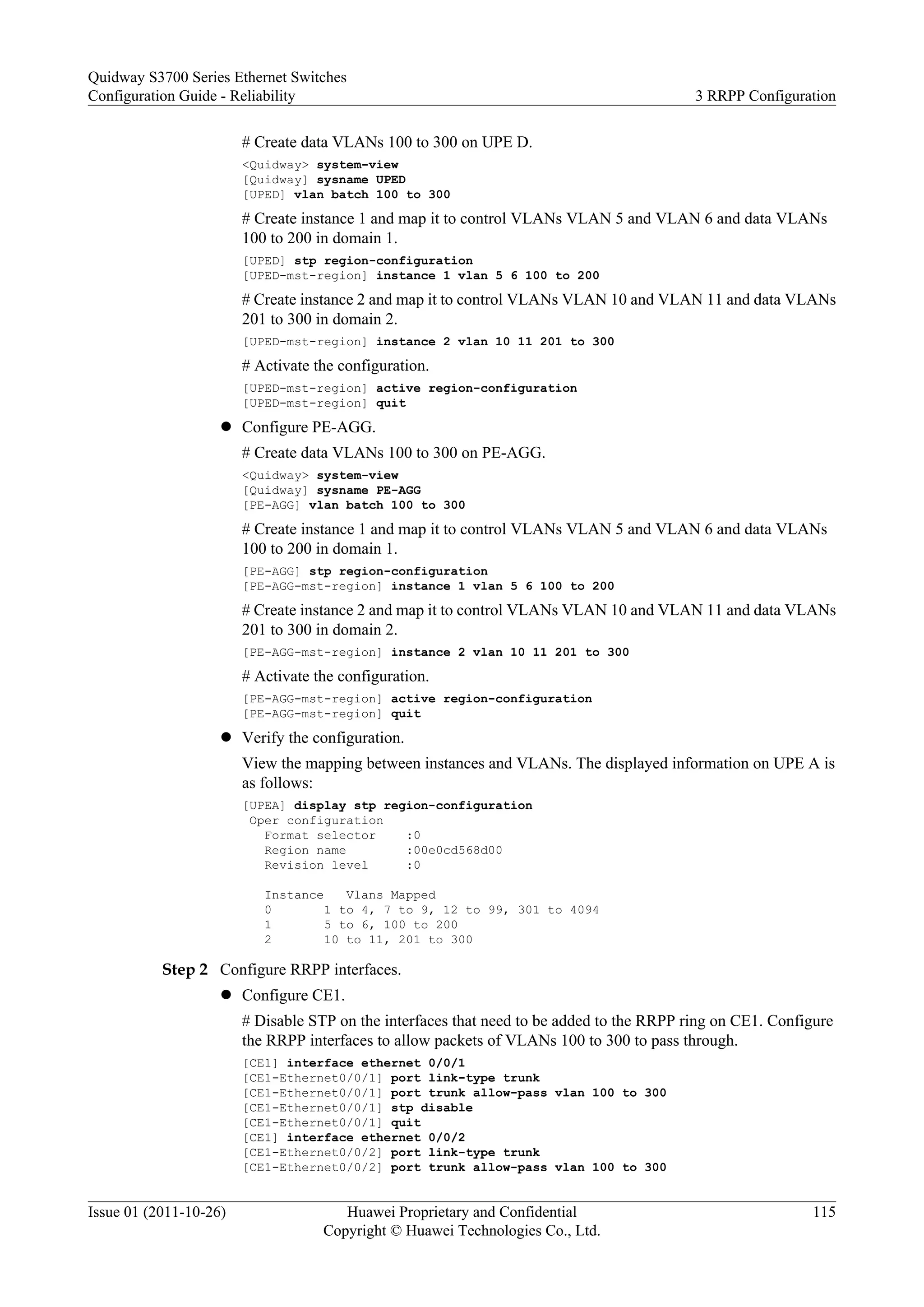# Create data VLANs 100 to 300 on UPE D.
<Quidway> system-view
[Quidway] sysname UPED
[UPED] vlan batch 100 to 300
# Create instance 1 and map it to control VLANs VLAN 5 and VLAN 6 and data VLANs
100 to 200 in domain 1.
[UPED] stp region-configuration
[UPED-mst-region] instance 1 vlan 5 6 100 to 200
# Create instance 2 and map it to control VLANs VLAN 10 and VLAN 11 and data VLANs
201 to 300 in domain 2.
[UPED-mst-region] instance 2 vlan 10 11 201 to 300
# Activate the configuration.
[UPED-mst-region] active region-configuration
[UPED-mst-region] quit
l Configure PE-AGG.
# Create data VLANs 100 to 300 on PE-AGG.
<Quidway> system-view
[Quidway] sysname PE-AGG
[PE-AGG] vlan batch 100 to 300
# Create instance 1 and map it to control VLANs VLAN 5 and VLAN 6 and data VLANs
100 to 200 in domain 1.
[PE-AGG] stp region-configuration
[PE-AGG-mst-region] instance 1 vlan 5 6 100 to 200
# Create instance 2 and map it to control VLANs VLAN 10 and VLAN 11 and data VLANs
201 to 300 in domain 2.
[PE-AGG-mst-region] instance 2 vlan 10 11 201 to 300
# Activate the configuration.
[PE-AGG-mst-region] active region-configuration
[PE-AGG-mst-region] quit
l Verify the configuration.
View the mapping between instances and VLANs. The displayed information on UPE A is
as follows:
[UPEA] display stp region-configuration
Oper configuration
Format selector :0
Region name :00e0cd568d00
Revision level :0
Instance Vlans Mapped
0 1 to 4, 7 to 9, 12 to 99, 301 to 4094
1 5 to 6, 100 to 200
2 10 to 11, 201 to 300
Step 2 Configure RRPP interfaces.
l Configure CE1.
# Disable STP on the interfaces that need to be added to the RRPP ring on CE1. Configure
the RRPP interfaces to allow packets of VLANs 100 to 300 to pass through.
[CE1] interface ethernet 0/0/1
[CE1-Ethernet0/0/1] port link-type trunk
[CE1-Ethernet0/0/1] port trunk allow-pass vlan 100 to 300
[CE1-Ethernet0/0/1] stp disable
[CE1-Ethernet0/0/1] quit
[CE1] interface ethernet 0/0/2
[CE1-Ethernet0/0/2] port link-type trunk
[CE1-Ethernet0/0/2] port trunk allow-pass vlan 100 to 300
Quidway S3700 Series Ethernet Switches
Configuration Guide - Reliability 3 RRPP Configuration
Issue 01 (2011-10-26) Huawei Proprietary and Confidential
Copyright © Huawei Technologies Co., Ltd.
115
 