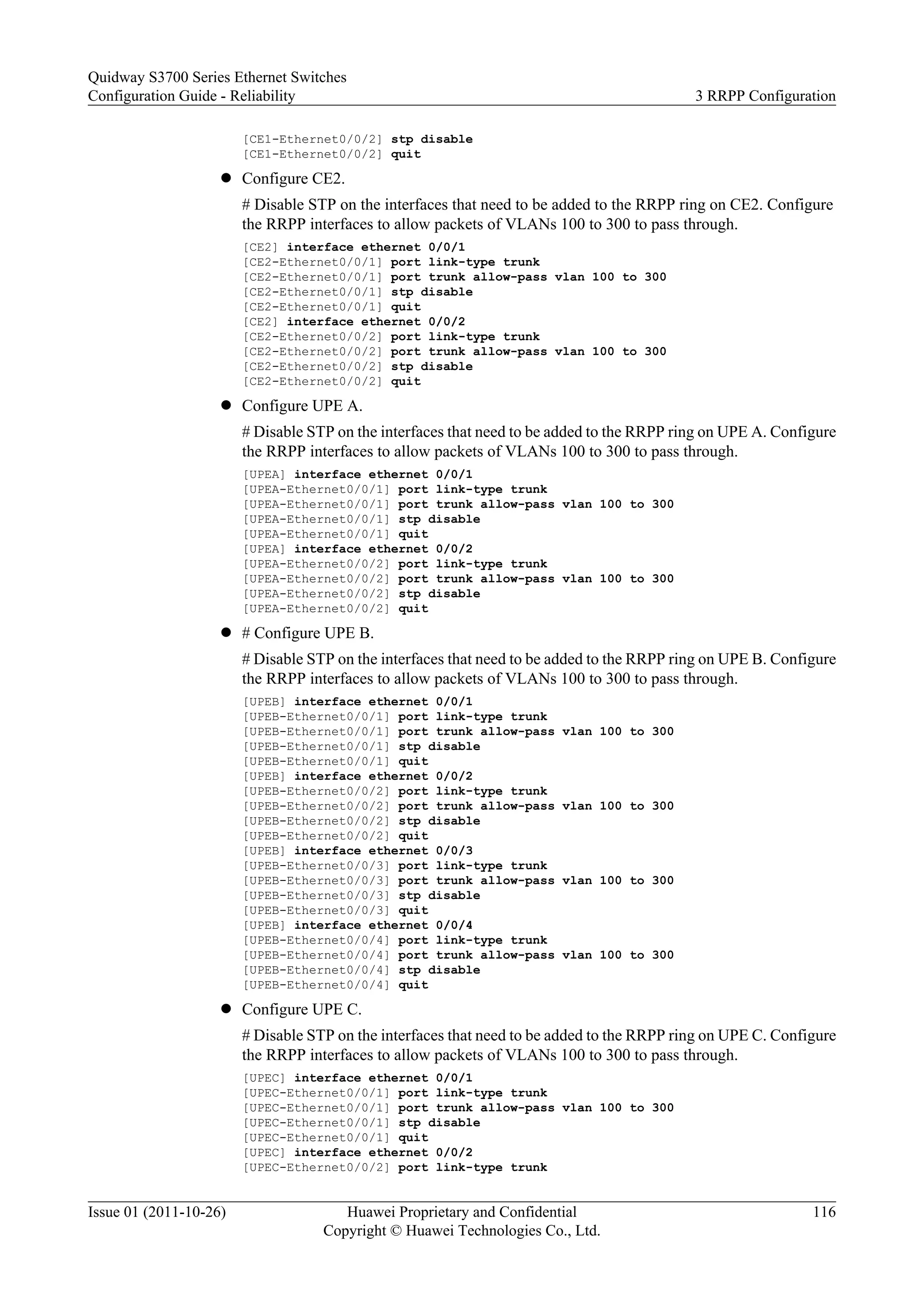 [CE1-Ethernet0/0/2] stp disable
[CE1-Ethernet0/0/2] quit
l Configure CE2.
# Disable STP on the interfaces that need to be added to the RRPP ring on CE2. Configure
the RRPP interfaces to allow packets of VLANs 100 to 300 to pass through.
[CE2] interface ethernet 0/0/1
[CE2-Ethernet0/0/1] port link-type trunk
[CE2-Ethernet0/0/1] port trunk allow-pass vlan 100 to 300
[CE2-Ethernet0/0/1] stp disable
[CE2-Ethernet0/0/1] quit
[CE2] interface ethernet 0/0/2
[CE2-Ethernet0/0/2] port link-type trunk
[CE2-Ethernet0/0/2] port trunk allow-pass vlan 100 to 300
[CE2-Ethernet0/0/2] stp disable
[CE2-Ethernet0/0/2] quit
l Configure UPE A.
# Disable STP on the interfaces that need to be added to the RRPP ring on UPE A. Configure
the RRPP interfaces to allow packets of VLANs 100 to 300 to pass through.
[UPEA] interface ethernet 0/0/1
[UPEA-Ethernet0/0/1] port link-type trunk
[UPEA-Ethernet0/0/1] port trunk allow-pass vlan 100 to 300
[UPEA-Ethernet0/0/1] stp disable
[UPEA-Ethernet0/0/1] quit
[UPEA] interface ethernet 0/0/2
[UPEA-Ethernet0/0/2] port link-type trunk
[UPEA-Ethernet0/0/2] port trunk allow-pass vlan 100 to 300
[UPEA-Ethernet0/0/2] stp disable
[UPEA-Ethernet0/0/2] quit
l # Configure UPE B.
# Disable STP on the interfaces that need to be added to the RRPP ring on UPE B. Configure
the RRPP interfaces to allow packets of VLANs 100 to 300 to pass through.
[UPEB] interface ethernet 0/0/1
[UPEB-Ethernet0/0/1] port link-type trunk
[UPEB-Ethernet0/0/1] port trunk allow-pass vlan 100 to 300
[UPEB-Ethernet0/0/1] stp disable
[UPEB-Ethernet0/0/1] quit
[UPEB] interface ethernet 0/0/2
[UPEB-Ethernet0/0/2] port link-type trunk
[UPEB-Ethernet0/0/2] port trunk allow-pass vlan 100 to 300
[UPEB-Ethernet0/0/2] stp disable
[UPEB-Ethernet0/0/2] quit
[UPEB] interface ethernet 0/0/3
[UPEB-Ethernet0/0/3] port link-type trunk
[UPEB-Ethernet0/0/3] port trunk allow-pass vlan 100 to 300
[UPEB-Ethernet0/0/3] stp disable
[UPEB-Ethernet0/0/3] quit
[UPEB] interface ethernet 0/0/4
[UPEB-Ethernet0/0/4] port link-type trunk
[UPEB-Ethernet0/0/4] port trunk allow-pass vlan 100 to 300
[UPEB-Ethernet0/0/4] stp disable
[UPEB-Ethernet0/0/4] quit
l Configure UPE C.
# Disable STP on the interfaces that need to be added to the RRPP ring on UPE C. Configure
the RRPP interfaces to allow packets of VLANs 100 to 300 to pass through.
[UPEC] interface ethernet 0/0/1
[UPEC-Ethernet0/0/1] port link-type trunk
[UPEC-Ethernet0/0/1] port trunk allow-pass vlan 100 to 300
[UPEC-Ethernet0/0/1] stp disable
[UPEC-Ethernet0/0/1] quit
[UPEC] interface ethernet 0/0/2
[UPEC-Ethernet0/0/2] port link-type trunk
Quidway S3700 Series Ethernet Switches
Configuration Guide - Reliability 3 RRPP Configuration
Issue 01 (2011-10-26) Huawei Proprietary and Confidential
Copyright © Huawei Technologies Co., Ltd.
116
 