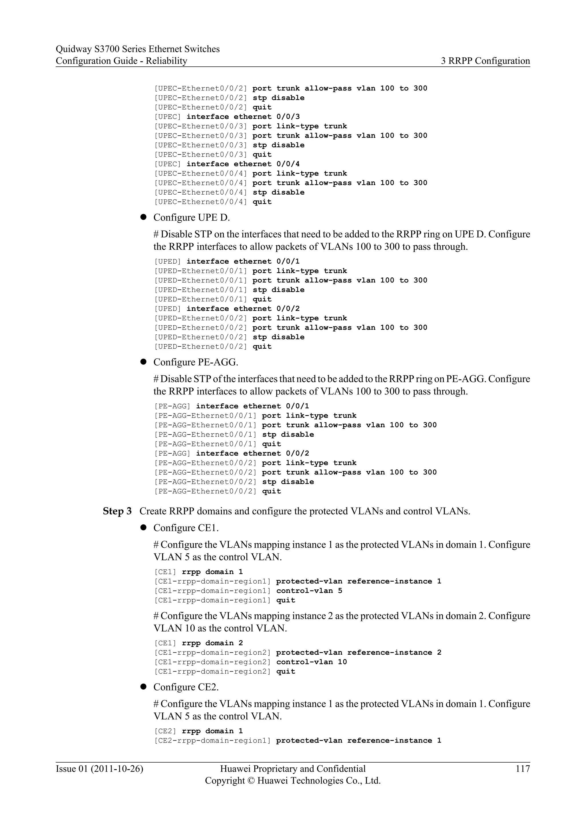 [UPEC-Ethernet0/0/2] port trunk allow-pass vlan 100 to 300
[UPEC-Ethernet0/0/2] stp disable
[UPEC-Ethernet0/0/2] quit
[UPEC] interface ethernet 0/0/3
[UPEC-Ethernet0/0/3] port link-type trunk
[UPEC-Ethernet0/0/3] port trunk allow-pass vlan 100 to 300
[UPEC-Ethernet0/0/3] stp disable
[UPEC-Ethernet0/0/3] quit
[UPEC] interface ethernet 0/0/4
[UPEC-Ethernet0/0/4] port link-type trunk
[UPEC-Ethernet0/0/4] port trunk allow-pass vlan 100 to 300
[UPEC-Ethernet0/0/4] stp disable
[UPEC-Ethernet0/0/4] quit
l Configure UPE D.
# Disable STP on the interfaces that need to be added to the RRPP ring on UPE D. Configure
the RRPP interfaces to allow packets of VLANs 100 to 300 to pass through.
[UPED] interface ethernet 0/0/1
[UPED-Ethernet0/0/1] port link-type trunk
[UPED-Ethernet0/0/1] port trunk allow-pass vlan 100 to 300
[UPED-Ethernet0/0/1] stp disable
[UPED-Ethernet0/0/1] quit
[UPED] interface ethernet 0/0/2
[UPED-Ethernet0/0/2] port link-type trunk
[UPED-Ethernet0/0/2] port trunk allow-pass vlan 100 to 300
[UPED-Ethernet0/0/2] stp disable
[UPED-Ethernet0/0/2] quit
l Configure PE-AGG.
# Disable STP of the interfaces that need to be added to the RRPP ring on PE-AGG. Configure
the RRPP interfaces to allow packets of VLANs 100 to 300 to pass through.
[PE-AGG] interface ethernet 0/0/1
[PE-AGG-Ethernet0/0/1] port link-type trunk
[PE-AGG-Ethernet0/0/1] port trunk allow-pass vlan 100 to 300
[PE-AGG-Ethernet0/0/1] stp disable
[PE-AGG-Ethernet0/0/1] quit
[PE-AGG] interface ethernet 0/0/2
[PE-AGG-Ethernet0/0/2] port link-type trunk
[PE-AGG-Ethernet0/0/2] port trunk allow-pass vlan 100 to 300
[PE-AGG-Ethernet0/0/2] stp disable
[PE-AGG-Ethernet0/0/2] quit
Step 3 Create RRPP domains and configure the protected VLANs and control VLANs.
l Configure CE1.
# Configure the VLANs mapping instance 1 as the protected VLANs in domain 1. Configure
VLAN 5 as the control VLAN.
[CE1] rrpp domain 1
[CE1-rrpp-domain-region1] protected-vlan reference-instance 1
[CE1-rrpp-domain-region1] control-vlan 5
[CE1-rrpp-domain-region1] quit
# Configure the VLANs mapping instance 2 as the protected VLANs in domain 2. Configure
VLAN 10 as the control VLAN.
[CE1] rrpp domain 2
[CE1-rrpp-domain-region2] protected-vlan reference-instance 2
[CE1-rrpp-domain-region2] control-vlan 10
[CE1-rrpp-domain-region2] quit
l Configure CE2.
# Configure the VLANs mapping instance 1 as the protected VLANs in domain 1. Configure
VLAN 5 as the control VLAN.
[CE2] rrpp domain 1
[CE2-rrpp-domain-region1] protected-vlan reference-instance 1
Quidway S3700 Series Ethernet Switches
Configuration Guide - Reliability 3 RRPP Configuration
Issue 01 (2011-10-26) Huawei Proprietary and Confidential
Copyright © Huawei Technologies Co., Ltd.
117
 
