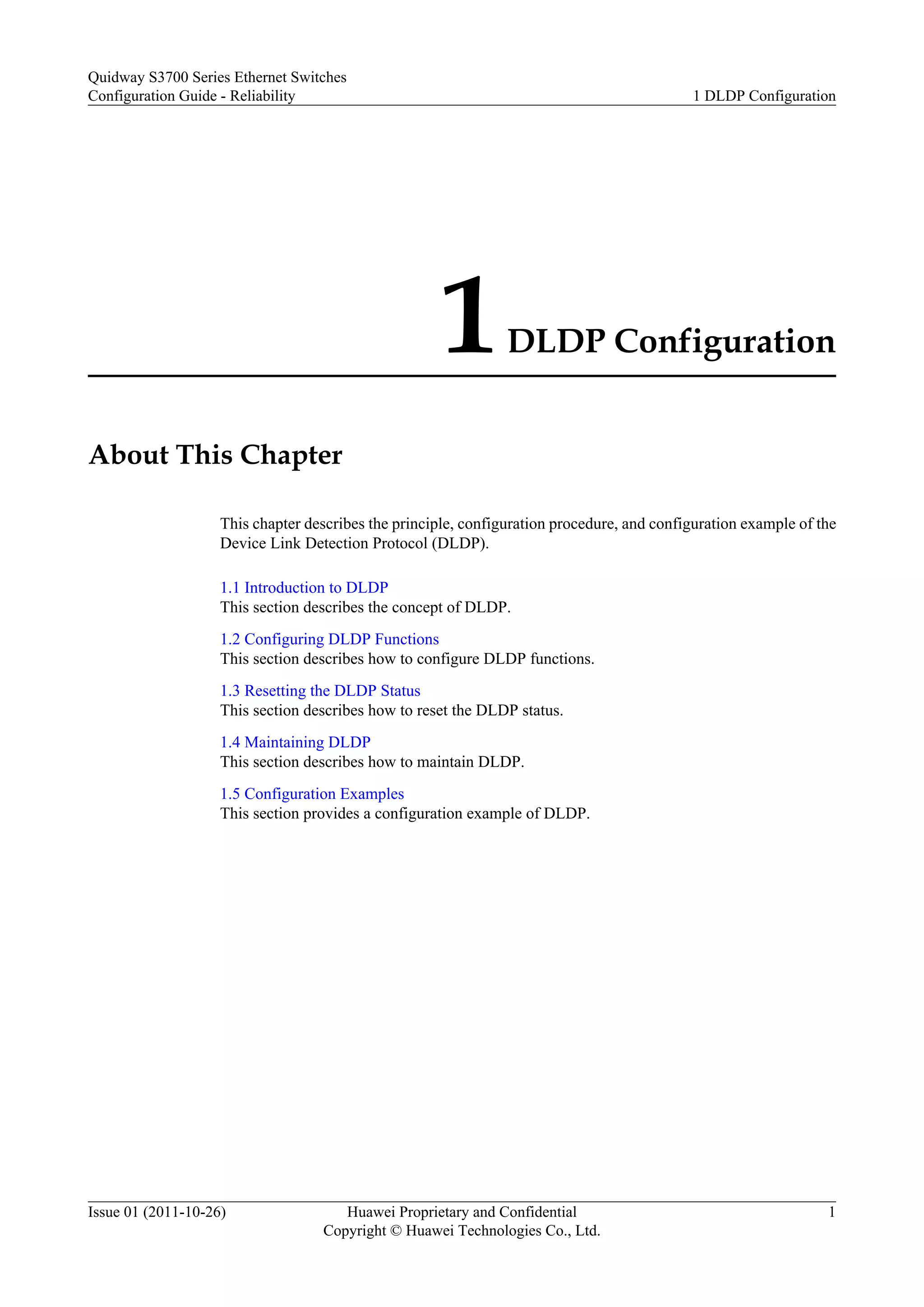 1DLDP Configuration
About This Chapter
This chapter describes the principle, configuration procedure, and configuration example of the
Device Link Detection Protocol (DLDP).
1.1 Introduction to DLDP
This section describes the concept of DLDP.
1.2 Configuring DLDP Functions
This section describes how to configure DLDP functions.
1.3 Resetting the DLDP Status
This section describes how to reset the DLDP status.
1.4 Maintaining DLDP
This section describes how to maintain DLDP.
1.5 Configuration Examples
This section provides a configuration example of DLDP.
Quidway S3700 Series Ethernet Switches
Configuration Guide - Reliability 1 DLDP Configuration
Issue 01 (2011-10-26) Huawei Proprietary and Confidential
Copyright © Huawei Technologies Co., Ltd.
1
 