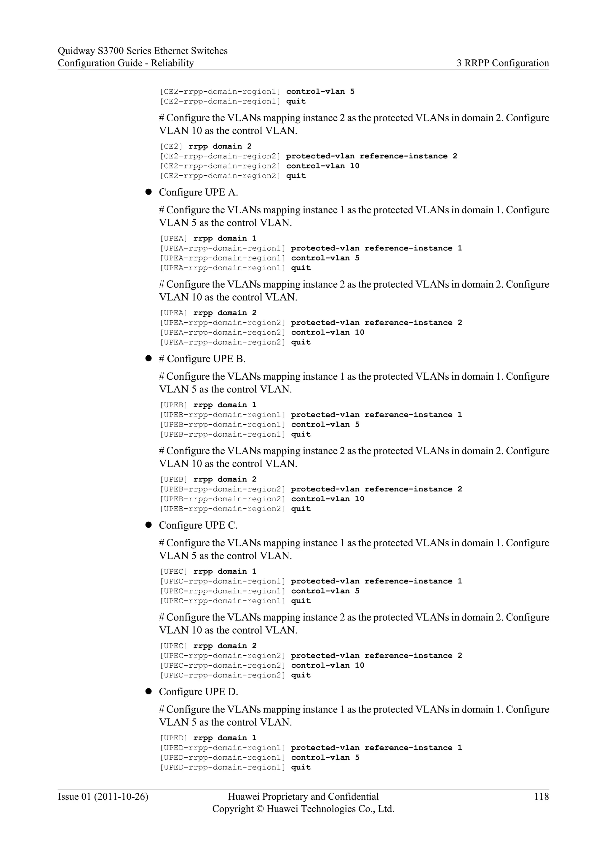 [CE2-rrpp-domain-region1] control-vlan 5
[CE2-rrpp-domain-region1] quit
# Configure the VLANs mapping instance 2 as the protected VLANs in domain 2. Configure
VLAN 10 as the control VLAN.
[CE2] rrpp domain 2
[CE2-rrpp-domain-region2] protected-vlan reference-instance 2
[CE2-rrpp-domain-region2] control-vlan 10
[CE2-rrpp-domain-region2] quit
l Configure UPE A.
# Configure the VLANs mapping instance 1 as the protected VLANs in domain 1. Configure
VLAN 5 as the control VLAN.
[UPEA] rrpp domain 1
[UPEA-rrpp-domain-region1] protected-vlan reference-instance 1
[UPEA-rrpp-domain-region1] control-vlan 5
[UPEA-rrpp-domain-region1] quit
# Configure the VLANs mapping instance 2 as the protected VLANs in domain 2. Configure
VLAN 10 as the control VLAN.
[UPEA] rrpp domain 2
[UPEA-rrpp-domain-region2] protected-vlan reference-instance 2
[UPEA-rrpp-domain-region2] control-vlan 10
[UPEA-rrpp-domain-region2] quit
l # Configure UPE B.
# Configure the VLANs mapping instance 1 as the protected VLANs in domain 1. Configure
VLAN 5 as the control VLAN.
[UPEB] rrpp domain 1
[UPEB-rrpp-domain-region1] protected-vlan reference-instance 1
[UPEB-rrpp-domain-region1] control-vlan 5
[UPEB-rrpp-domain-region1] quit
# Configure the VLANs mapping instance 2 as the protected VLANs in domain 2. Configure
VLAN 10 as the control VLAN.
[UPEB] rrpp domain 2
[UPEB-rrpp-domain-region2] protected-vlan reference-instance 2
[UPEB-rrpp-domain-region2] control-vlan 10
[UPEB-rrpp-domain-region2] quit
l Configure UPE C.
# Configure the VLANs mapping instance 1 as the protected VLANs in domain 1. Configure
VLAN 5 as the control VLAN.
[UPEC] rrpp domain 1
[UPEC-rrpp-domain-region1] protected-vlan reference-instance 1
[UPEC-rrpp-domain-region1] control-vlan 5
[UPEC-rrpp-domain-region1] quit
# Configure the VLANs mapping instance 2 as the protected VLANs in domain 2. Configure
VLAN 10 as the control VLAN.
[UPEC] rrpp domain 2
[UPEC-rrpp-domain-region2] protected-vlan reference-instance 2
[UPEC-rrpp-domain-region2] control-vlan 10
[UPEC-rrpp-domain-region2] quit
l Configure UPE D.
# Configure the VLANs mapping instance 1 as the protected VLANs in domain 1. Configure
VLAN 5 as the control VLAN.
[UPED] rrpp domain 1
[UPED-rrpp-domain-region1] protected-vlan reference-instance 1
[UPED-rrpp-domain-region1] control-vlan 5
[UPED-rrpp-domain-region1] quit
Quidway S3700 Series Ethernet Switches
Configuration Guide - Reliability 3 RRPP Configuration
Issue 01 (2011-10-26) Huawei Proprietary and Confidential
Copyright © Huawei Technologies Co., Ltd.
118
 