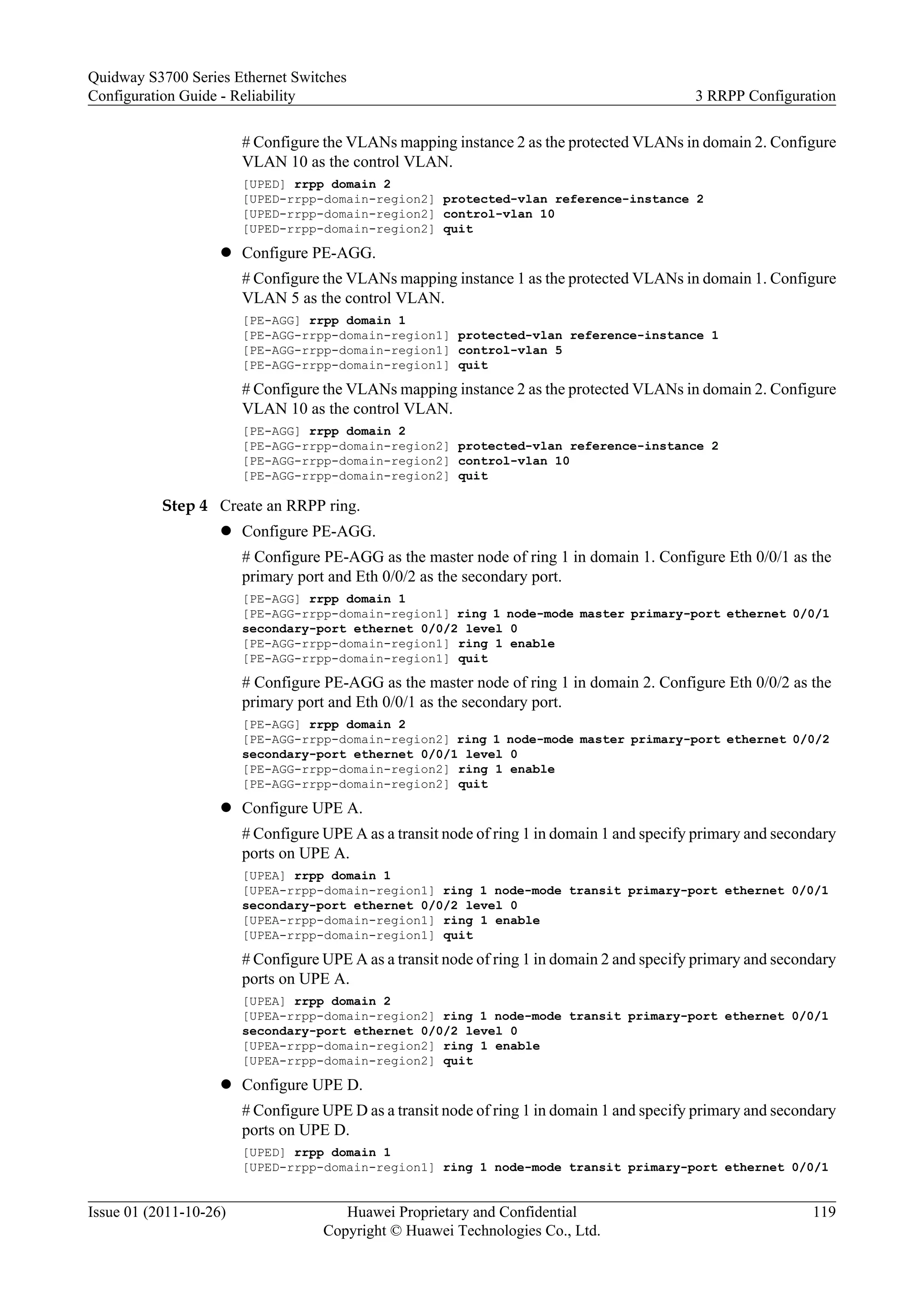 # Configure the VLANs mapping instance 2 as the protected VLANs in domain 2. Configure
VLAN 10 as the control VLAN.
[UPED] rrpp domain 2
[UPED-rrpp-domain-region2] protected-vlan reference-instance 2
[UPED-rrpp-domain-region2] control-vlan 10
[UPED-rrpp-domain-region2] quit
l Configure PE-AGG.
# Configure the VLANs mapping instance 1 as the protected VLANs in domain 1. Configure
VLAN 5 as the control VLAN.
[PE-AGG] rrpp domain 1
[PE-AGG-rrpp-domain-region1] protected-vlan reference-instance 1
[PE-AGG-rrpp-domain-region1] control-vlan 5
[PE-AGG-rrpp-domain-region1] quit
# Configure the VLANs mapping instance 2 as the protected VLANs in domain 2. Configure
VLAN 10 as the control VLAN.
[PE-AGG] rrpp domain 2
[PE-AGG-rrpp-domain-region2] protected-vlan reference-instance 2
[PE-AGG-rrpp-domain-region2] control-vlan 10
[PE-AGG-rrpp-domain-region2] quit
Step 4 Create an RRPP ring.
l Configure PE-AGG.
# Configure PE-AGG as the master node of ring 1 in domain 1. Configure Eth 0/0/1 as the
primary port and Eth 0/0/2 as the secondary port.
[PE-AGG] rrpp domain 1
[PE-AGG-rrpp-domain-region1] ring 1 node-mode master primary-port ethernet 0/0/1
secondary-port ethernet 0/0/2 level 0
[PE-AGG-rrpp-domain-region1] ring 1 enable
[PE-AGG-rrpp-domain-region1] quit
# Configure PE-AGG as the master node of ring 1 in domain 2. Configure Eth 0/0/2 as the
primary port and Eth 0/0/1 as the secondary port.
[PE-AGG] rrpp domain 2
[PE-AGG-rrpp-domain-region2] ring 1 node-mode master primary-port ethernet 0/0/2
secondary-port ethernet 0/0/1 level 0
[PE-AGG-rrpp-domain-region2] ring 1 enable
[PE-AGG-rrpp-domain-region2] quit
l Configure UPE A.
# Configure UPE A as a transit node of ring 1 in domain 1 and specify primary and secondary
ports on UPE A.
[UPEA] rrpp domain 1
[UPEA-rrpp-domain-region1] ring 1 node-mode transit primary-port ethernet 0/0/1
secondary-port ethernet 0/0/2 level 0
[UPEA-rrpp-domain-region1] ring 1 enable
[UPEA-rrpp-domain-region1] quit
# Configure UPE A as a transit node of ring 1 in domain 2 and specify primary and secondary
ports on UPE A.
[UPEA] rrpp domain 2
[UPEA-rrpp-domain-region2] ring 1 node-mode transit primary-port ethernet 0/0/1
secondary-port ethernet 0/0/2 level 0
[UPEA-rrpp-domain-region2] ring 1 enable
[UPEA-rrpp-domain-region2] quit
l Configure UPE D.
# Configure UPE D as a transit node of ring 1 in domain 1 and specify primary and secondary
ports on UPE D.
[UPED] rrpp domain 1
[UPED-rrpp-domain-region1] ring 1 node-mode transit primary-port ethernet 0/0/1
Quidway S3700 Series Ethernet Switches
Configuration Guide - Reliability 3 RRPP Configuration
Issue 01 (2011-10-26) Huawei Proprietary and Confidential
Copyright © Huawei Technologies Co., Ltd.
119
 