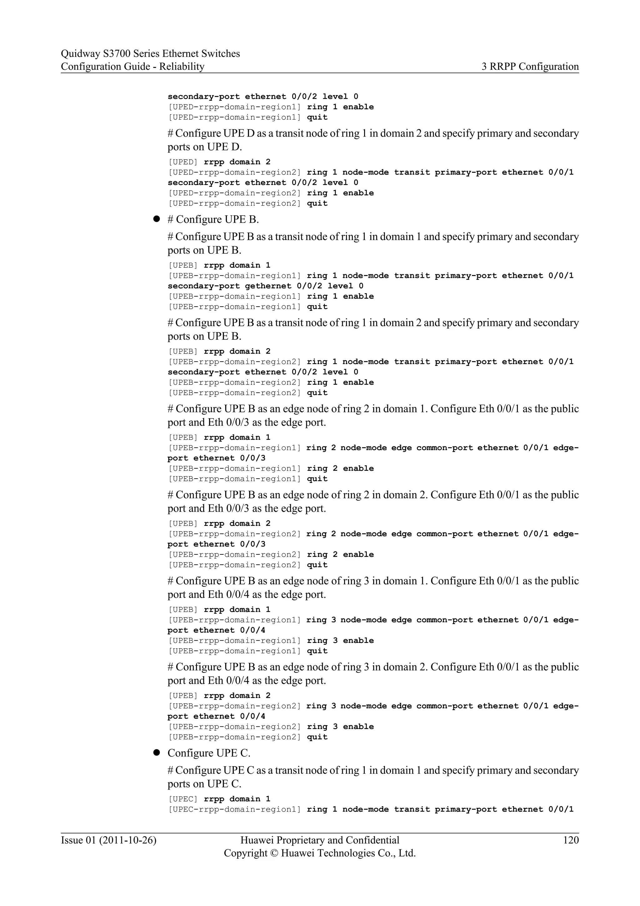 secondary-port ethernet 0/0/2 level 0
[UPED-rrpp-domain-region1] ring 1 enable
[UPED-rrpp-domain-region1] quit
# Configure UPE D as a transit node of ring 1 in domain 2 and specify primary and secondary
ports on UPE D.
[UPED] rrpp domain 2
[UPED-rrpp-domain-region2] ring 1 node-mode transit primary-port ethernet 0/0/1
secondary-port ethernet 0/0/2 level 0
[UPED-rrpp-domain-region2] ring 1 enable
[UPED-rrpp-domain-region2] quit
l # Configure UPE B.
# Configure UPE B as a transit node of ring 1 in domain 1 and specify primary and secondary
ports on UPE B.
[UPEB] rrpp domain 1
[UPEB-rrpp-domain-region1] ring 1 node-mode transit primary-port ethernet 0/0/1
secondary-port gethernet 0/0/2 level 0
[UPEB-rrpp-domain-region1] ring 1 enable
[UPEB-rrpp-domain-region1] quit
# Configure UPE B as a transit node of ring 1 in domain 2 and specify primary and secondary
ports on UPE B.
[UPEB] rrpp domain 2
[UPEB-rrpp-domain-region2] ring 1 node-mode transit primary-port ethernet 0/0/1
secondary-port ethernet 0/0/2 level 0
[UPEB-rrpp-domain-region2] ring 1 enable
[UPEB-rrpp-domain-region2] quit
# Configure UPE B as an edge node of ring 2 in domain 1. Configure Eth 0/0/1 as the public
port and Eth 0/0/3 as the edge port.
[UPEB] rrpp domain 1
[UPEB-rrpp-domain-region1] ring 2 node-mode edge common-port ethernet 0/0/1 edge-
port ethernet 0/0/3
[UPEB-rrpp-domain-region1] ring 2 enable
[UPEB-rrpp-domain-region1] quit
# Configure UPE B as an edge node of ring 2 in domain 2. Configure Eth 0/0/1 as the public
port and Eth 0/0/3 as the edge port.
[UPEB] rrpp domain 2
[UPEB-rrpp-domain-region2] ring 2 node-mode edge common-port ethernet 0/0/1 edge-
port ethernet 0/0/3
[UPEB-rrpp-domain-region2] ring 2 enable
[UPEB-rrpp-domain-region2] quit
# Configure UPE B as an edge node of ring 3 in domain 1. Configure Eth 0/0/1 as the public
port and Eth 0/0/4 as the edge port.
[UPEB] rrpp domain 1
[UPEB-rrpp-domain-region1] ring 3 node-mode edge common-port ethernet 0/0/1 edge-
port ethernet 0/0/4
[UPEB-rrpp-domain-region1] ring 3 enable
[UPEB-rrpp-domain-region1] quit
# Configure UPE B as an edge node of ring 3 in domain 2. Configure Eth 0/0/1 as the public
port and Eth 0/0/4 as the edge port.
[UPEB] rrpp domain 2
[UPEB-rrpp-domain-region2] ring 3 node-mode edge common-port ethernet 0/0/1 edge-
port ethernet 0/0/4
[UPEB-rrpp-domain-region2] ring 3 enable
[UPEB-rrpp-domain-region2] quit
l Configure UPE C.
# Configure UPE C as a transit node of ring 1 in domain 1 and specify primary and secondary
ports on UPE C.
[UPEC] rrpp domain 1
[UPEC-rrpp-domain-region1] ring 1 node-mode transit primary-port ethernet 0/0/1
Quidway S3700 Series Ethernet Switches
Configuration Guide - Reliability 3 RRPP Configuration
Issue 01 (2011-10-26) Huawei Proprietary and Confidential
Copyright © Huawei Technologies Co., Ltd.
120
 