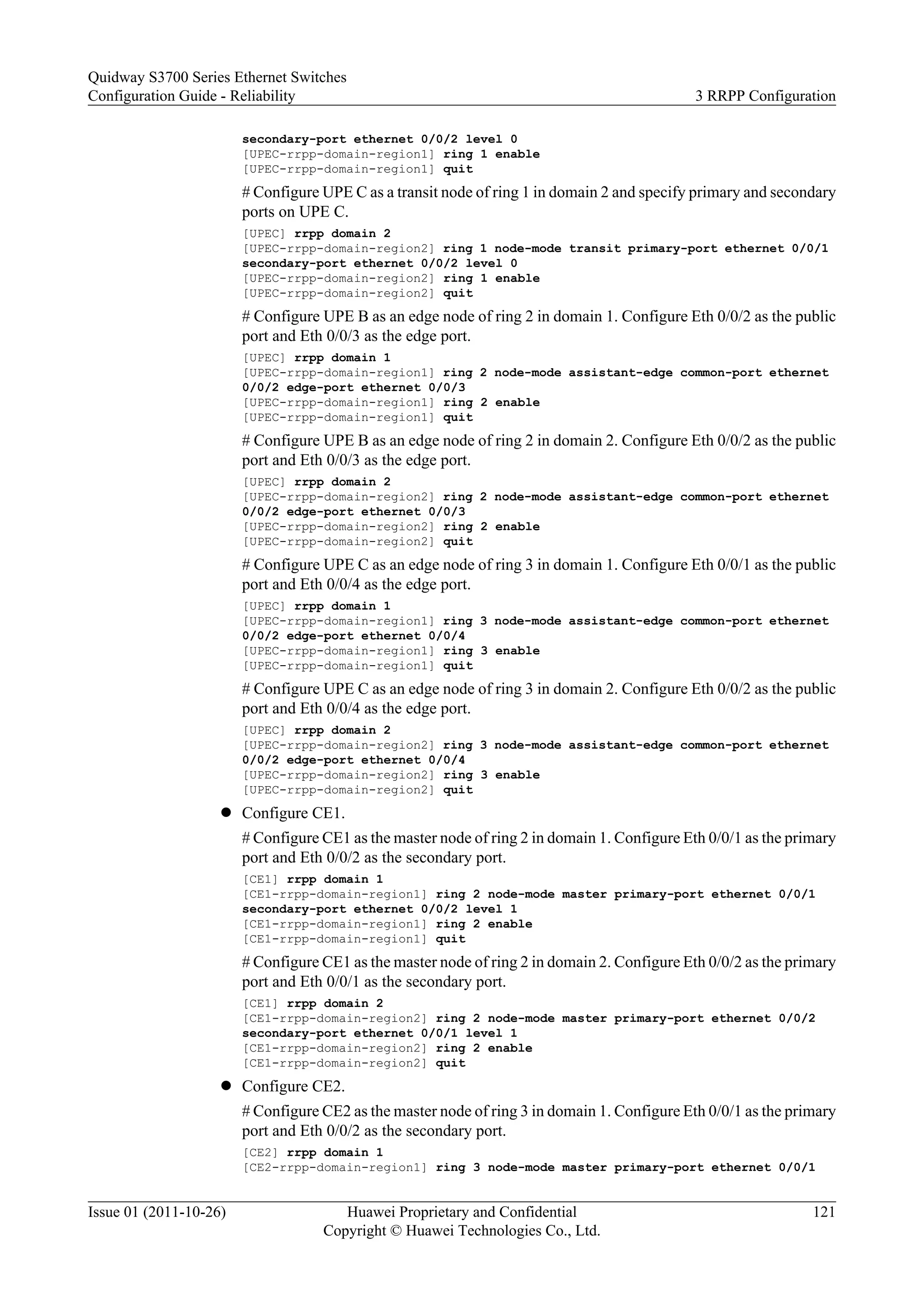 secondary-port ethernet 0/0/2 level 0
[UPEC-rrpp-domain-region1] ring 1 enable
[UPEC-rrpp-domain-region1] quit
# Configure UPE C as a transit node of ring 1 in domain 2 and specify primary and secondary
ports on UPE C.
[UPEC] rrpp domain 2
[UPEC-rrpp-domain-region2] ring 1 node-mode transit primary-port ethernet 0/0/1
secondary-port ethernet 0/0/2 level 0
[UPEC-rrpp-domain-region2] ring 1 enable
[UPEC-rrpp-domain-region2] quit
# Configure UPE B as an edge node of ring 2 in domain 1. Configure Eth 0/0/2 as the public
port and Eth 0/0/3 as the edge port.
[UPEC] rrpp domain 1
[UPEC-rrpp-domain-region1] ring 2 node-mode assistant-edge common-port ethernet
0/0/2 edge-port ethernet 0/0/3
[UPEC-rrpp-domain-region1] ring 2 enable
[UPEC-rrpp-domain-region1] quit
# Configure UPE B as an edge node of ring 2 in domain 2. Configure Eth 0/0/2 as the public
port and Eth 0/0/3 as the edge port.
[UPEC] rrpp domain 2
[UPEC-rrpp-domain-region2] ring 2 node-mode assistant-edge common-port ethernet
0/0/2 edge-port ethernet 0/0/3
[UPEC-rrpp-domain-region2] ring 2 enable
[UPEC-rrpp-domain-region2] quit
# Configure UPE C as an edge node of ring 3 in domain 1. Configure Eth 0/0/1 as the public
port and Eth 0/0/4 as the edge port.
[UPEC] rrpp domain 1
[UPEC-rrpp-domain-region1] ring 3 node-mode assistant-edge common-port ethernet
0/0/2 edge-port ethernet 0/0/4
[UPEC-rrpp-domain-region1] ring 3 enable
[UPEC-rrpp-domain-region1] quit
# Configure UPE C as an edge node of ring 3 in domain 2. Configure Eth 0/0/2 as the public
port and Eth 0/0/4 as the edge port.
[UPEC] rrpp domain 2
[UPEC-rrpp-domain-region2] ring 3 node-mode assistant-edge common-port ethernet
0/0/2 edge-port ethernet 0/0/4
[UPEC-rrpp-domain-region2] ring 3 enable
[UPEC-rrpp-domain-region2] quit
l Configure CE1.
# Configure CE1 as the master node of ring 2 in domain 1. Configure Eth 0/0/1 as the primary
port and Eth 0/0/2 as the secondary port.
[CE1] rrpp domain 1
[CE1-rrpp-domain-region1] ring 2 node-mode master primary-port ethernet 0/0/1
secondary-port ethernet 0/0/2 level 1
[CE1-rrpp-domain-region1] ring 2 enable
[CE1-rrpp-domain-region1] quit
# Configure CE1 as the master node of ring 2 in domain 2. Configure Eth 0/0/2 as the primary
port and Eth 0/0/1 as the secondary port.
[CE1] rrpp domain 2
[CE1-rrpp-domain-region2] ring 2 node-mode master primary-port ethernet 0/0/2
secondary-port ethernet 0/0/1 level 1
[CE1-rrpp-domain-region2] ring 2 enable
[CE1-rrpp-domain-region2] quit
l Configure CE2.
# Configure CE2 as the master node of ring 3 in domain 1. Configure Eth 0/0/1 as the primary
port and Eth 0/0/2 as the secondary port.
[CE2] rrpp domain 1
[CE2-rrpp-domain-region1] ring 3 node-mode master primary-port ethernet 0/0/1
Quidway S3700 Series Ethernet Switches
Configuration Guide - Reliability 3 RRPP Configuration
Issue 01 (2011-10-26) Huawei Proprietary and Confidential
Copyright © Huawei Technologies Co., Ltd.
121
 