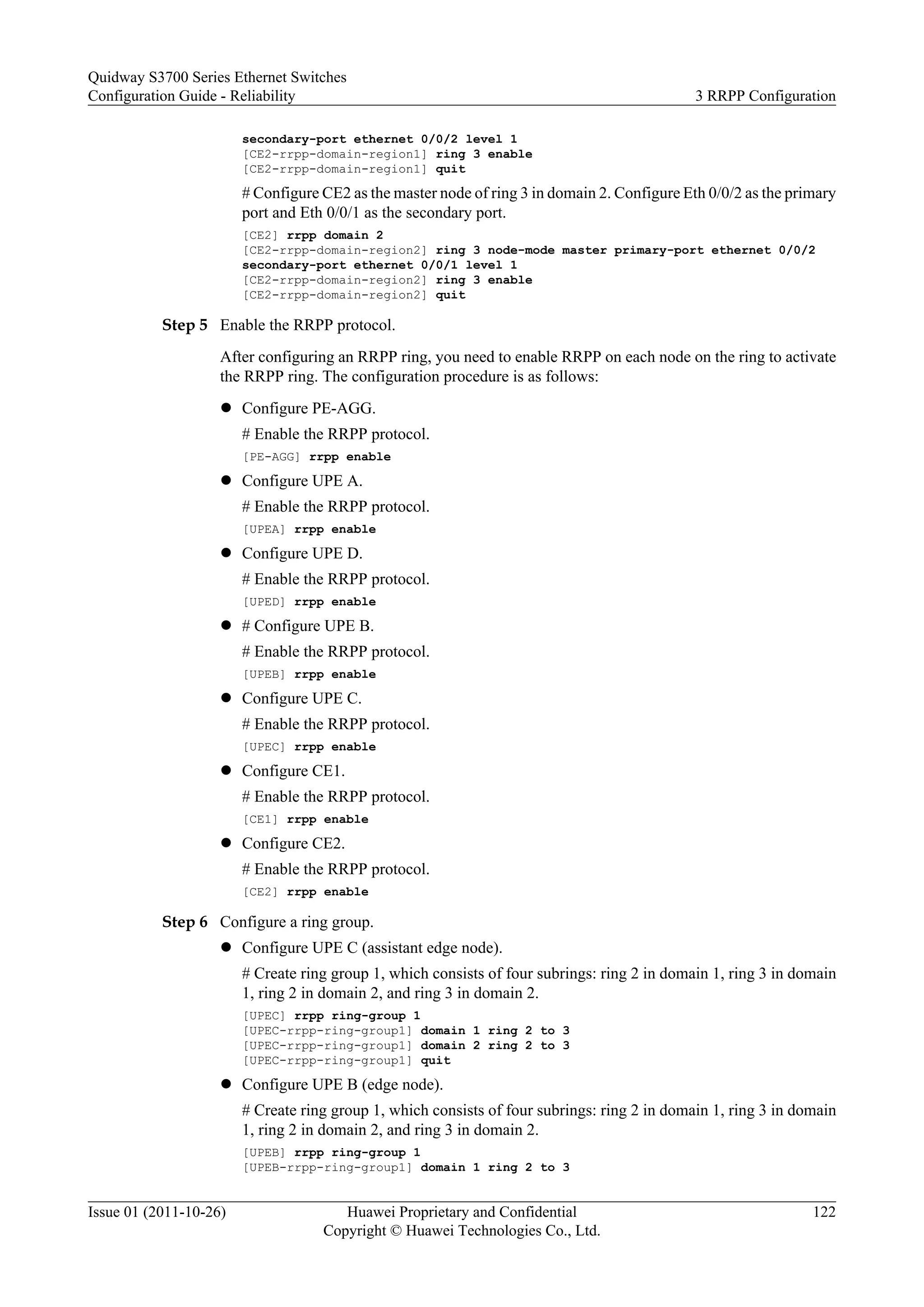 secondary-port ethernet 0/0/2 level 1
[CE2-rrpp-domain-region1] ring 3 enable
[CE2-rrpp-domain-region1] quit
# Configure CE2 as the master node of ring 3 in domain 2. Configure Eth 0/0/2 as the primary
port and Eth 0/0/1 as the secondary port.
[CE2] rrpp domain 2
[CE2-rrpp-domain-region2] ring 3 node-mode master primary-port ethernet 0/0/2
secondary-port ethernet 0/0/1 level 1
[CE2-rrpp-domain-region2] ring 3 enable
[CE2-rrpp-domain-region2] quit
Step 5 Enable the RRPP protocol.
After configuring an RRPP ring, you need to enable RRPP on each node on the ring to activate
the RRPP ring. The configuration procedure is as follows:
l Configure PE-AGG.
# Enable the RRPP protocol.
[PE-AGG] rrpp enable
l Configure UPE A.
# Enable the RRPP protocol.
[UPEA] rrpp enable
l Configure UPE D.
# Enable the RRPP protocol.
[UPED] rrpp enable
l # Configure UPE B.
# Enable the RRPP protocol.
[UPEB] rrpp enable
l Configure UPE C.
# Enable the RRPP protocol.
[UPEC] rrpp enable
l Configure CE1.
# Enable the RRPP protocol.
[CE1] rrpp enable
l Configure CE2.
# Enable the RRPP protocol.
[CE2] rrpp enable
Step 6 Configure a ring group.
l Configure UPE C (assistant edge node).
# Create ring group 1, which consists of four subrings: ring 2 in domain 1, ring 3 in domain
1, ring 2 in domain 2, and ring 3 in domain 2.
[UPEC] rrpp ring-group 1
[UPEC-rrpp-ring-group1] domain 1 ring 2 to 3
[UPEC-rrpp-ring-group1] domain 2 ring 2 to 3
[UPEC-rrpp-ring-group1] quit
l Configure UPE B (edge node).
# Create ring group 1, which consists of four subrings: ring 2 in domain 1, ring 3 in domain
1, ring 2 in domain 2, and ring 3 in domain 2.
[UPEB] rrpp ring-group 1
[UPEB-rrpp-ring-group1] domain 1 ring 2 to 3
Quidway S3700 Series Ethernet Switches
Configuration Guide - Reliability 3 RRPP Configuration
Issue 01 (2011-10-26) Huawei Proprietary and Confidential
Copyright © Huawei Technologies Co., Ltd.
122
 