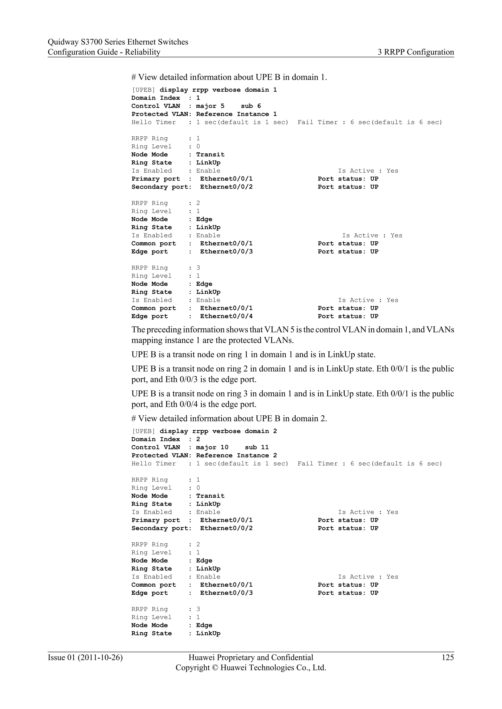 # View detailed information about UPE B in domain 1.
[UPEB] display rrpp verbose domain 1
Domain Index : 1
Control VLAN : major 5 sub 6
Protected VLAN: Reference Instance 1
Hello Timer : 1 sec(default is 1 sec) Fail Timer : 6 sec(default is 6 sec)
RRPP Ring : 1
Ring Level : 0
Node Mode : Transit
Ring State : LinkUp
Is Enabled : Enable Is Active : Yes
Primary port : Ethernet0/0/1 Port status: UP
Secondary port: Ethernet0/0/2 Port status: UP
RRPP Ring : 2
Ring Level : 1
Node Mode : Edge
Ring State : LinkUp
Is Enabled : Enable Is Active : Yes
Common port : Ethernet0/0/1 Port status: UP
Edge port : Ethernet0/0/3 Port status: UP
RRPP Ring : 3
Ring Level : 1
Node Mode : Edge
Ring State : LinkUp
Is Enabled : Enable Is Active : Yes
Common port : Ethernet0/0/1 Port status: UP
Edge port : Ethernet0/0/4 Port status: UP
The preceding information shows that VLAN 5 is the control VLAN in domain 1, and VLANs
mapping instance 1 are the protected VLANs.
UPE B is a transit node on ring 1 in domain 1 and is in LinkUp state.
UPE B is a transit node on ring 2 in domain 1 and is in LinkUp state. Eth 0/0/1 is the public
port, and Eth 0/0/3 is the edge port.
UPE B is a transit node on ring 3 in domain 1 and is in LinkUp state. Eth 0/0/1 is the public
port, and Eth 0/0/4 is the edge port.
# View detailed information about UPE B in domain 2.
[UPEB] display rrpp verbose domain 2
Domain Index : 2
Control VLAN : major 10 sub 11
Protected VLAN: Reference Instance 2
Hello Timer : 1 sec(default is 1 sec) Fail Timer : 6 sec(default is 6 sec)
RRPP Ring : 1
Ring Level : 0
Node Mode : Transit
Ring State : LinkUp
Is Enabled : Enable Is Active : Yes
Primary port : Ethernet0/0/1 Port status: UP
Secondary port: Ethernet0/0/2 Port status: UP
RRPP Ring : 2
Ring Level : 1
Node Mode : Edge
Ring State : LinkUp
Is Enabled : Enable Is Active : Yes
Common port : Ethernet0/0/1 Port status: UP
Edge port : Ethernet0/0/3 Port status: UP
RRPP Ring : 3
Ring Level : 1
Node Mode : Edge
Ring State : LinkUp
Quidway S3700 Series Ethernet Switches
Configuration Guide - Reliability 3 RRPP Configuration
Issue 01 (2011-10-26) Huawei Proprietary and Confidential
Copyright © Huawei Technologies Co., Ltd.
125
 