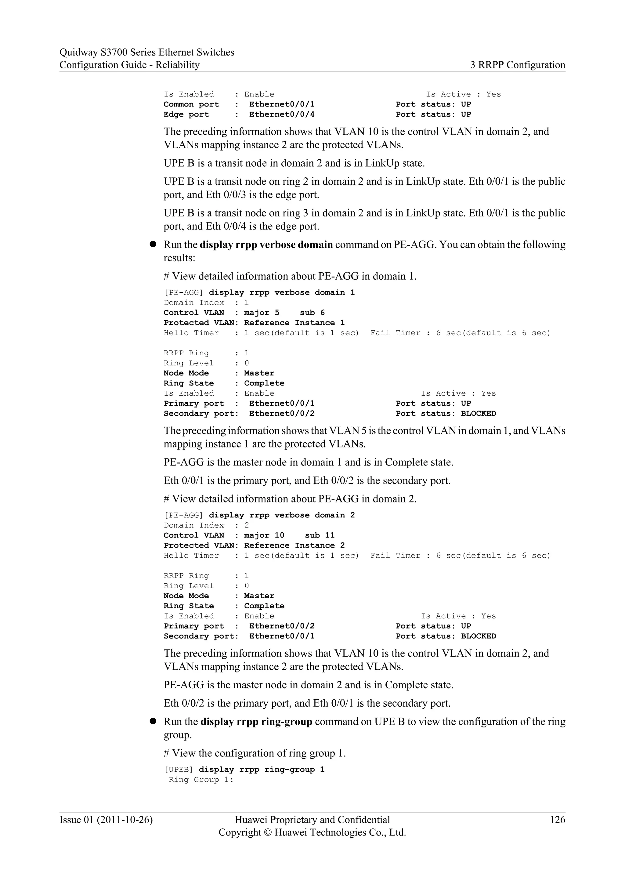 Is Enabled : Enable Is Active : Yes
Common port : Ethernet0/0/1 Port status: UP
Edge port : Ethernet0/0/4 Port status: UP
The preceding information shows that VLAN 10 is the control VLAN in domain 2, and
VLANs mapping instance 2 are the protected VLANs.
UPE B is a transit node in domain 2 and is in LinkUp state.
UPE B is a transit node on ring 2 in domain 2 and is in LinkUp state. Eth 0/0/1 is the public
port, and Eth 0/0/3 is the edge port.
UPE B is a transit node on ring 3 in domain 2 and is in LinkUp state. Eth 0/0/1 is the public
port, and Eth 0/0/4 is the edge port.
l Run the display rrpp verbose domain command on PE-AGG. You can obtain the following
results:
# View detailed information about PE-AGG in domain 1.
[PE-AGG] display rrpp verbose domain 1
Domain Index : 1
Control VLAN : major 5 sub 6
Protected VLAN: Reference Instance 1
Hello Timer : 1 sec(default is 1 sec) Fail Timer : 6 sec(default is 6 sec)
RRPP Ring : 1
Ring Level : 0
Node Mode : Master
Ring State : Complete
Is Enabled : Enable Is Active : Yes
Primary port : Ethernet0/0/1 Port status: UP
Secondary port: Ethernet0/0/2 Port status: BLOCKED
The preceding information shows that VLAN 5 is the control VLAN in domain 1, and VLANs
mapping instance 1 are the protected VLANs.
PE-AGG is the master node in domain 1 and is in Complete state.
Eth 0/0/1 is the primary port, and Eth 0/0/2 is the secondary port.
# View detailed information about PE-AGG in domain 2.
[PE-AGG] display rrpp verbose domain 2
Domain Index : 2
Control VLAN : major 10 sub 11
Protected VLAN: Reference Instance 2
Hello Timer : 1 sec(default is 1 sec) Fail Timer : 6 sec(default is 6 sec)
RRPP Ring : 1
Ring Level : 0
Node Mode : Master
Ring State : Complete
Is Enabled : Enable Is Active : Yes
Primary port : Ethernet0/0/2 Port status: UP
Secondary port: Ethernet0/0/1 Port status: BLOCKED
The preceding information shows that VLAN 10 is the control VLAN in domain 2, and
VLANs mapping instance 2 are the protected VLANs.
PE-AGG is the master node in domain 2 and is in Complete state.
Eth 0/0/2 is the primary port, and Eth 0/0/1 is the secondary port.
l Run the display rrpp ring-group command on UPE B to view the configuration of the ring
group.
# View the configuration of ring group 1.
[UPEB] display rrpp ring-group 1
Ring Group 1:
Quidway S3700 Series Ethernet Switches
Configuration Guide - Reliability 3 RRPP Configuration
Issue 01 (2011-10-26) Huawei Proprietary and Confidential
Copyright © Huawei Technologies Co., Ltd.
126
 