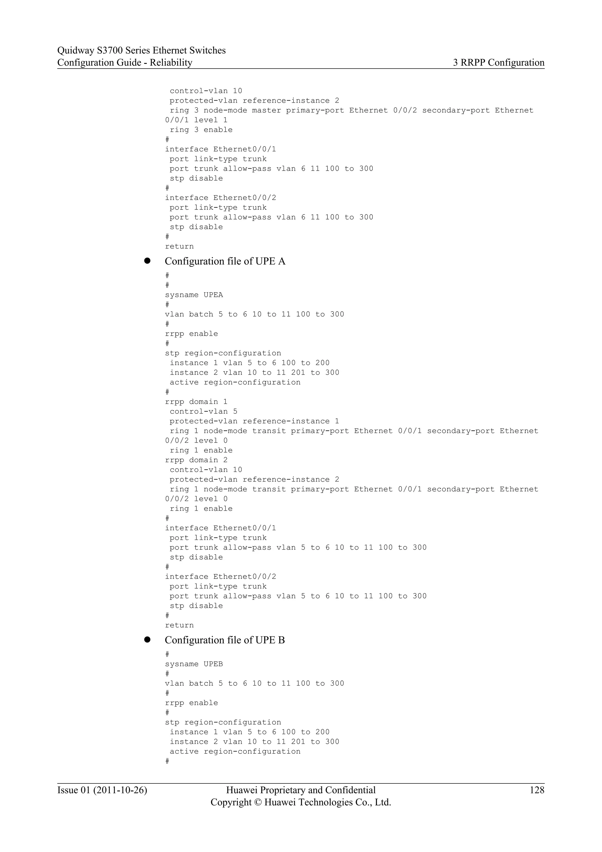control-vlan 10
protected-vlan reference-instance 2
ring 3 node-mode master primary-port Ethernet 0/0/2 secondary-port Ethernet
0/0/1 level 1
ring 3 enable
#
interface Ethernet0/0/1
port link-type trunk
port trunk allow-pass vlan 6 11 100 to 300
stp disable
#
interface Ethernet0/0/2
port link-type trunk
port trunk allow-pass vlan 6 11 100 to 300
stp disable
#
return
l Configuration file of UPE A
#
#
sysname UPEA
#
vlan batch 5 to 6 10 to 11 100 to 300
#
rrpp enable
#
stp region-configuration
instance 1 vlan 5 to 6 100 to 200
instance 2 vlan 10 to 11 201 to 300
active region-configuration
#
rrpp domain 1
control-vlan 5
protected-vlan reference-instance 1
ring 1 node-mode transit primary-port Ethernet 0/0/1 secondary-port Ethernet
0/0/2 level 0
ring 1 enable
rrpp domain 2
control-vlan 10
protected-vlan reference-instance 2
ring 1 node-mode transit primary-port Ethernet 0/0/1 secondary-port Ethernet
0/0/2 level 0
ring 1 enable
#
interface Ethernet0/0/1
port link-type trunk
port trunk allow-pass vlan 5 to 6 10 to 11 100 to 300
stp disable
#
interface Ethernet0/0/2
port link-type trunk
port trunk allow-pass vlan 5 to 6 10 to 11 100 to 300
stp disable
#
return
l Configuration file of UPE B
#
sysname UPEB
#
vlan batch 5 to 6 10 to 11 100 to 300
#
rrpp enable
#
stp region-configuration
instance 1 vlan 5 to 6 100 to 200
instance 2 vlan 10 to 11 201 to 300
active region-configuration
#
Quidway S3700 Series Ethernet Switches
Configuration Guide - Reliability 3 RRPP Configuration
Issue 01 (2011-10-26) Huawei Proprietary and Confidential
Copyright © Huawei Technologies Co., Ltd.
128
 