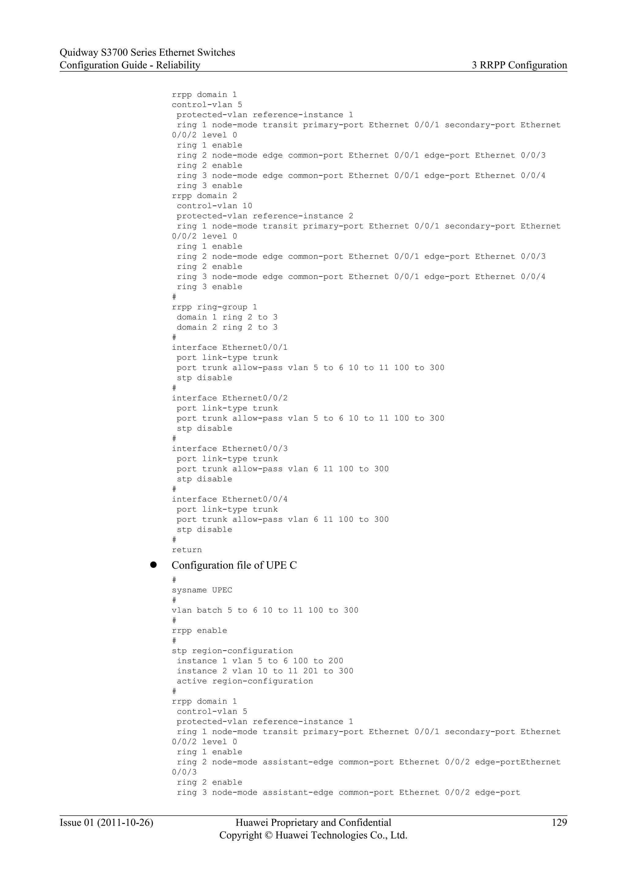 rrpp domain 1
control-vlan 5
protected-vlan reference-instance 1
ring 1 node-mode transit primary-port Ethernet 0/0/1 secondary-port Ethernet
0/0/2 level 0
ring 1 enable
ring 2 node-mode edge common-port Ethernet 0/0/1 edge-port Ethernet 0/0/3
ring 2 enable
ring 3 node-mode edge common-port Ethernet 0/0/1 edge-port Ethernet 0/0/4
ring 3 enable
rrpp domain 2
control-vlan 10
protected-vlan reference-instance 2
ring 1 node-mode transit primary-port Ethernet 0/0/1 secondary-port Ethernet
0/0/2 level 0
ring 1 enable
ring 2 node-mode edge common-port Ethernet 0/0/1 edge-port Ethernet 0/0/3
ring 2 enable
ring 3 node-mode edge common-port Ethernet 0/0/1 edge-port Ethernet 0/0/4
ring 3 enable
#
rrpp ring-group 1
domain 1 ring 2 to 3
domain 2 ring 2 to 3
#
interface Ethernet0/0/1
port link-type trunk
port trunk allow-pass vlan 5 to 6 10 to 11 100 to 300
stp disable
#
interface Ethernet0/0/2
port link-type trunk
port trunk allow-pass vlan 5 to 6 10 to 11 100 to 300
stp disable
#
interface Ethernet0/0/3
port link-type trunk
port trunk allow-pass vlan 6 11 100 to 300
stp disable
#
interface Ethernet0/0/4
port link-type trunk
port trunk allow-pass vlan 6 11 100 to 300
stp disable
#
return
l Configuration file of UPE C
#
sysname UPEC
#
vlan batch 5 to 6 10 to 11 100 to 300
#
rrpp enable
#
stp region-configuration
instance 1 vlan 5 to 6 100 to 200
instance 2 vlan 10 to 11 201 to 300
active region-configuration
#
rrpp domain 1
control-vlan 5
protected-vlan reference-instance 1
ring 1 node-mode transit primary-port Ethernet 0/0/1 secondary-port Ethernet
0/0/2 level 0
ring 1 enable
ring 2 node-mode assistant-edge common-port Ethernet 0/0/2 edge-portEthernet
0/0/3
ring 2 enable
ring 3 node-mode assistant-edge common-port Ethernet 0/0/2 edge-port
Quidway S3700 Series Ethernet Switches
Configuration Guide - Reliability 3 RRPP Configuration
Issue 01 (2011-10-26) Huawei Proprietary and Confidential
Copyright © Huawei Technologies Co., Ltd.
129
 