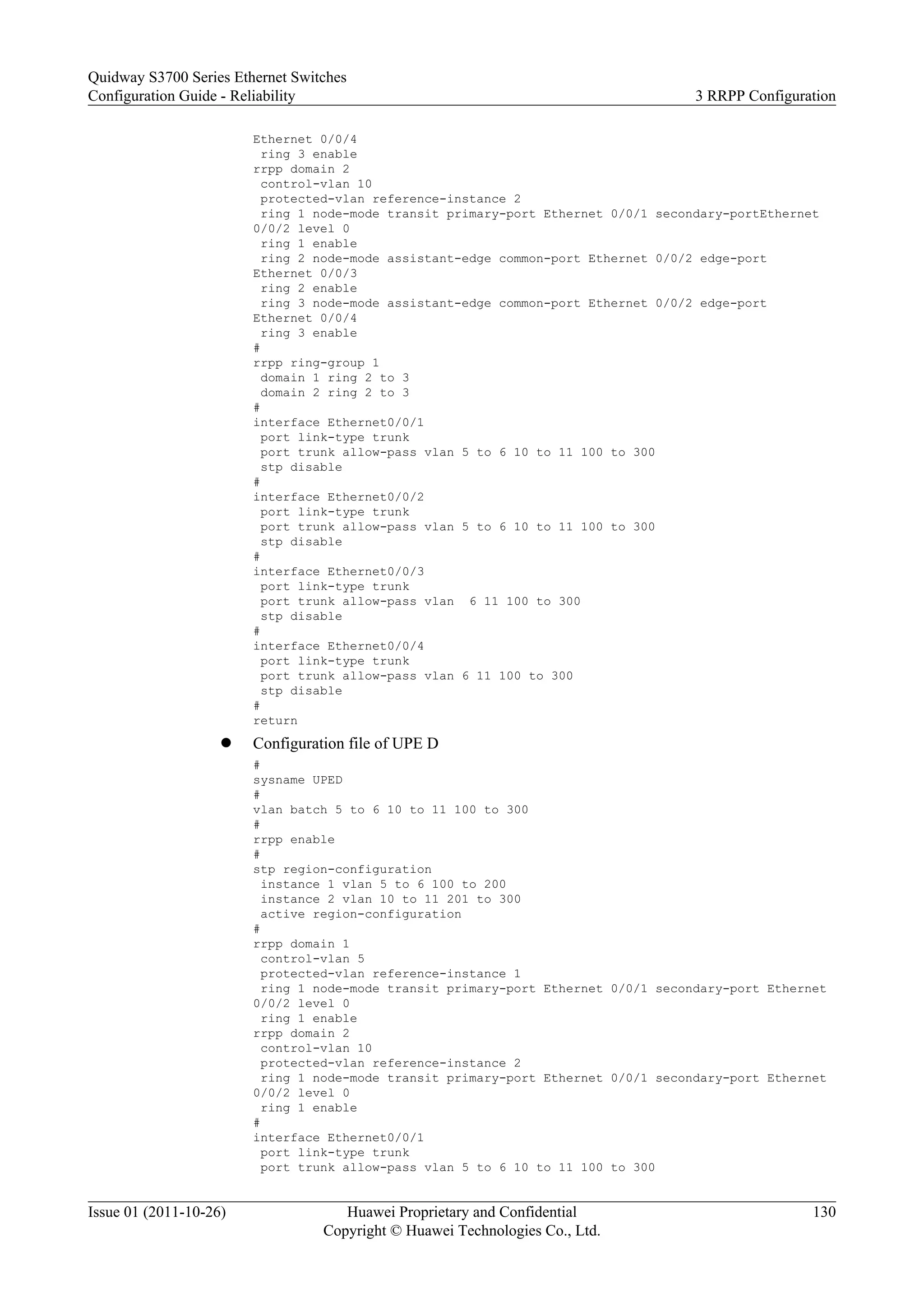 Ethernet 0/0/4
ring 3 enable
rrpp domain 2
control-vlan 10
protected-vlan reference-instance 2
ring 1 node-mode transit primary-port Ethernet 0/0/1 secondary-portEthernet
0/0/2 level 0
ring 1 enable
ring 2 node-mode assistant-edge common-port Ethernet 0/0/2 edge-port
Ethernet 0/0/3
ring 2 enable
ring 3 node-mode assistant-edge common-port Ethernet 0/0/2 edge-port
Ethernet 0/0/4
ring 3 enable
#
rrpp ring-group 1
domain 1 ring 2 to 3
domain 2 ring 2 to 3
#
interface Ethernet0/0/1
port link-type trunk
port trunk allow-pass vlan 5 to 6 10 to 11 100 to 300
stp disable
#
interface Ethernet0/0/2
port link-type trunk
port trunk allow-pass vlan 5 to 6 10 to 11 100 to 300
stp disable
#
interface Ethernet0/0/3
port link-type trunk
port trunk allow-pass vlan 6 11 100 to 300
stp disable
#
interface Ethernet0/0/4
port link-type trunk
port trunk allow-pass vlan 6 11 100 to 300
stp disable
#
return
l Configuration file of UPE D
#
sysname UPED
#
vlan batch 5 to 6 10 to 11 100 to 300
#
rrpp enable
#
stp region-configuration
instance 1 vlan 5 to 6 100 to 200
instance 2 vlan 10 to 11 201 to 300
active region-configuration
#
rrpp domain 1
control-vlan 5
protected-vlan reference-instance 1
ring 1 node-mode transit primary-port Ethernet 0/0/1 secondary-port Ethernet
0/0/2 level 0
ring 1 enable
rrpp domain 2
control-vlan 10
protected-vlan reference-instance 2
ring 1 node-mode transit primary-port Ethernet 0/0/1 secondary-port Ethernet
0/0/2 level 0
ring 1 enable
#
interface Ethernet0/0/1
port link-type trunk
port trunk allow-pass vlan 5 to 6 10 to 11 100 to 300
Quidway S3700 Series Ethernet Switches
Configuration Guide - Reliability 3 RRPP Configuration
Issue 01 (2011-10-26) Huawei Proprietary and Confidential
Copyright © Huawei Technologies Co., Ltd.
130
 