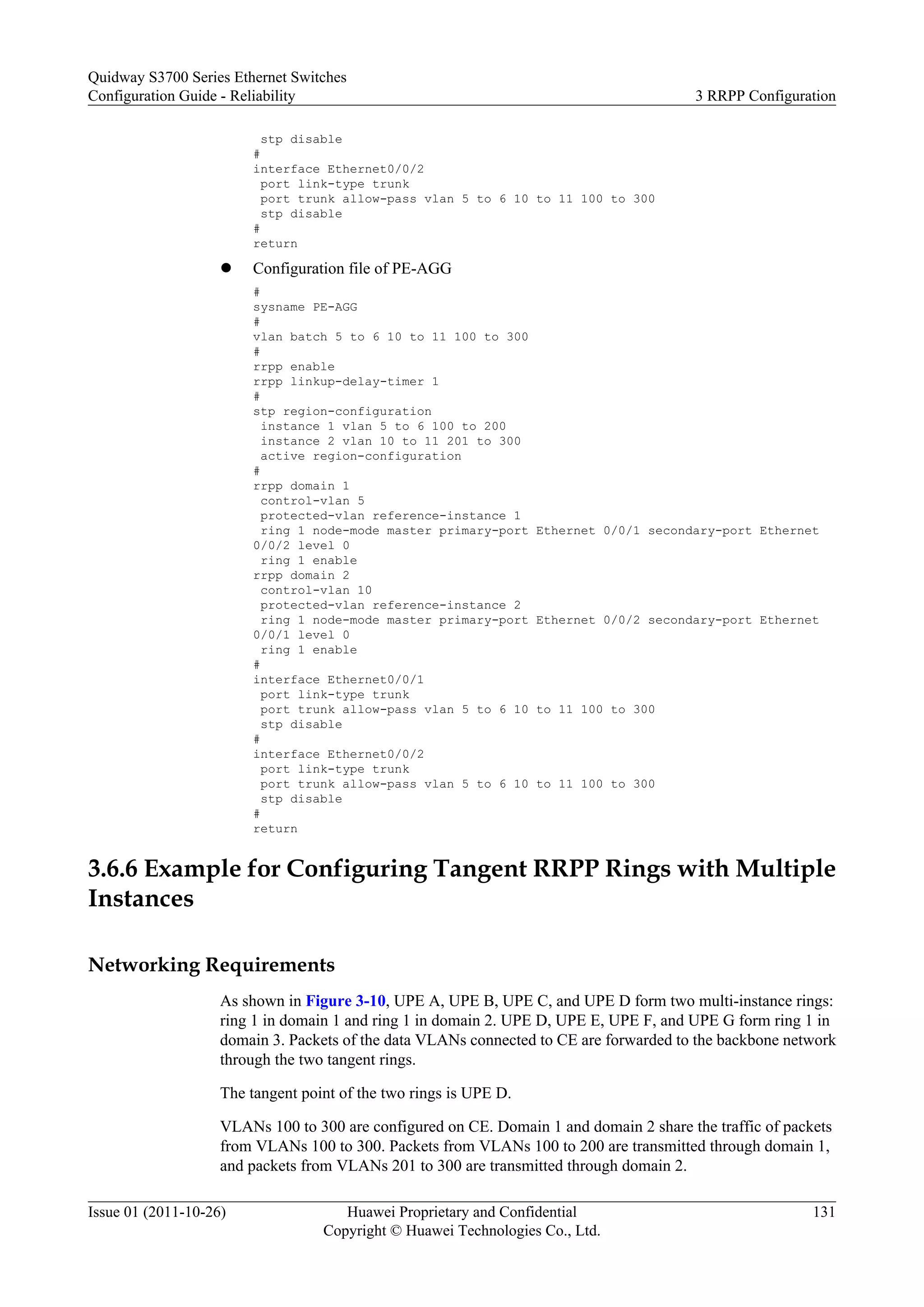 stp disable
#
interface Ethernet0/0/2
port link-type trunk
port trunk allow-pass vlan 5 to 6 10 to 11 100 to 300
stp disable
#
return
l Configuration file of PE-AGG
#
sysname PE-AGG
#
vlan batch 5 to 6 10 to 11 100 to 300
#
rrpp enable
rrpp linkup-delay-timer 1
#
stp region-configuration
instance 1 vlan 5 to 6 100 to 200
instance 2 vlan 10 to 11 201 to 300
active region-configuration
#
rrpp domain 1
control-vlan 5
protected-vlan reference-instance 1
ring 1 node-mode master primary-port Ethernet 0/0/1 secondary-port Ethernet
0/0/2 level 0
ring 1 enable
rrpp domain 2
control-vlan 10
protected-vlan reference-instance 2
ring 1 node-mode master primary-port Ethernet 0/0/2 secondary-port Ethernet
0/0/1 level 0
ring 1 enable
#
interface Ethernet0/0/1
port link-type trunk
port trunk allow-pass vlan 5 to 6 10 to 11 100 to 300
stp disable
#
interface Ethernet0/0/2
port link-type trunk
port trunk allow-pass vlan 5 to 6 10 to 11 100 to 300
stp disable
#
return
3.6.6 Example for Configuring Tangent RRPP Rings with Multiple
Instances
Networking Requirements
As shown in Figure 3-10, UPE A, UPE B, UPE C, and UPE D form two multi-instance rings:
ring 1 in domain 1 and ring 1 in domain 2. UPE D, UPE E, UPE F, and UPE G form ring 1 in
domain 3. Packets of the data VLANs connected to CE are forwarded to the backbone network
through the two tangent rings.
The tangent point of the two rings is UPE D.
VLANs 100 to 300 are configured on CE. Domain 1 and domain 2 share the traffic of packets
from VLANs 100 to 300. Packets from VLANs 100 to 200 are transmitted through domain 1,
and packets from VLANs 201 to 300 are transmitted through domain 2.
Quidway S3700 Series Ethernet Switches
Configuration Guide - Reliability 3 RRPP Configuration
Issue 01 (2011-10-26) Huawei Proprietary and Confidential
Copyright © Huawei Technologies Co., Ltd.
131
 